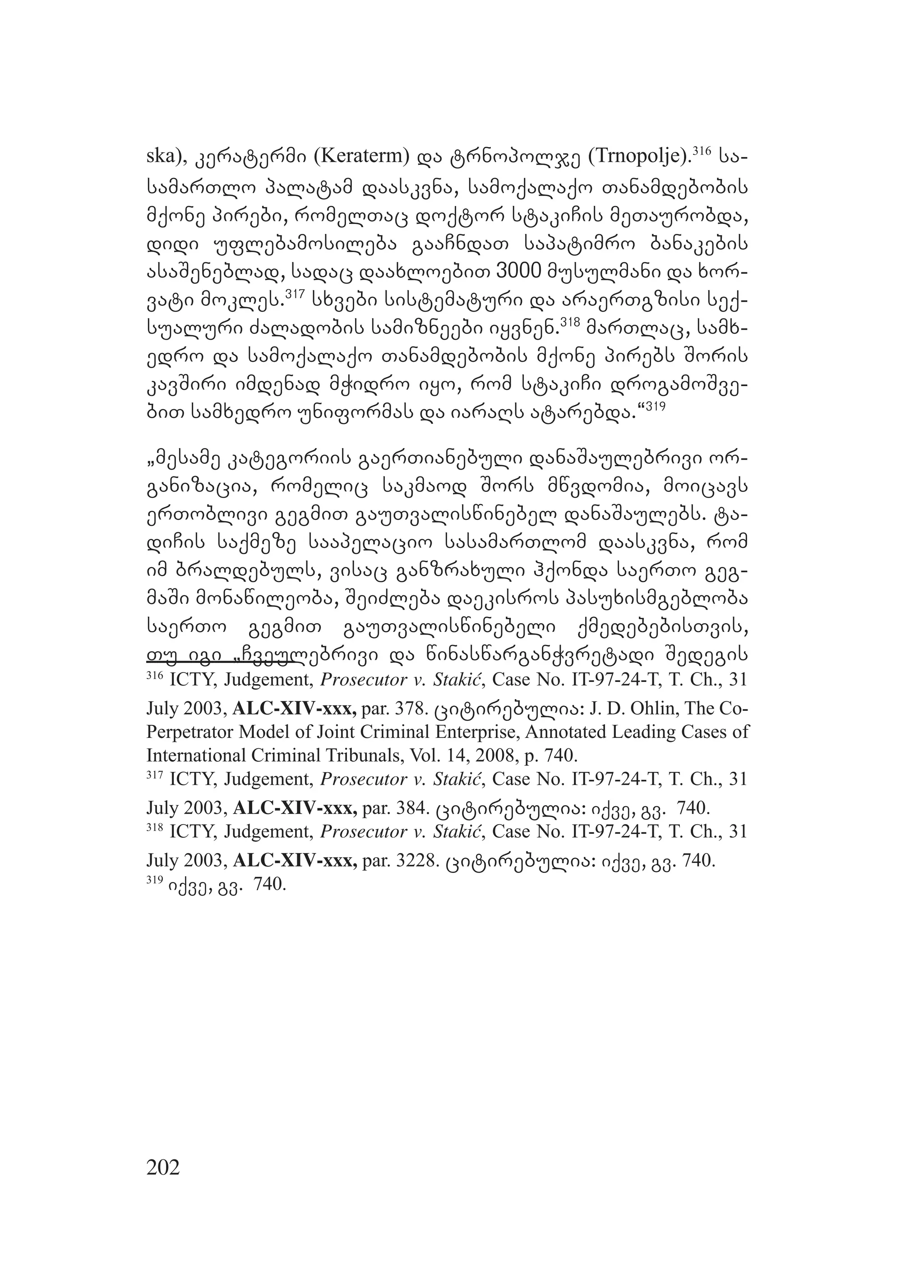 202
ska), keratermi (Keraterm) da trnopolje (Trnopolje).316
sa-
samarTlo palatam daaskvna, samoqalaqo Tanamdebobis
mqone pirebi, romelTac doqtor stakiCis meTaurobda,
didi uflebamosileba gaaCndaT sapatimro banakebis
asaSeneblad, sadac daaxloebiT 3000 musulmani da xor-
vati mokles.317
sxvebi sistematuri da araerTgzisi seq-
sualuri Zaladobis samizneebi iyvnen.318
marTlac, samx-
edro da samoqalaqo Tanamdebobis mqone pirebs Soris
kavSiri imdenad mWidro iyo, rom stakiCi drogamoSve-
biT samxedro uniformas da iaraRs atarebda.~319
`mesame kategoriis gaerTianebuli danaSaulebrivi or-
ganizacia, romelic sakmaod Sors mwvdomia, moicavs
erToblivi gegmiT gauTvaliswinebel danaSaulebs. ta-
diCis saqmeze saapelacio sasamarTlom daaskvna, rom
im braldebuls, visac ganzraxuli hqonda saerTo geg-
maSi monawileoba, SeiZleba daekisros pasuxismgebloba
saerTo gegmiT gauTvaliswinebeli qmedebebisTvis,
Tu igi `Cveulebrivi da winaswarganWvretadi Sedegis
316
ICTY, Judgement, Prosecutor v. Stakić, Case No. IT-97-24-T, T. Ch., 31
July 2003, ALC-XIV-xxx, par. 378. citirebulia: J. D. Ohlin, The Co-
Perpetrator Model of Joint Criminal Enterprise, Annotated Leading Cases of
International Criminal Tribunals, Vol. 14, 2008, p. 740.
317
ICTY, Judgement, Prosecutor v. Stakić, Case No. IT-97-24-T, T. Ch., 31
July 2003, ALC-XIV-xxx, par. 384. citirebulia: iqve, gv. 740.
318
ICTY, Judgement, Prosecutor v. Stakić, Case No. IT-97-24-T, T. Ch., 31
July 2003, ALC-XIV-xxx, par. 3228. citirebulia: iqve, gv. 740.
319
iqve, gv. 740.
 