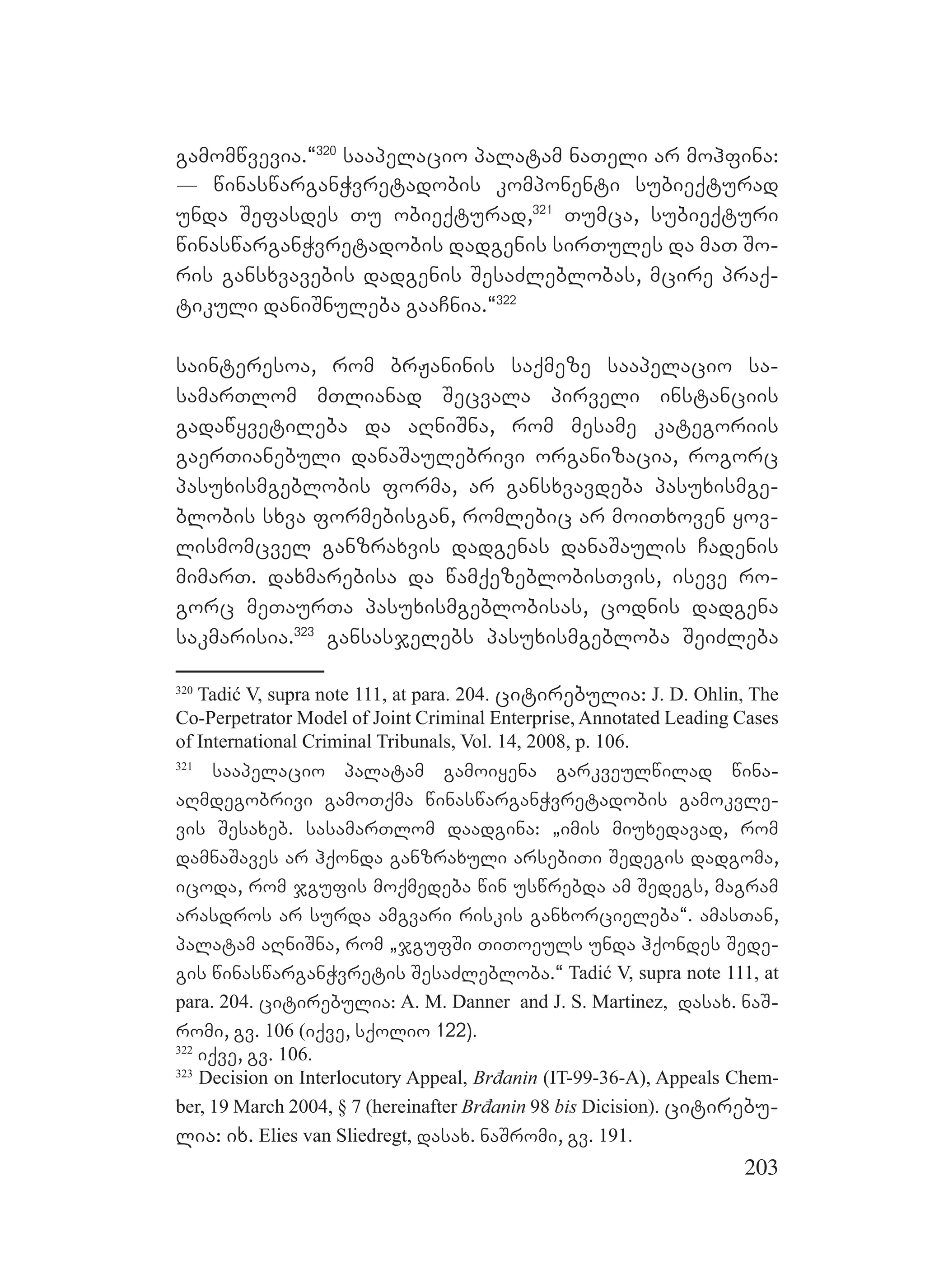 203
gamomwvevia.~320
saapelacio palatam naTeli ar mohfina:
_ winaswarganWvretadobis komponenti subieqturad
unda Sefasdes Tu obieqturad,321
Tumca, subieqturi
winaswarganWvretadobis dadgenis sirTules da maT So-
ris gansxvavebis dadgenis SesaZleblobas, mcire praq-
tikuli daniSnuleba gaaCnia.~322
sainteresoa, rom brJaninis saqmeze saapelacio sa-
samarTlom mTlianad Secvala pirveli instanciis
gadawyvetileba da aRniSna, rom mesame kategoriis
gaerTianebuli danaSaulebrivi organizacia, rogorc
pasuxismgeblobis forma, ar gansxvavdeba pasuxismge-
blobis sxva formebisgan, romlebic ar moiTxoven yov-
lismomcvel ganzraxvis dadgenas danaSaulis Cadenis
mimarT. daxmarebisa da wamqezeblobisTvis, iseve ro-
gorc meTaurTa pasuxismgeblobisas, codnis dadgena
sakmarisia.323
gansasjelebs pasuxismgebloba SeiZleba
320
Tadić V, supra note 111, at para. 204. citirebulia: J. D. Ohlin, The
Co-Perpetrator Model of Joint Criminal Enterprise, Annotated Leading Cases
of International Criminal Tribunals, Vol. 14, 2008, p. 106.
321
saapelacio palatam gamoiyena garkveulwilad wina-
aRmdegobrivi gamoTqma winaswarganWvretadobis gamokvle-
vis Sesaxeb. sasamarTlom daadgina: `imis miuxedavad, rom
damnaSaves ar hqonda ganzraxuli arsebiTi Sedegis dadgoma,
icoda, rom jgufis moqmedeba win uswrebda am Sedegs, magram
arasdros ar surda amgvari riskis ganxorcieleba~. amasTan,
palatam aRniSna, rom `jgufSi TiToeuls unda hqondes Sede-
gis winaswarganWvretis SesaZlebloba.~ Tadić V, supra note 111, at
para. 204. citirebulia: A. M. Danner and J. S. Martinez, dasax. naS-
romi, gv. 106 (iqve, sqolio 122).
322
iqve, gv. 106.
323
Decision on Interlocutory Appeal, Brđanin (IT-99-36-A), Appeals Chem-
ber, 19 March 2004, § 7 (hereinafter Brđanin 98 bis Dicision). citirebu-
lia: ix. Elies van Sliedregt, dasax. naSromi, gv. 191.
 