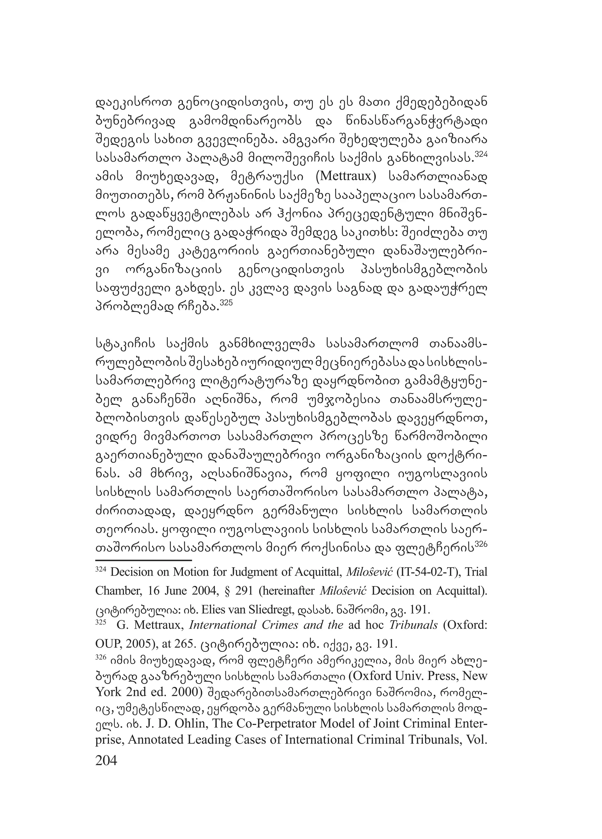 204
daekisroT genocidisTvis, Tu es es maTi qmedebebidan
bunebrivad gamomdinareobs da winaswarganWvrtadi
Sedegis saxiT gvevlineba. amgvari Sexeduleba gaiziara
sasamarTlo palatam miloSeviCis saqmis ganxilvisas.324
amis miuxedavad, metrauqsi (Mettraux) samarTlianad
miuTiTebs, rom brJaninis saqmeze saapelacio sasamarT-
los gadawyvetilebas ar hqonia precedentuli mniSvn-
eloba, romelic gadaWrida Semdeg sakiTxs: SeiZleba Tu
ara mesame kategoriis gaerTianebuli danaSaulebri-
vi organizaciis genocidisTvis pasuxismgeblobis
safuZveli gaxdes. es kvlav davis sagnad da gadauWrel
problemad rCeba.325
stakiCis saqmis ganmxilvelma sasamarTlom Tanaams-
ruleblobisSesaxebiuridiulmecnierebasadasisxlis-
samarTlebriv literaturaze dayrdnobiT gamamtyune-
bel ganaCenSi aRniSna, rom umjobesia Tanaamsrule-
blobisTvis dawesebul pasuxismgeblobas daveyrdnoT,
vidre mivmarToT sasamarTlo procesze warmoSobili
gaerTianebuli danaSaulebrivi organizaciis doqtri-
nas. am mxriv, aRsaniSnavia, rom yofili iugoslaviis
sisxlis samarTlis saerTaSoriso sasamarTlo palata,
ZiriTadad, daeyrdno germanuli sisxlis samarTlis
Teorias. yofili iugoslaviis sisxlis samarTlis saer-
TaSoriso sasamarTlos mier roqsinisa da fletCeris326
324
Decision on Motion for Judgment of Acquittal, Miloŝević (IT-54-02-T), Trial
Chamber, 16 June 2004, § 291 (hereinafter Miloŝević Decision on Acquittal).
citirebulia: ix. Elies van Sliedregt, dasax. naSromi, gv. 191.
325
G. Mettraux, International Crimes and the ad hoc Tribunals (Oxford:
OUP, 2005), at 265. citirebulia: ix. iqve, gv. 191.
326
imis miuxedavad, rom fletCeri amerikelia, mis mier axle-
burad gaazrebuli sisxlis samarTali (Oxford Univ. Press, New
York 2nd ed. 2000) SedarebiTsamarTlebrivi naSromia, romel-
ic, umeteswilad, eyrdoba germanuli sisxlis samarTlis mod-
els. ix. J. D. Ohlin, The Co-Perpetrator Model of Joint Criminal Enter-
prise, Annotated Leading Cases of International Criminal Tribunals, Vol.
 