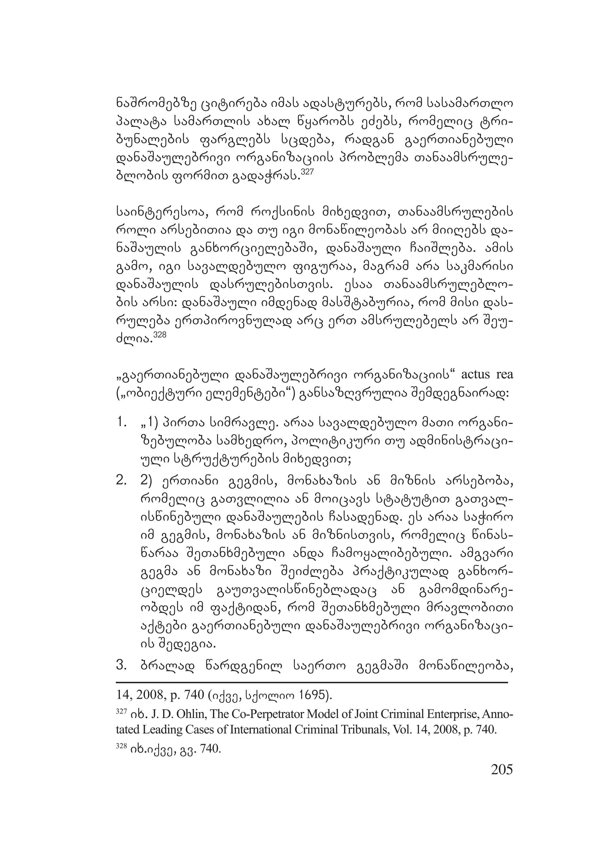 205
naSromebze citireba imas adasturebs, rom sasamarTlo
palata samarTlis axal wyarobs eZebs, romelic tri-
bunalebis farglebs scdeba, radgan gaerTianebuli
danaSaulebrivi organizaciis problema Tanaamsrule-
blobis formiT gadaWras.327
sainteresoa, rom roqsinis mixedviT, Tanaamsrulebis
roli arsebiTia da Tu igi monawileobas ar miiRebs da-
naSaulis ganxorcielebaSi, danaSauli CaiSleba. amis
gamo, igi savaldebulo figuraa, magram ara sakmarisi
danaSaulis dasrulebisTvis. esaa Tanaamsruleblo-
bis arsi: danaSauli imdenad masStaburia, rom misi das-
ruleba erTpirovnulad arc erT amsrulebels ar Seu-
Zlia.328
`gaerTianebuli danaSaulebrivi organizaciis~ actus rea
(`obieqturi elementebi~) gansazRvrulia Semdegnairad:
1. `1) pirTa simravle. araa savaldebulo maTi organi-
zebuloba samxedro, politikuri Tu administraci-
uli struqturebis mixedviT;
2. 2) erTiani gegmis, monaxazis an miznis arseboba,
romelic gaTvlilia an moicavs statutiT gaTval-
iswinebuli danaSaulebis Casadenad. es araa saWiro
im gegmis, monaxazis an miznisTvis, romelic winas-
waraa SeTanxmebuli anda Camoyalibebuli. amgvari
gegma an monaxazi SeiZleba praqtikulad ganxor-
cieldes gauTvaliswinebladac an gamomdinare-
obdes im faqtidan, rom SeTanxmebuli mravlobiTi
aqtebi gaerTianebuli danaSaulebrivi organizaci-
is Sedegia.
3. bralad wardgenil saerTo gegmaSi monawileoba,
14, 2008, p. 740 (iqve, sqolio 1695).
327
ix. J. D. Ohlin, The Co-Perpetrator Model of Joint Criminal Enterprise,Anno-
tated Leading Cases of International Criminal Tribunals, Vol. 14, 2008, p. 740.
328
ix.iqve, gv. 740.
 