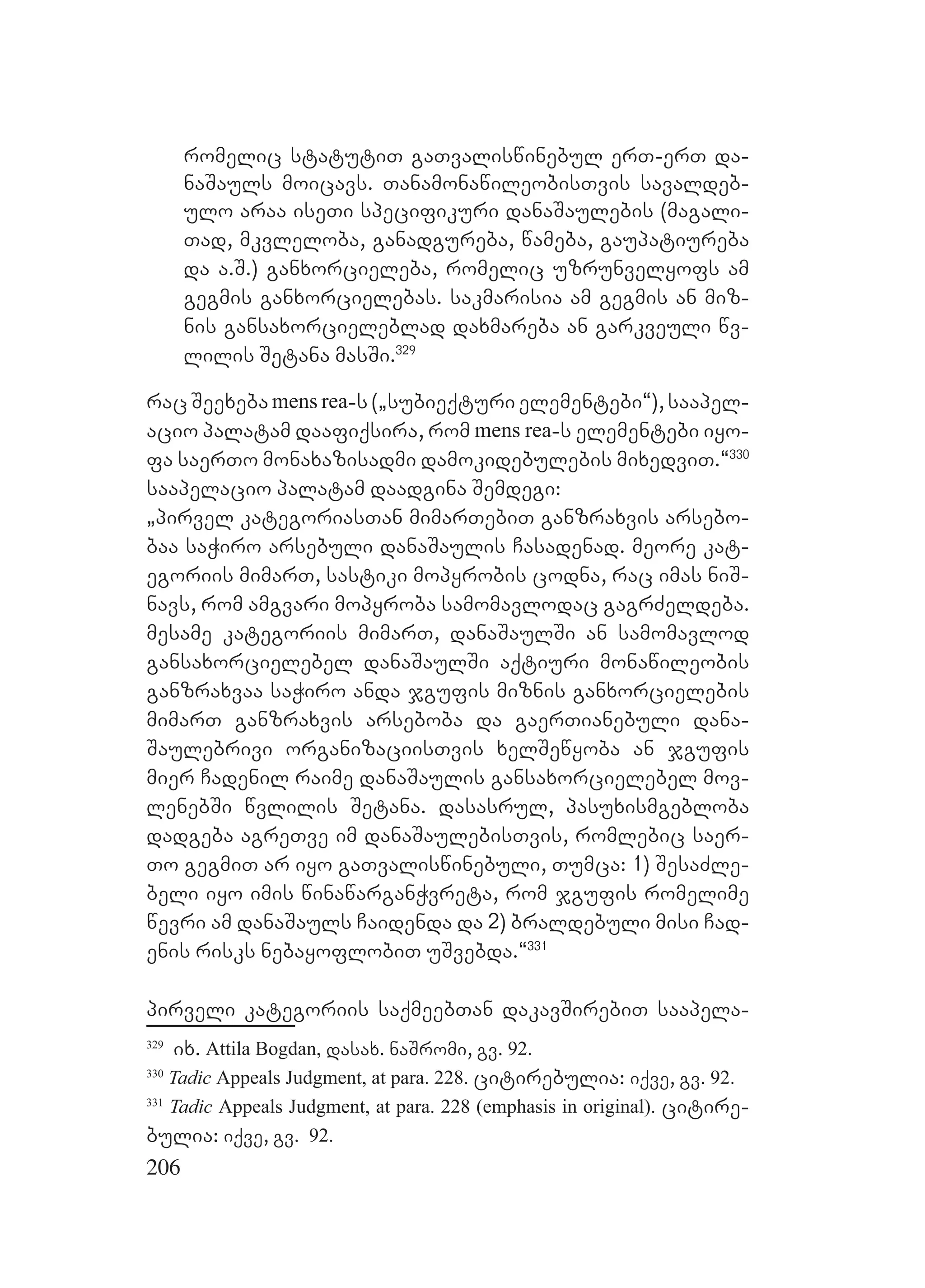 206
romelic statutiT gaTvaliswinebul erT-erT da-
naSauls moicavs. TanamonawileobisTvis savaldeb-
ulo araa iseTi specifikuri danaSaulebis (magali-
Tad, mkvleloba, ganadgureba, wameba, gaupatiureba
da a.S.) ganxorcieleba, romelic uzrunvelyofs am
gegmis ganxorcielebas. sakmarisia am gegmis an miz-
nis gansaxorcieleblad daxmareba an garkveuli wv-
lilis Setana masSi.329
rac Seexeba mens rea-s (`subieqturi elementebi~), saapel-
acio palatam daafiqsira, rom mens rea-s elementebi iyo-
fa saerTo monaxazisadmi damokidebulebis mixedviT.~330
saapelacio palatam daadgina Semdegi:
`pirvel kategoriasTan mimarTebiT ganzraxvis arsebo-
baa saWiro arsebuli danaSaulis Casadenad. meore kat-
egoriis mimarT, sastiki mopyrobis codna, rac imas niS-
navs, rom amgvari mopyroba samomavlodac gagrZeldeba.
mesame kategoriis mimarT, danaSaulSi an samomavlod
gansaxorcielebel danaSaulSi aqtiuri monawileobis
ganzraxvaa saWiro anda jgufis miznis ganxorcielebis
mimarT ganzraxvis arseboba da gaerTianebuli dana-
Saulebrivi organizaciisTvis xelSewyoba an jgufis
mier Cadenil raime danaSaulis gansaxorcielebel mov-
lenebSi wvlilis Setana. dasasrul, pasuxismgebloba
dadgeba agreTve im danaSaulebisTvis, romlebic saer-
To gegmiT ar iyo gaTvaliswinebuli, Tumca: 1) SesaZle-
beli iyo imis winawarganWvreta, rom jgufis romelime
wevri am danaSauls Caidenda da 2) braldebuli misi Cad-
enis risks nebayoflobiT uSvebda.~331
pirveli kategoriis saqmeebTan dakavSirebiT saapela-
329
ix. Attila Bogdan, dasax. naSromi, gv. 92.
330
Tadic Appeals Judgment, at para. 228. citirebulia: iqve, gv. 92.
331
Tadic Appeals Judgment, at para. 228 (emphasis in original). citire-
bulia: iqve, gv. 92.
 