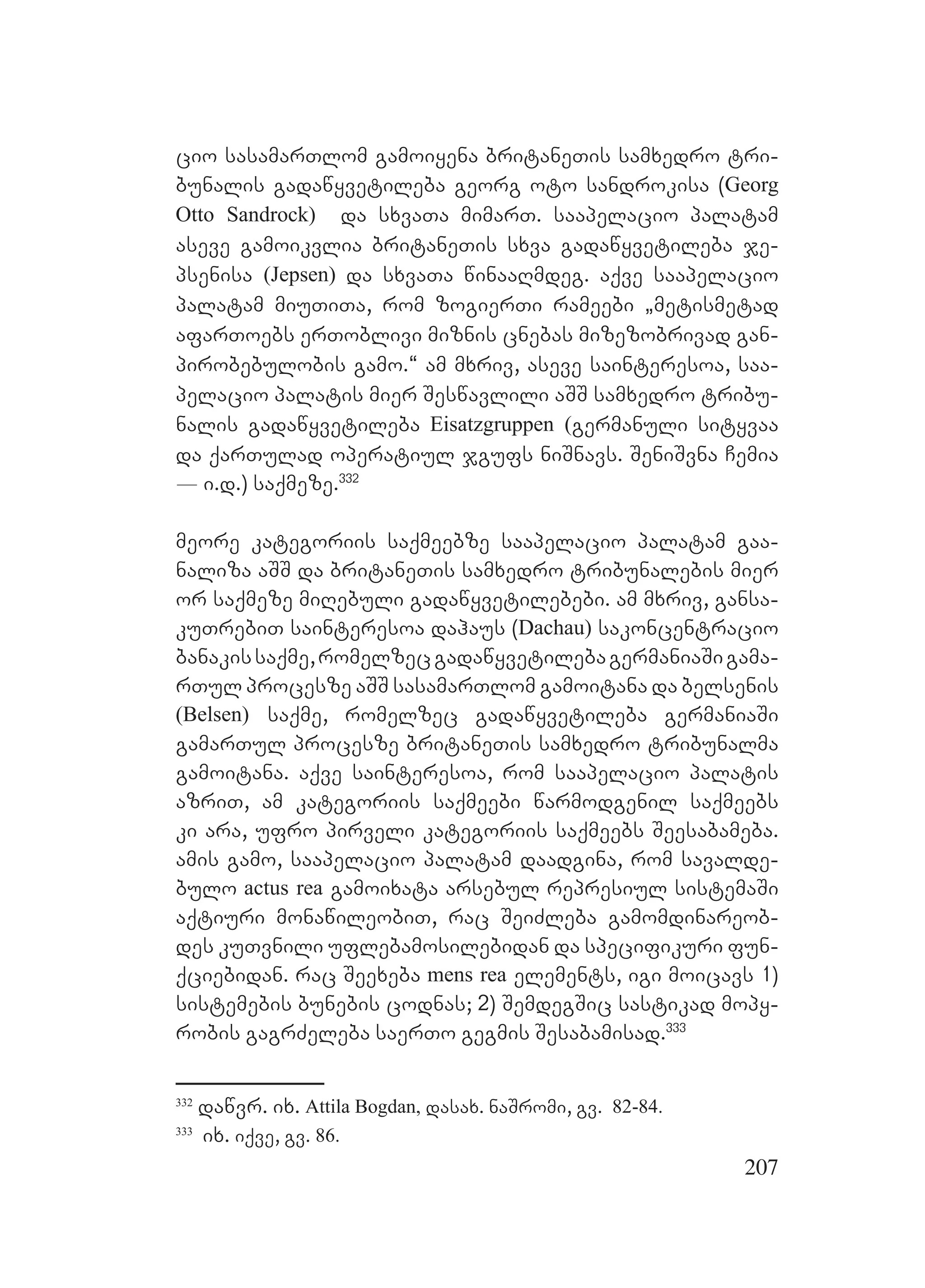 207
cio sasamarTlom gamoiyena britaneTis samxedro tri-
bunalis gadawyvetileba georg oto sandrokisa (Georg
Otto Sandrock) da sxvaTa mimarT. saapelacio palatam
aseve gamoikvlia britaneTis sxva gadawyvetileba je-
psenisa (Jepsen) da sxvaTa winaaRmdeg. aqve saapelacio
palatam miuTiTa, rom zogierTi rameebi `metismetad
afarToebs erToblivi miznis cnebas mizezobrivad gan-
pirobebulobis gamo.~ am mxriv, aseve sainteresoa, saa-
pelacio palatis mier Seswavlili aSS samxedro tribu-
nalis gadawyvetileba Eisatzgruppen (germanuli sityvaa
da qarTulad operatiul jgufs niSnavs. SeniSvna Cemia
_ i.d.) saqmeze.332
meore kategoriis saqmeebze saapelacio palatam gaa-
naliza aSS da britaneTis samxedro tribunalebis mier
or saqmeze miRebuli gadawyvetilebebi. am mxriv, gansa-
kuTrebiT sainteresoa dahaus (Dachau) sakoncentracio
banakissaqme,romelzecgadawyvetilebagermaniaSigama-
rTul procesze aSS sasamarTlom gamoitana da belsenis
(Belsen) saqme, romelzec gadawyvetileba germaniaSi
gamarTul procesze britaneTis samxedro tribunalma
gamoitana. aqve sainteresoa, rom saapelacio palatis
azriT, am kategoriis saqmeebi warmodgenil saqmeebs
ki ara, ufro pirveli kategoriis saqmeebs Seesabameba.
amis gamo, saapelacio palatam daadgina, rom savalde-
bulo actus rea gamoixata arsebul represiul sistemaSi
aqtiuri monawileobiT, rac SeiZleba gamomdinareob-
des kuTvnili uflebamosilebidan da specifikuri fun-
qciebidan. rac Seexeba mens rea elements, igi moicavs 1)
sistemebis bunebis codnas; 2) SemdegSic sastikad mopy-
robis gagrZeleba saerTo gegmis Sesabamisad.333
332
dawvr. ix. Attila Bogdan, dasax. naSromi, gv. 82-84.
333
ix. iqve, gv. 86.
 