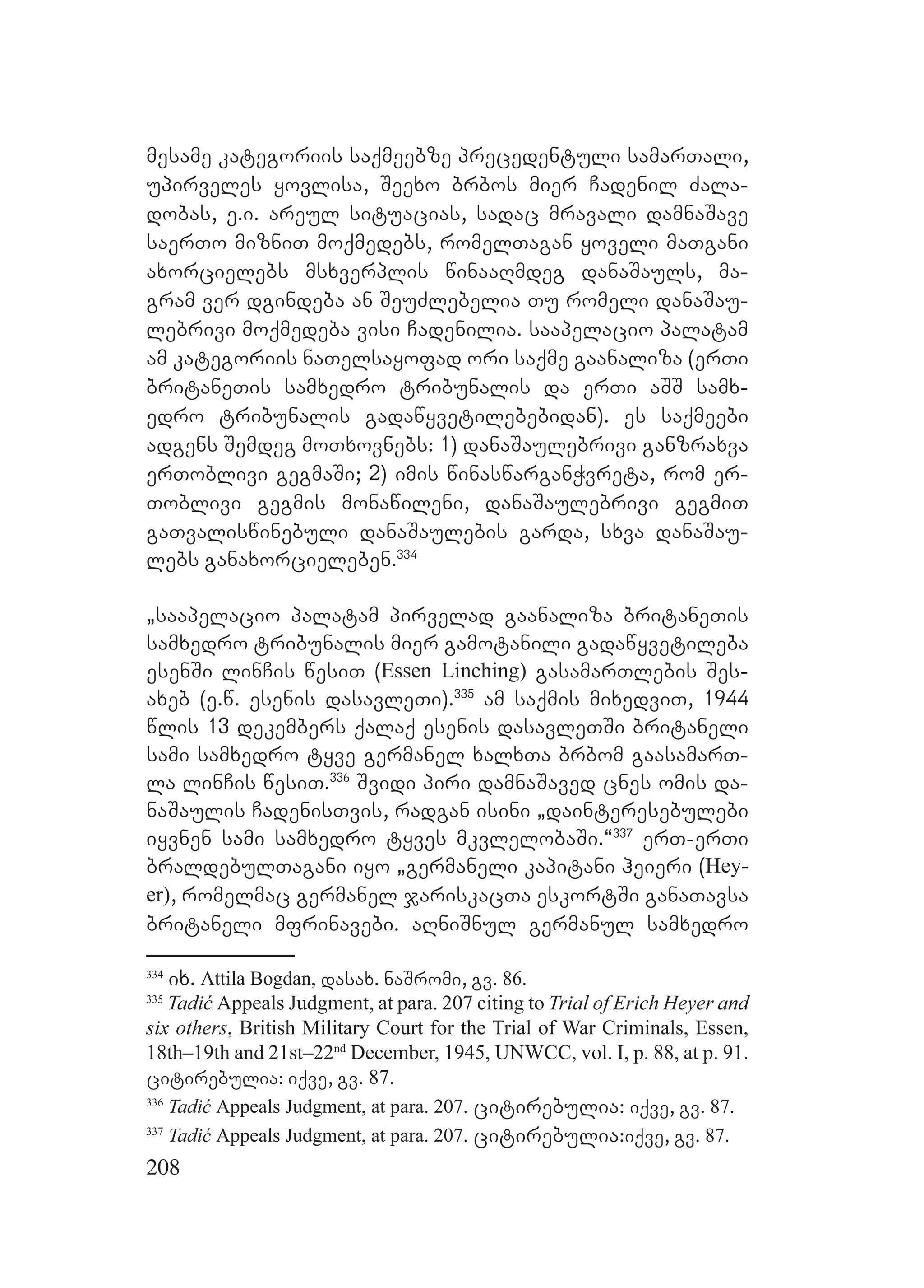 208
mesame kategoriis saqmeebze precedentuli samarTali,
upirveles yovlisa, Seexo brbos mier Cadenil Zala-
dobas, e.i. areul situacias, sadac mravali damnaSave
saerTo mizniT moqmedebs, romelTagan yoveli maTgani
axorcielebs msxverplis winaaRmdeg danaSauls, ma-
gram ver dgindeba an SeuZlebelia Tu romeli danaSau-
lebrivi moqmedeba visi Cadenilia. saapelacio palatam
am kategoriis naTelsayofad ori saqme gaanaliza (erTi
britaneTis samxedro tribunalis da erTi aSS samx-
edro tribunalis gadawyvetilebebidan). es saqmeebi
adgens Semdeg moTxovnebs: 1) danaSaulebrivi ganzraxva
erToblivi gegmaSi; 2) imis winaswarganWvreta, rom er-
Toblivi gegmis monawileni, danaSaulebrivi gegmiT
gaTvaliswinebuli danaSaulebis garda, sxva danaSau-
lebs ganaxorcieleben.334
`saapelacio palatam pirvelad gaanaliza britaneTis
samxedro tribunalis mier gamotanili gadawyvetileba
esenSi linCis wesiT (Essen Linching) gasamarTlebis Ses-
axeb (e.w. esenis dasavleTi).335
am saqmis mixedviT, 1944
wlis 13 dekembers qalaq esenis dasavleTSi britaneli
sami samxedro tyve germanel xalxTa brbom gaasamarT-
la linCis wesiT.336
Svidi piri damnaSaved cnes omis da-
naSaulis CadenisTvis, radgan isini `dainteresebulebi
iyvnen sami samxedro tyves mkvlelobaSi.~337
erT-erTi
braldebulTagani iyo `germaneli kapitani heieri (Hey-
er), romelmac germanel jariskacTa eskortSi ganaTavsa
britaneli mfrinavebi. aRniSnul germanul samxedro
334
ix. Attila Bogdan, dasax. naSromi, gv. 86.
335
Tadić Appeals Judgment, at para. 207 citing to Trial of Erich Heyer and
six others, British Military Court for the Trial of War Criminals, Essen,
18th–19th and 21st–22nd
December, 1945, UNWCC, vol. I, p. 88, at p. 91.
citirebulia: iqve, gv. 87.
336
Tadić Appeals Judgment, at para. 207. citirebulia: iqve, gv. 87.
337
Tadić Appeals Judgment, at para. 207. citirebulia:iqve, gv. 87.
 