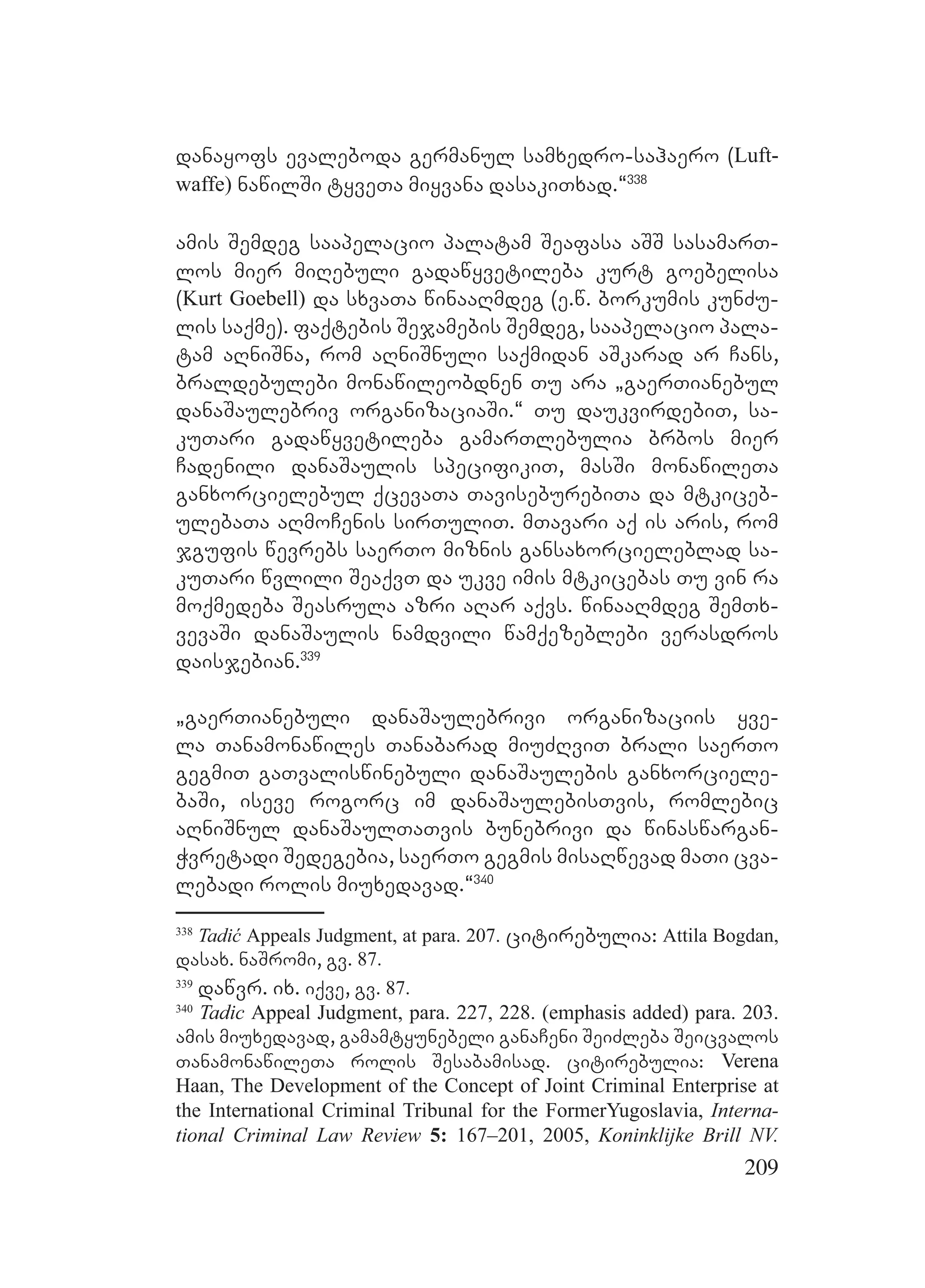 209
danayofs evaleboda germanul samxedro-sahaero (Luft-
waffe) nawilSi tyveTa miyvana dasakiTxad.~338
amis Semdeg saapelacio palatam Seafasa aSS sasamarT-
los mier miRebuli gadawyvetileba kurt goebelisa
(Kurt Goebell) da sxvaTa winaaRmdeg (e.w. borkumis kunZu-
lis saqme). faqtebis Sejamebis Semdeg, saapelacio pala-
tam aRniSna, rom aRniSnuli saqmidan aSkarad ar Cans,
braldebulebi monawileobdnen Tu ara `gaerTianebul
danaSaulebriv organizaciaSi.~ Tu daukvirdebiT, sa-
kuTari gadawyvetileba gamarTlebulia brbos mier
Cadenili danaSaulis specifikiT, masSi monawileTa
ganxorcielebul qcevaTa TaviseburebiTa da mtkiceb-
ulebaTa aRmoCenis sirTuliT. mTavari aq is aris, rom
jgufis wevrebs saerTo miznis gansaxorcieleblad sa-
kuTari wvlili SeaqvT da ukve imis mtkicebas Tu vin ra
moqmedeba Seasrula azri aRar aqvs. winaaRmdeg SemTx-
vevaSi danaSaulis namdvili wamqezeblebi verasdros
daisjebian.339
`gaerTianebuli danaSaulebrivi organizaciis yve-
la Tanamonawiles Tanabarad miuZRviT brali saerTo
gegmiT gaTvaliswinebuli danaSaulebis ganxorciele-
baSi, iseve rogorc im danaSaulebisTvis, romlebic
aRniSnul danaSaulTaTvis bunebrivi da winaswargan-
Wvretadi Sedegebia, saerTo gegmis misaRwevad maTi cva-
lebadi rolis miuxedavad.~340
338
Tadić Appeals Judgment, at para. 207. citirebulia: Attila Bogdan,
dasax. naSromi, gv. 87.
339
dawvr. ix. iqve, gv. 87.
340
Tadic Appeal Judgment, para. 227, 228. (emphasis added) para. 203.
amis miuxedavad, gamamtyunebeli ganaCeni SeiZleba Seicvalos
TanamonawileTa rolis Sesabamisad. citirebulia: Verena
Haan, The Development of the Concept of Joint Criminal Enterprise at
the International Criminal Tribunal for the FormerYugoslavia, Interna-
tional Criminal Law Review 5: 167–201, 2005, Koninklijke Brill NV.
 