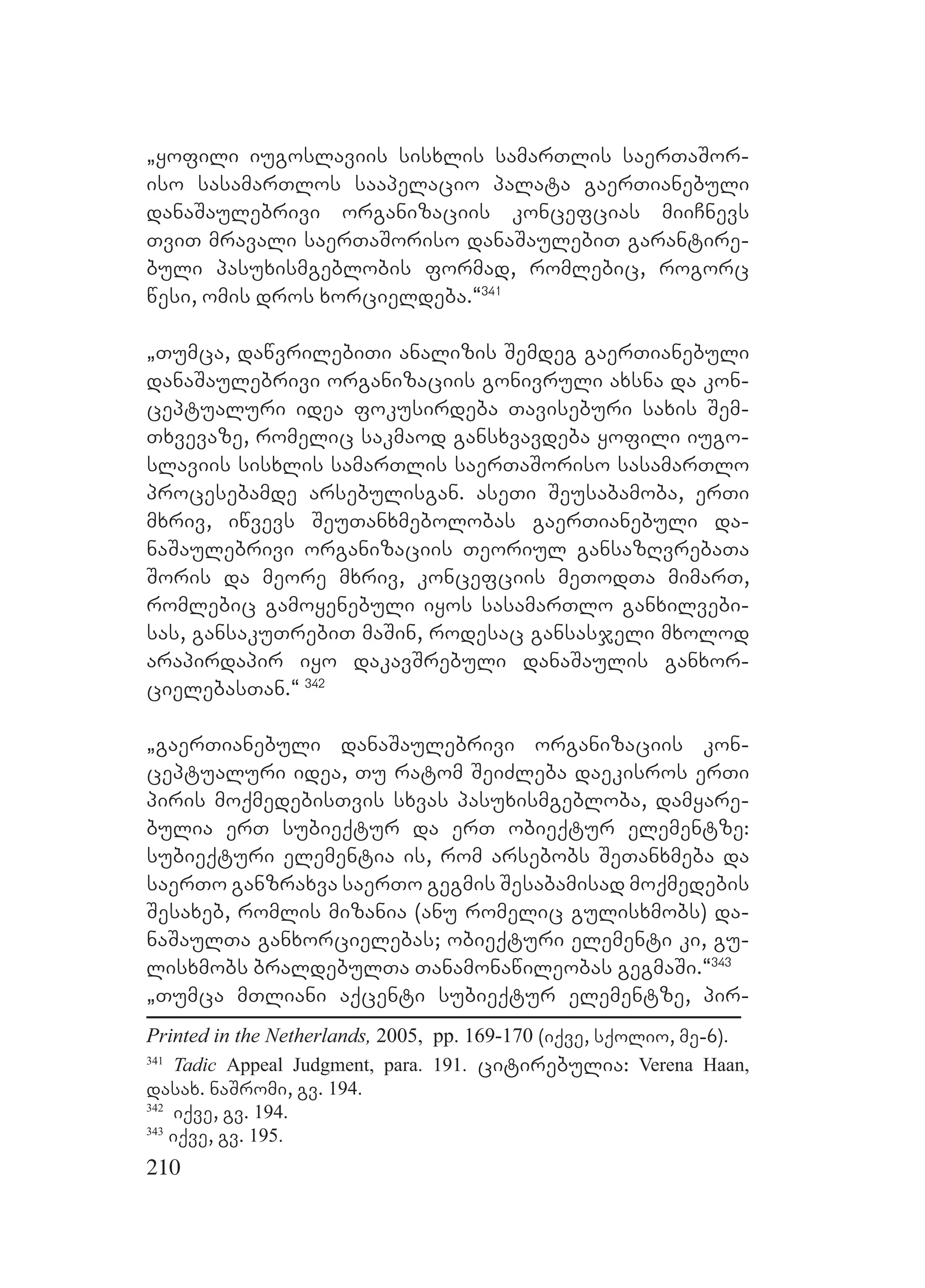 210
`yofili iugoslaviis sisxlis samarTlis saerTaSor-
iso sasamarTlos saapelacio palata gaerTianebuli
danaSaulebrivi organizaciis koncefcias miiCnevs
TviT mravali saerTaSoriso danaSaulebiT garantire-
buli pasuxismgeblobis formad, romlebic, rogorc
wesi, omis dros xorcieldeba.~341
`Tumca, dawvrilebiTi analizis Semdeg gaerTianebuli
danaSaulebrivi organizaciis gonivruli axsna da kon-
ceptualuri idea fokusirdeba Taviseburi saxis Sem-
Txvevaze, romelic sakmaod gansxvavdeba yofili iugo-
slaviis sisxlis samarTlis saerTaSoriso sasamarTlo
procesebamde arsebulisgan. aseTi Seusabamoba, erTi
mxriv, iwvevs SeuTanxmebolobas gaerTianebuli da-
naSaulebrivi organizaciis Teoriul gansazRvrebaTa
Soris da meore mxriv, koncefciis meTodTa mimarT,
romlebic gamoyenebuli iyos sasamarTlo ganxilvebi-
sas, gansakuTrebiT maSin, rodesac gansasjeli mxolod
arapirdapir iyo dakavSrebuli danaSaulis ganxor-
cielebasTan.~ 342
`gaerTianebuli danaSaulebrivi organizaciis kon-
ceptualuri idea, Tu ratom SeiZleba daekisros erTi
piris moqmedebisTvis sxvas pasuxismgebloba, damyare-
bulia erT subieqtur da erT obieqtur elementze:
subieqturi elementia is, rom arsebobs SeTanxmeba da
saerTo ganzraxva saerTo gegmis Sesabamisad moqmedebis
Sesaxeb, romlis mizania (anu romelic gulisxmobs) da-
naSaulTa ganxorcielebas; obieqturi elementi ki, gu-
lisxmobs braldebulTa Tanamonawileobas gegmaSi.~343
`Tumca mTliani aqcenti subieqtur elementze, pir-
Printed in the Netherlands, 2005, pp. 169-170 (iqve, sqolio, me-6).
341
Tadic Appeal Judgment, para. 191. citirebulia: Verena Haan,
dasax. naSromi, gv. 194.
342
iqve, gv. 194.
343
iqve, gv. 195.
 