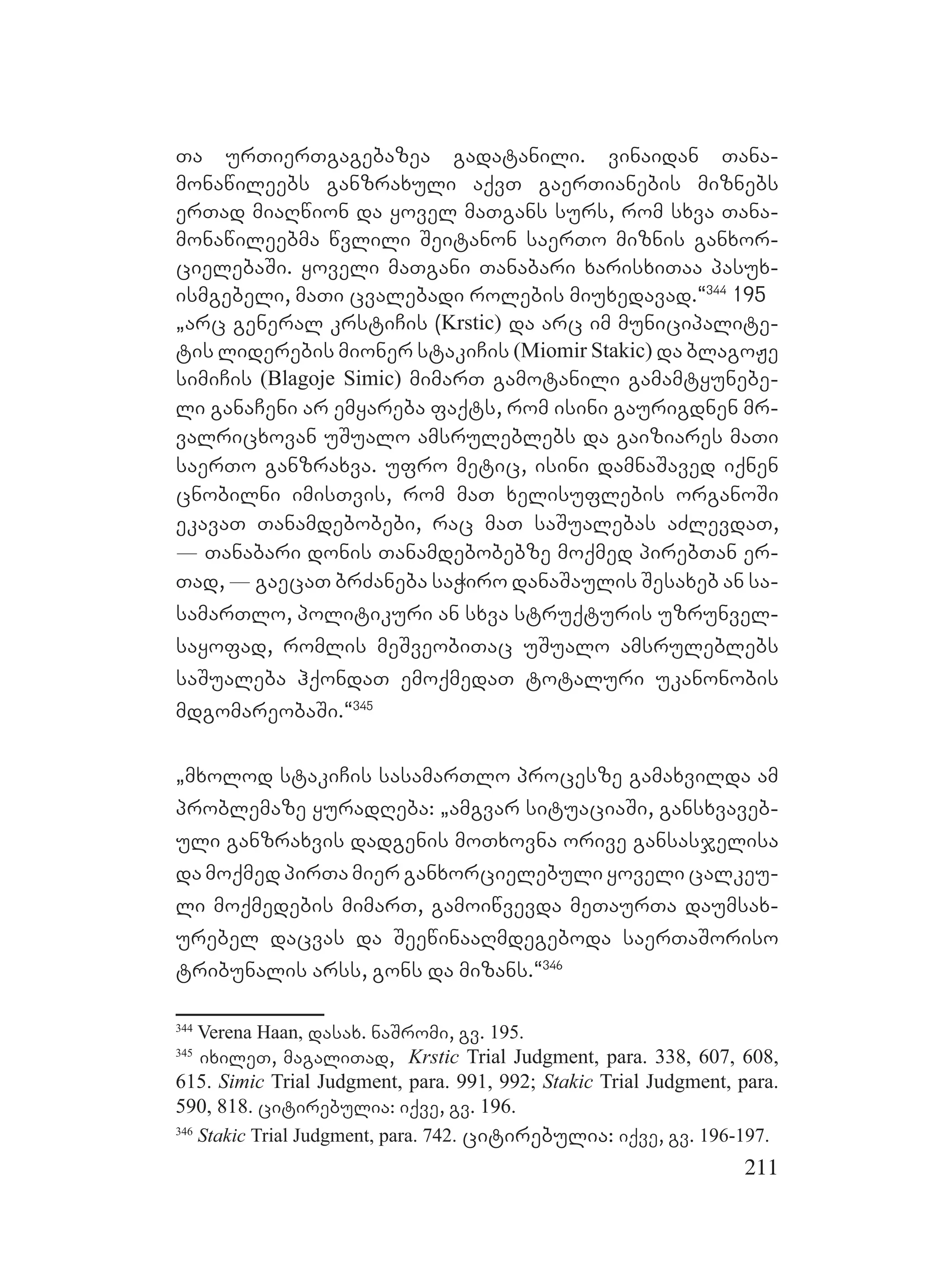 211
Ta urTierTgagebazea gadatanili. vinaidan Tana-
monawileebs ganzraxuli aqvT gaerTianebis miznebs
erTad miaRwion da yovel maTgans surs, rom sxva Tana-
monawileebma wvlili Seitanon saerTo miznis ganxor-
cielebaSi. yoveli maTgani Tanabari xarisxiTaa pasux-
ismgebeli, maTi cvalebadi rolebis miuxedavad.~344
195
`arc general krstiCis (Krstic) da arc im municipalite-
tis liderebis mioner stakiCis (Miomir Stakic) da blagoJe
simiCis (Blagoje Simic) mimarT gamotanili gamamtyunebe-
li ganaCeni ar emyareba faqts, rom isini gaurigdnen mr-
valricxovan uSualo amsruleblebs da gaiziares maTi
saerTo ganzraxva. ufro metic, isini damnaSaved iqnen
cnobilni imisTvis, rom maT xelisuflebis organoSi
ekavaT Tanamdebobebi, rac maT saSualebas aZlevdaT,
_ Tanabari donis Tanamdebobebze moqmed pirebTan er-
Tad, _ gaecaT brZaneba saWiro danaSaulis Sesaxeb an sa-
samarTlo, politikuri an sxva struqturis uzrunvel-
sayofad, romlis meSveobiTac uSualo amsruleblebs
saSualeba hqondaT emoqmedaT totaluri ukanonobis
mdgomareobaSi.~345
`mxolod stakiCis sasamarTlo procesze gamaxvilda am
problemaze yuradReba: `amgvar situaciaSi, gansxvaveb-
uli ganzraxvis dadgenis moTxovna orive gansasjelisa
da moqmed pirTa mier ganxorcielebuli yoveli calkeu-
li moqmedebis mimarT, gamoiwvevda meTaurTa daumsax-
urebel dacvas da SeewinaaRmdegeboda saerTaSoriso
tribunalis arss, gons da mizans.~346
344
Verena Haan, dasax. naSromi, gv. 195.
345
ixileT, magaliTad, Krstic Trial Judgment, para. 338, 607, 608,
615. Simic Trial Judgment, para. 991, 992; Stakic Trial Judgment, para.
590, 818. citirebulia: iqve, gv. 196.
346
Stakic Trial Judgment, para. 742. citirebulia: iqve, gv. 196-197.
 