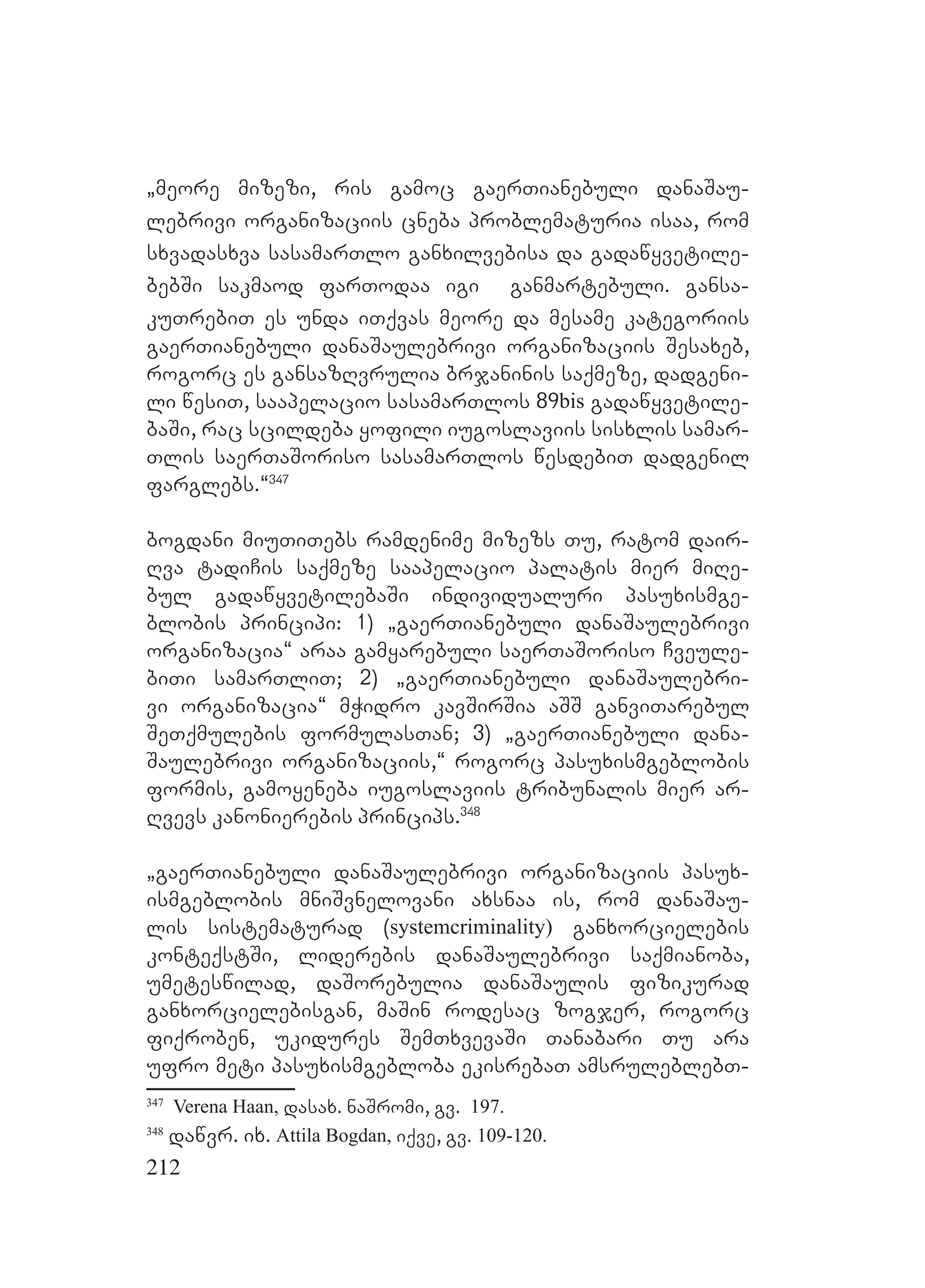 212
`meore mizezi, ris gamoc gaerTianebuli danaSau-
lebrivi organizaciis cneba problematuria isaa, rom
sxvadasxva sasamarTlo ganxilvebisa da gadawyvetile-
bebSi sakmaod farTodaa igi ganmartebuli. gansa-
kuTrebiT es unda iTqvas meore da mesame kategoriis
gaerTianebuli danaSaulebrivi organizaciis Sesaxeb,
rogorc es gansazRvrulia brjaninis saqmeze, dadgeni-
li wesiT, saapelacio sasamarTlos 89bis gadawyvetile-
baSi, rac scildeba yofili iugoslaviis sisxlis samar-
Tlis saerTaSoriso sasamarTlos wesdebiT dadgenil
farglebs.~347
bogdani miuTiTebs ramdenime mizezs Tu, ratom dair-
Rva tadiCis saqmeze saapelacio palatis mier miRe-
bul gadawyvetilebaSi individualuri pasuxismge-
blobis principi: 1) `gaerTianebuli danaSaulebrivi
organizacia~ araa gamyarebuli saerTaSoriso Cveule-
biTi samarTliT; 2) `gaerTianebuli danaSaulebri-
vi organizacia~ mWidro kavSirSia aSS ganviTarebul
SeTqmulebis formulasTan; 3) `gaerTianebuli dana-
Saulebrivi organizaciis,~ rogorc pasuxismgeblobis
formis, gamoyeneba iugoslaviis tribunalis mier ar-
Rvevs kanonierebis princips.348
`gaerTianebuli danaSaulebrivi organizaciis pasux-
ismgeblobis mniSvnelovani axsnaa is, rom danaSau-
lis sistematurad (systemcriminality) ganxorcielebis
konteqstSi, liderebis danaSaulebrivi saqmianoba,
umeteswilad, daSorebulia danaSaulis fizikurad
ganxorcielebisgan, maSin rodesac zogjer, rogorc
fiqroben, ukidures SemTxvevaSi Tanabari Tu ara
ufro meti pasuxismgebloba ekisrebaT amsruleblebT-
347
Verena Haan, dasax. naSromi, gv. 197.
348
dawvr. ix. Attila Bogdan, iqve, gv. 109-120.
 