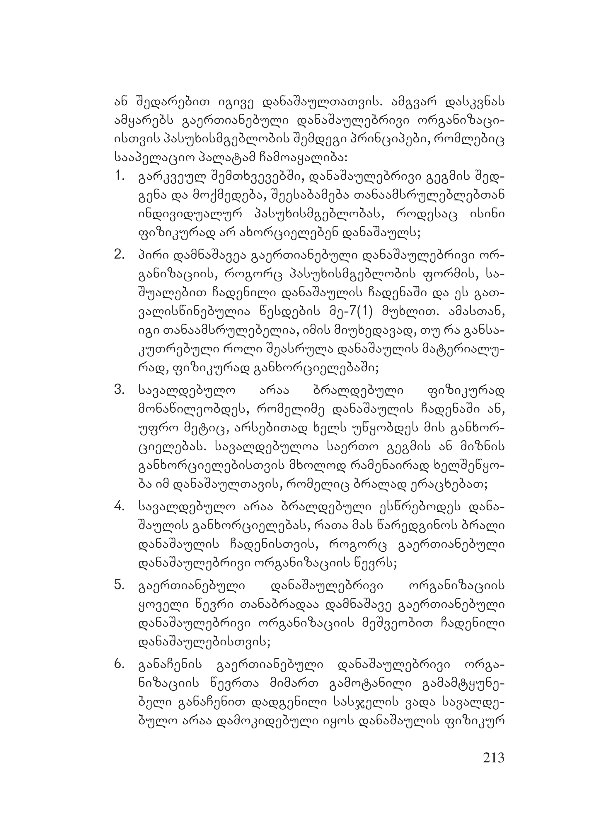 213
an SedarebiT igive danaSaulTaTvis. amgvar daskvnas
amyarebs gaerTianebuli danaSaulebrivi organizaci-
isTvis pasuxismgeblobis Semdegi principebi, romlebic
saapelacio palatam Camoayaliba:
1. garkveul SemTxvevebSi, danaSaulebrivi gegmis Sed-
gena da moqmedeba, Seesabameba TanaamsruleblebTan
individualur pasuxismgeblobas, rodesac isini
fizikurad ar axorcieleben danaSauls;
2. piri damnaSavea gaerTianebuli danaSaulebrivi or-
ganizaciis, rogorc pasuxismgeblobis formis, sa-
SualebiT Cadenili danaSaulis CadenaSi da es gaT-
valiswinebulia wesdebis me-7(1) muxliT. amasTan,
igi Tanaamsrulebelia, imis miuxedavad, Tu ra gansa-
kuTrebuli roli Seasrula danaSaulis materialu-
rad, fizikurad ganxorcielebaSi;
3. savaldebulo araa braldebuli fizikurad
monawileobdes, romelime danaSaulis CadenaSi an,
ufro metic, arsebiTad xels uwyobdes mis ganxor-
cielebas. savaldebuloa saerTo gegmis an miznis
ganxorcielebisTvis mxolod ramenairad xelSewyo-
ba im danaSaulTavis, romelic bralad eracxebaT;
4. savaldebulo araa braldebuli eswrebodes dana-
Saulis ganxorcielebas, raTa mas waredginos brali
danaSaulis CadenisTvis, rogorc gaerTianebuli
danaSaulebrivi organizaciis wevrs;
5. gaerTianebuli danaSaulebrivi organizaciis
yoveli wevri Tanabradaa damnaSave gaerTianebuli
danaSaulebrivi organizaciis meSveobiT Cadenili
danaSaulebisTvis;
6. ganaCenis gaerTianebuli danaSaulebrivi orga-
nizaciis wevrTa mimarT gamotanili gamamtyune-
beli ganaCeniT dadgenili sasjelis vada savalde-
bulo araa damokidebuli iyos danaSaulis fizikur
 