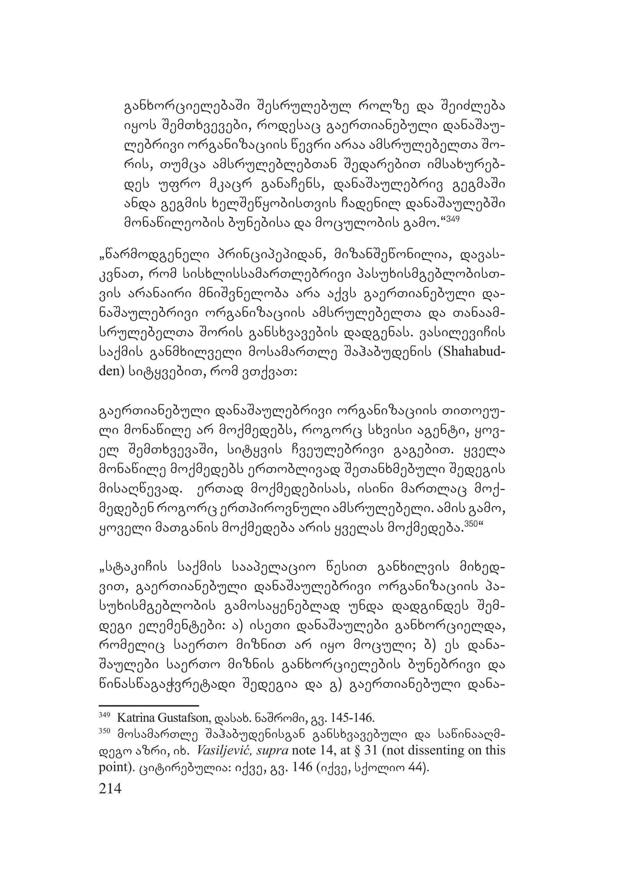214
ganxorcielebaSi Sesrulebul rolze da SeiZleba
iyos SemTxvevebi, rodesac gaerTianebuli danaSau-
lebrivi organizaciis wevri araa amsrulebelTa So-
ris, Tumca amsruleblebTan SedarebiT imsaxureb-
des ufro mkacr ganaCens, danaSaulebriv gegmaSi
anda gegmis xelSewyobisTvis Cadenil danaSaulebSi
monawileobis bunebisa da moculobis gamo.~349
`warmodgeneli principepidan, mizanSewonilia, davas-
kvnaT, rom sisxlissamarTlebrivi pasuxismgeblobisT-
vis aranairi mniSvneloba ara aqvs gaerTianebuli da-
naSaulebrivi organizaciis amsrulebelTa da Tanaam-
srulebelTa Soris gansxvavebis dadgenas. vasileviCis
saqmis ganmxilveli mosamarTle Sahabudenis (Shahabud-
den) sityvebiT, rom vTqvaT:
gaerTianebuli danaSaulebrivi organizaciis TiToeu-
li monawile ar moqmedebs, rogorc sxvisi agenti, yov-
el SemTxvevaSi, sityvis Cveulebrivi gagebiT. yvela
monawile moqmedebs erToblivad SeTanxmebuli Sedegis
misaRwevad. erTad moqmedebisas, isini marTlac moq-
medeben rogorc erTpirovnuli amsrulebeli. amis gamo,
yoveli maTganis moqmedeba aris yvelas moqmedeba.350
~
`stakiCis saqmis saapelacio wesiT ganxilvis mixed-
viT, gaerTianebuli danaSaulebrivi organizaciis pa-
suxismgeblobis gamosayeneblad unda dadgindes Sem-
degi elementebi: a) iseTi danaSaulebi ganxorcielda,
romelic saerTo mizniT ar iyo moculi; b) es dana-
Saulebi saerTo miznis ganxorcielebis bunebrivi da
winaswagaWvretadi Sedegia da g) gaerTianebuli dana-
349
Katrina Gustafson, dasax. naSromi, gv. 145-146.
350
mosamarTle Sahabudenisgan gansxvavebuli da sawinaaRm-
dego azri, ix. Vasiljević, supra note 14, at § 31 (not dissenting on this
point). citirebulia: iqve, gv. 146 (iqve, sqolio 44).
 