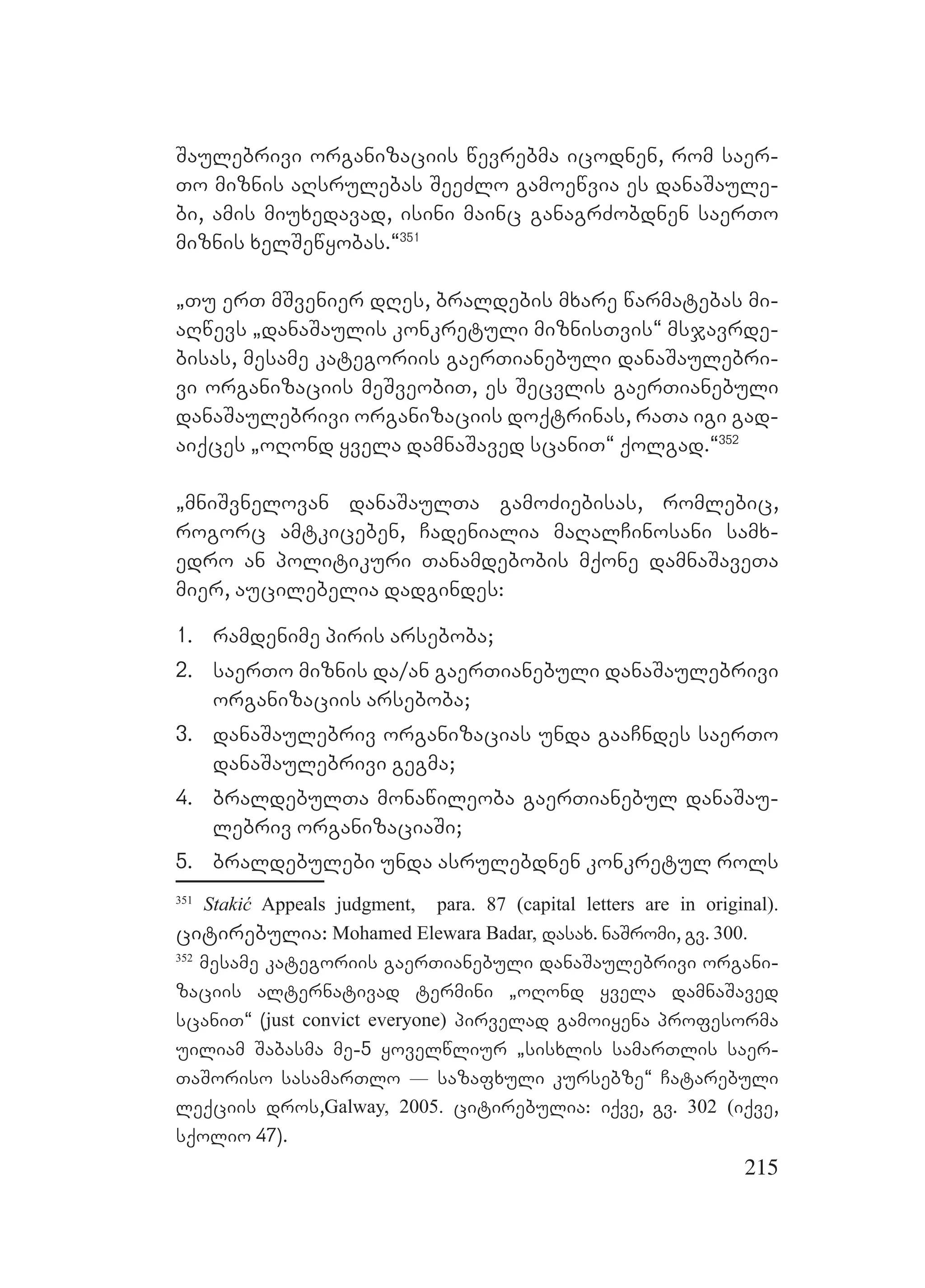215
Saulebrivi organizaciis wevrebma icodnen, rom saer-
To miznis aRsrulebas SeeZlo gamoewvia es danaSaule-
bi, amis miuxedavad, isini mainc ganagrZobdnen saerTo
miznis xelSewyobas.~351
`Tu erT mSvenier dRes, braldebis mxare warmatebas mi-
aRwevs `danaSaulis konkretuli miznisTvis~ msjavrde-
bisas, mesame kategoriis gaerTianebuli danaSaulebri-
vi organizaciis meSveobiT, es Secvlis gaerTianebuli
danaSaulebrivi organizaciis doqtrinas, raTa igi gad-
aiqces `oRond yvela damnaSaved scaniT~ qolgad.~352
`mniSvnelovan danaSaulTa gamoZiebisas, romlebic,
rogorc amtkiceben, Cadenialia maRalCinosani samx-
edro an politikuri Tanamdebobis mqone damnaSaveTa
mier, aucilebelia dadgindes:
1. ramdenime piris arseboba;
2. saerTo miznis da/an gaerTianebuli danaSaulebrivi
organizaciis arseboba;
3. danaSaulebriv organizacias unda gaaCndes saerTo
danaSaulebrivi gegma;
4. braldebulTa monawileoba gaerTianebul danaSau-
lebriv organizaciaSi;
5. braldebulebi unda asrulebdnen konkretul rols
351
Stakić Appeals judgment, para. 87 (capital letters are in original).
citirebulia: Mohamed Elewara Badar, dasax. naSromi, gv. 300.
352
mesame kategoriis gaerTianebuli danaSaulebrivi organi-
zaciis alternativad termini `oRond yvela damnaSaved
scaniT~ (just convict everyone) pirvelad gamoiyena profesorma
uiliam Sabasma me-5 yovelwliur `sisxlis samarTlis saer-
TaSoriso sasamarTlo _ sazafxuli kursebze~ Catarebuli
leqciis dros,Galway, 2005. citirebulia: iqve, gv. 302 (iqve,
sqolio 47).
 