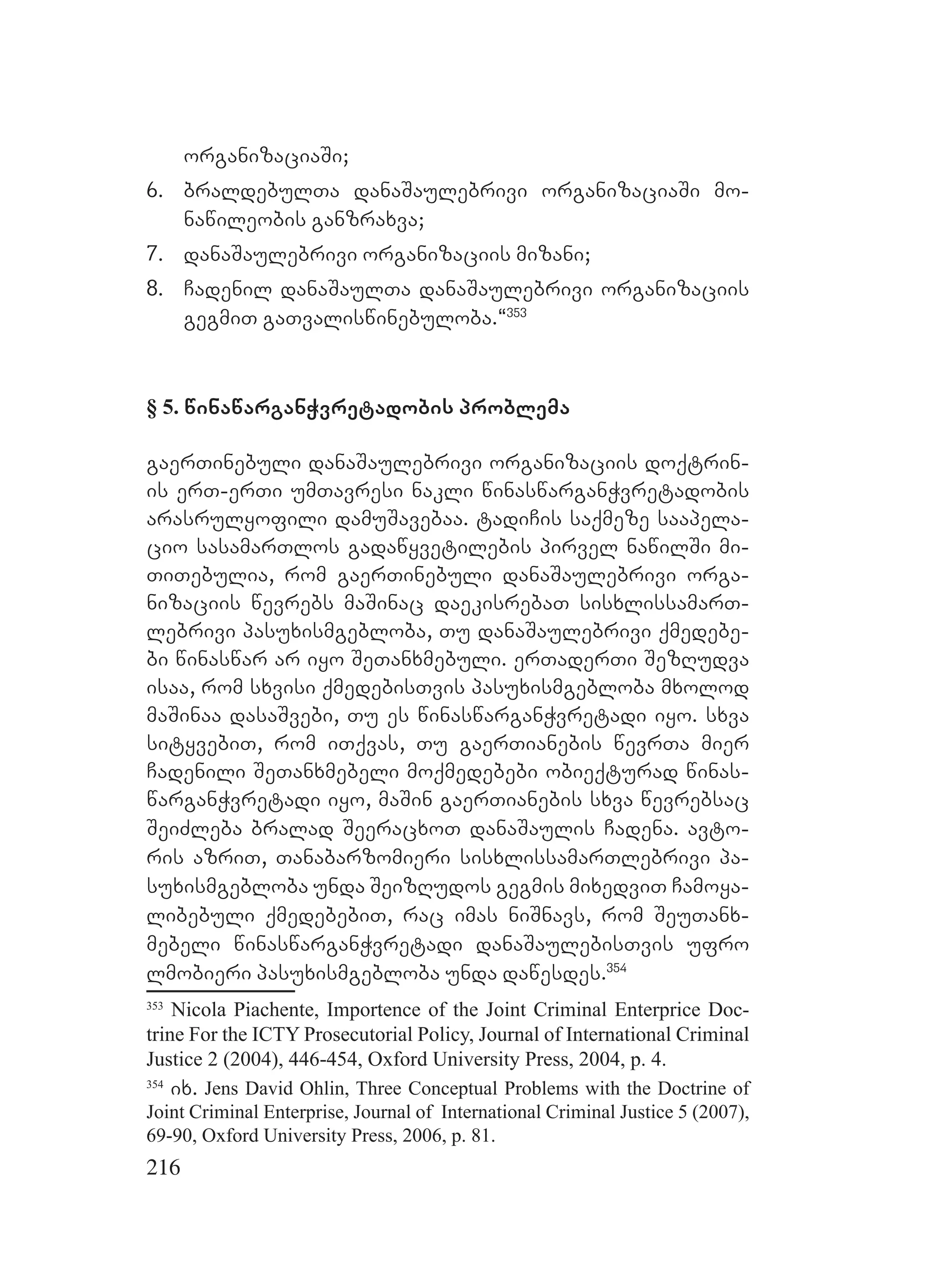 216
organizaciaSi;
6. braldebulTa danaSaulebrivi organizaciaSi mo-
nawileobis ganzraxva;
7. danaSaulebrivi organizaciis mizani;
8. Cadenil danaSaulTa danaSaulebrivi organizaciis
gegmiT gaTvaliswinebuloba.~353
§ 5. winawarganWvretadobis problema
gaerTinebuli danaSaulebrivi organizaciis doqtrin-
is erT-erTi umTavresi nakli winaswarganWvretadobis
arasrulyofili damuSavebaa. tadiCis saqmeze saapela-
cio sasamarTlos gadawyvetilebis pirvel nawilSi mi-
TiTebulia, rom gaerTinebuli danaSaulebrivi orga-
nizaciis wevrebs maSinac daekisrebaT sisxlissamarT-
lebrivi pasuxismgebloba, Tu danaSaulebrivi qmedebe-
bi winaswar ar iyo SeTanxmebuli. erTaderTi SezRudva
isaa, rom sxvisi qmedebisTvis pasuxismgebloba mxolod
maSinaa dasaSvebi, Tu es winaswarganWvretadi iyo. sxva
sityvebiT, rom iTqvas, Tu gaerTianebis wevrTa mier
Cadenili SeTanxmebeli moqmedebebi obieqturad winas-
warganWvretadi iyo, maSin gaerTianebis sxva wevrebsac
SeiZleba bralad SeeracxoT danaSaulis Cadena. avto-
ris azriT, Tanabarzomieri sisxlissamarTlebrivi pa-
suxismgebloba unda SeizRudos gegmis mixedviT Camoya-
libebuli qmedebebiT, rac imas niSnavs, rom SeuTanx-
mebeli winaswarganWvretadi danaSaulebisTvis ufro
lmobieri pasuxismgebloba unda dawesdes.354
353
Nicola Piachente, Importence of the Joint Criminal Enterprice Doc-
trine For the ICTY Prosecutorial Policy, Journal of International Criminal
Justice 2 (2004), 446-454, Oxford University Press, 2004, p. 4.
354
ix. Jens David Ohlin, Three Conceptual Problems with the Doctrine of
Joint Criminal Enterprise, Journal of International Criminal Justice 5 (2007),
69-90, Oxford University Press, 2006, p. 81.
 