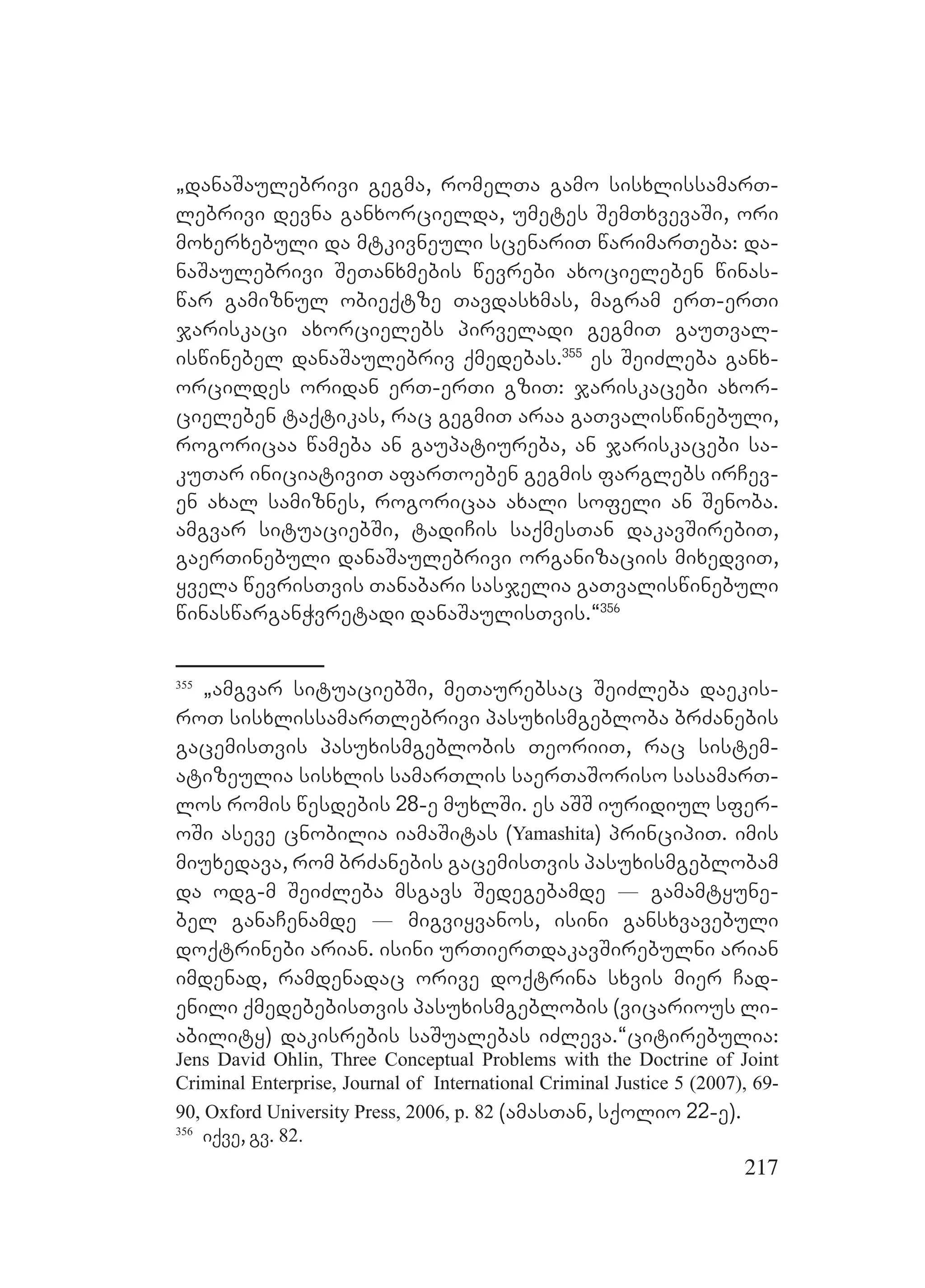 217
`danaSaulebrivi gegma, romelTa gamo sisxlissamarT-
lebrivi devna ganxorcielda, umetes SemTxvevaSi, ori
moxerxebuli da mtkivneuli scenariT warimarTeba: da-
naSaulebrivi SeTanxmebis wevrebi axocieleben winas-
war gamiznul obieqtze Tavdasxmas, magram erT-erTi
jariskaci axorcielebs pirveladi gegmiT gauTval-
iswinebel danaSaulebriv qmedebas.355
es SeiZleba ganx-
orcildes oridan erT-erTi gziT: jariskacebi axor-
cieleben taqtikas, rac gegmiT araa gaTvaliswinebuli,
rogoricaa wameba an gaupatiureba, an jariskacebi sa-
kuTar iniciativiT afarToeben gegmis farglebs irCev-
en axal samiznes, rogoricaa axali sofeli an Senoba.
amgvar situaciebSi, tadiCis saqmesTan dakavSirebiT,
gaerTinebuli danaSaulebrivi organizaciis mixedviT,
yvela wevrisTvis Tanabari sasjelia gaTvaliswinebuli
winaswarganWvretadi danaSaulisTvis.~356
355
`amgvar situaciebSi, meTaurebsac SeiZleba daekis-
roT sisxlissamarTlebrivi pasuxismgebloba brZanebis
gacemisTvis pasuxismgeblobis TeoriiT, rac sistem-
atizeulia sisxlis samarTlis saerTaSoriso sasamarT-
los romis wesdebis 28-e muxlSi. es aSS iuridiul sfer-
oSi aseve cnobilia iamaSitas (Yamashita) principiT. imis
miuxedava, rom brZanebis gacemisTvis pasuxismgeblobam
da odg-m SeiZleba msgavs Sedegebamde _ gamamtyune-
bel ganaCenamde _ migviyvanos, isini gansxvavebuli
doqtrinebi arian. isini urTierTdakavSirebulni arian
imdenad, ramdenadac orive doqtrina sxvis mier Cad-
enili qmedebebisTvis pasuxismgeblobis (vicarious li-
ability) dakisrebis saSualebas iZleva.~citirebulia:
Jens David Ohlin, Three Conceptual Problems with the Doctrine of Joint
Criminal Enterprise, Journal of International Criminal Justice 5 (2007), 69-
90, Oxford University Press, 2006, p. 82 (amasTan, sqolio 22-e).
356
iqve, gv. 82.
 