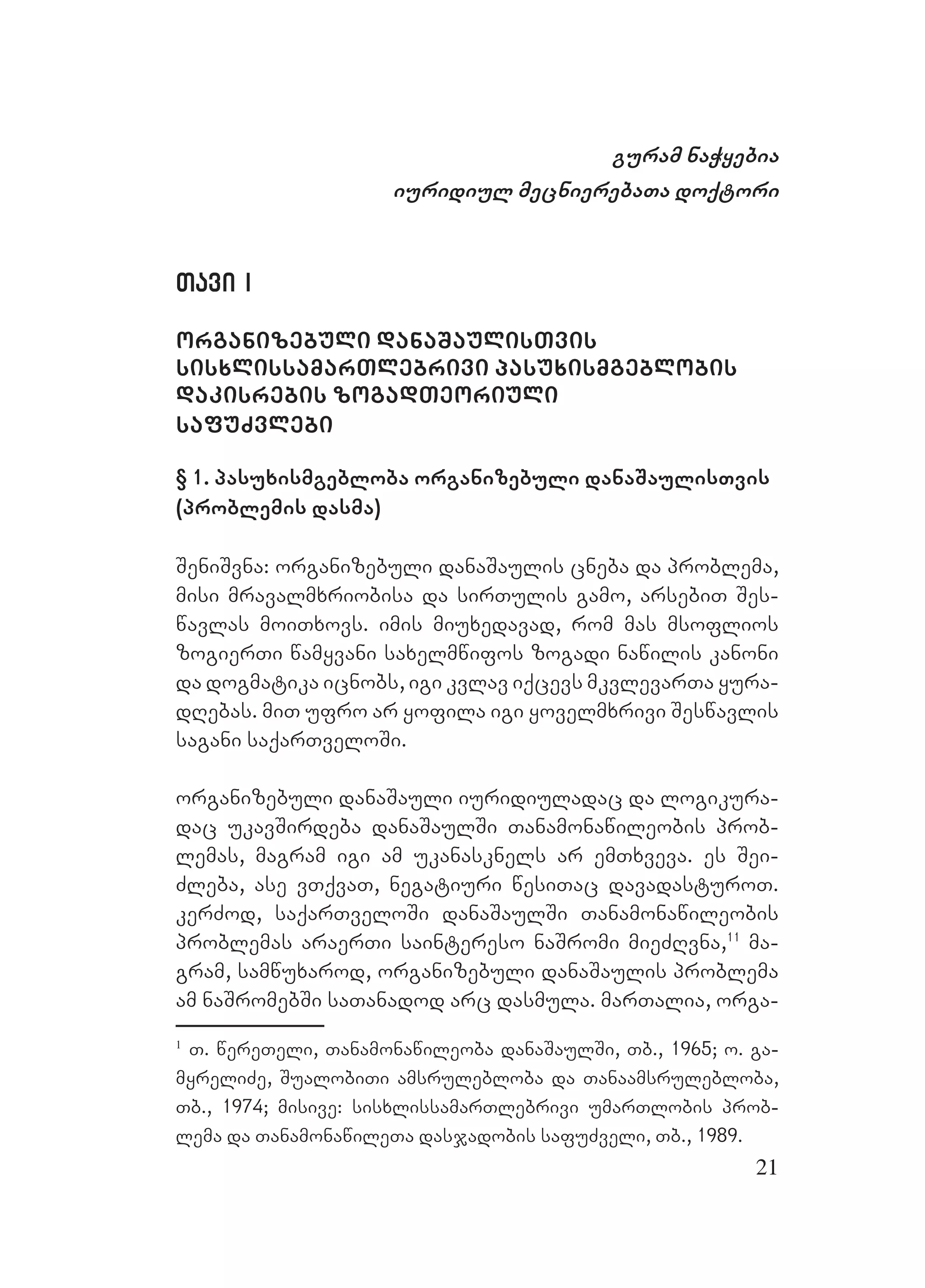 21
guram naWyebia
iuridiul mecnierebaTa doqtori
Tavi ITavi I
organizebuli danaSaulisTvis
sisxlissamarTlebrivi pasuxismgeblobis
dakisrebis zogadTeoriuli
safuZvlebi
§ 1. pasuxismgebloba organizebuli danaSaulisTvis
(problemis dasma)
SeniSvna: organizebuli danaSaulis cneba da problema,
misi mravalmxriobisa da sirTulis gamo, arsebiT Ses-
wavlas moiTxovs. imis miuxedavad, rom mas msoflios
zogierTi wamyvani saxelmwifos zogadi nawilis kanoni
da dogmatika icnobs, igi kvlav iqcevs mkvlevarTa yura-
dRebas. miT ufro ar yofila igi yovelmxrivi Seswavlis
sagani saqarTveloSi.
organizebuli danaSauli iuridiuladac da logikura-
dac ukavSirdeba danaSaulSi Tanamonawileobis prob-
lemas, magram igi am ukanasknels ar emTxveva. es Sei-
Zleba, ase vTqvaT, negatiuri wesiTac davadasturoT.
kerZod, saqarTveloSi danaSaulSi Tanamonawileobis
problemas araerTi saintereso naSromi mieZRvna,11
ma-
gram, samwuxarod, organizebuli danaSaulis problema
am naSromebSi saTanadod arc dasmula. marTalia, orga-
1
T. wereTeli, Tanamonawileoba danaSaulSi, Tb., 1965; o. ga-
myreliZe, SualobiTi amsrulebloba da Tanaamsrulebloba,
Tb., 1974; misive: sisxlissamarTlebrivi umarTlobis prob-
lema da TanamonawileTa dasjadobis safuZveli, Tb., 1989.
 