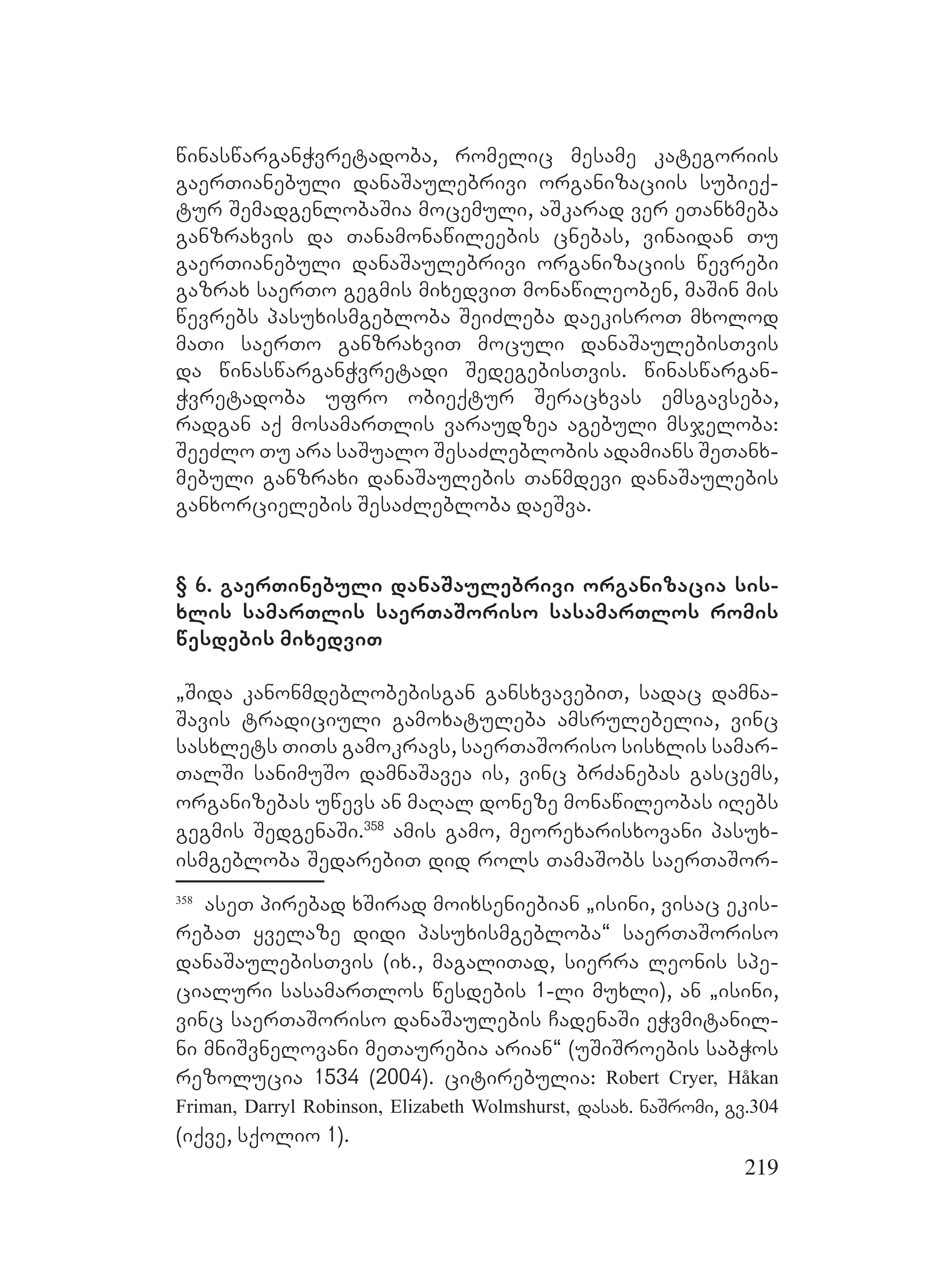 219
winaswarganWvretadoba, romelic mesame kategoriis
gaerTianebuli danaSaulebrivi organizaciis subieq-
tur SemadgenlobaSia mocemuli, aSkarad ver eTanxmeba
ganzraxvis da Tanamonawileebis cnebas, vinaidan Tu
gaerTianebuli danaSaulebrivi organizaciis wevrebi
gazrax saerTo gegmis mixedviT monawileoben, maSin mis
wevrebs pasuxismgebloba SeiZleba daekisroT mxolod
maTi saerTo ganzraxviT moculi danaSaulebisTvis
da winaswarganWvretadi SedegebisTvis. winaswargan-
Wvretadoba ufro obieqtur Seracxvas emsgavseba,
radgan aq mosamarTlis varaudzea agebuli msjeloba:
SeeZlo Tu ara saSualo SesaZleblobis adamians SeTanx-
mebuli ganzraxi danaSaulebis Tanmdevi danaSaulebis
ganxorcielebis SesaZlebloba daeSva.
§ 6. gaerTinebuli danaSaulebrivi organizacia sis-
xlis samarTlis saerTaSoriso sasamarTlos romis
wesdebis mixedviT
`Sida kanonmdeblobebisgan gansxvavebiT, sadac damna-
Savis tradiciuli gamoxatuleba amsrulebelia, vinc
sasxlets TiTs gamokravs, saerTaSoriso sisxlis samar-
TalSi sanimuSo damnaSavea is, vinc brZanebas gascems,
organizebas uwevs an maRal doneze monawileobas iRebs
gegmis SedgenaSi.358
amis gamo, meorexarisxovani pasux-
ismgebloba SedarebiT did rols TamaSobs saerTaSor-
358
aseT pirebad xSirad moixseniebian `isini, visac ekis-
rebaT yvelaze didi pasuxismgebloba~ saerTaSoriso
danaSaulebisTvis (ix., magaliTad, sierra leonis spe-
cialuri sasamarTlos wesdebis 1-li muxli), an `isini,
vinc saerTaSoriso danaSaulebis CadenaSi eWvmitanil-
ni mniSvnelovani meTaurebia arian~ (uSiSroebis sabWos
rezolucia 1534 (2004). citirebulia: Robert Cryer, Håkan
Friman, Darryl Robinson, Elizabeth Wolmshurst, dasax. naSromi, gv.304
(iqve, sqolio 1).
 