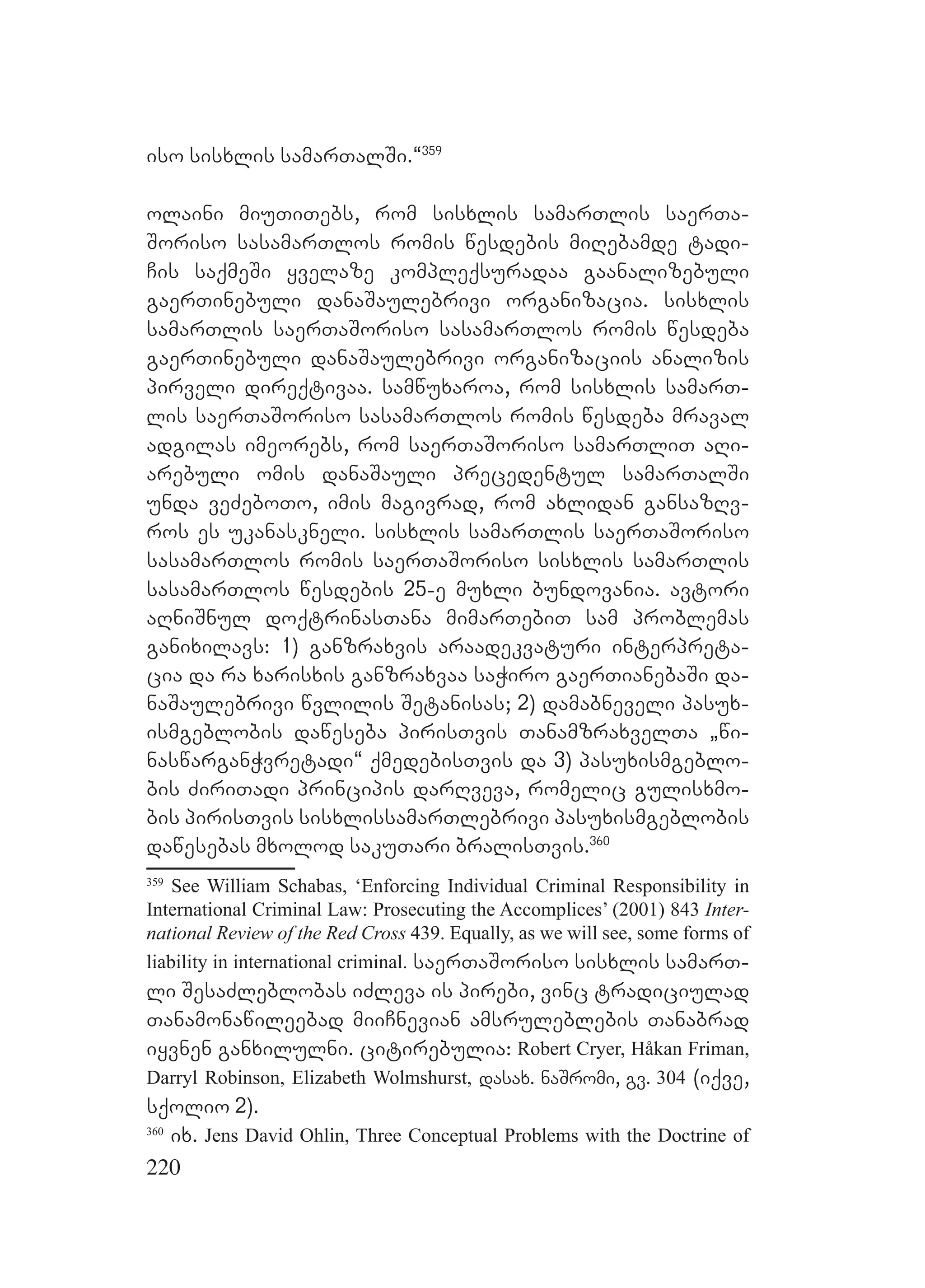 220
iso sisxlis samarTalSi.~359
olaini miuTiTebs, rom sisxlis samarTlis saerTa-
Soriso sasamarTlos romis wesdebis miRebamde tadi-
Cis saqmeSi yvelaze kompleqsuradaa gaanalizebuli
gaerTinebuli danaSaulebrivi organizacia. sisxlis
samarTlis saerTaSoriso sasamarTlos romis wesdeba
gaerTinebuli danaSaulebrivi organizaciis analizis
pirveli direqtivaa. samwuxaroa, rom sisxlis samarT-
lis saerTaSoriso sasamarTlos romis wesdeba mraval
adgilas imeorebs, rom saerTaSoriso samarTliT aRi-
arebuli omis danaSauli precedentul samarTalSi
unda veZeboTo, imis magivrad, rom axlidan gansazRv-
ros es ukanaskneli. sisxlis samarTlis saerTaSoriso
sasamarTlos romis saerTaSoriso sisxlis samarTlis
sasamarTlos wesdebis 25-e muxli bundovania. avtori
aRniSnul doqtrinasTana mimarTebiT sam problemas
ganixilavs: 1) ganzraxvis araadekvaturi interpreta-
cia da ra xarisxis ganzraxvaa saWiro gaerTianebaSi da-
naSaulebrivi wvlilis Setanisas; 2) damabneveli pasux-
ismgeblobis daweseba pirisTvis TanamzraxvelTa `wi-
naswarganWvretadi~ qmedebisTvis da 3) pasuxismgeblo-
bis ZiriTadi principis darRveva, romelic gulisxmo-
bis pirisTvis sisxlissamarTlebrivi pasuxismgeblobis
dawesebas mxolod sakuTari bralisTvis.360
359
See William Schabas, ‘Enforcing Individual Criminal Responsibility in
International Criminal Law: Prosecuting the Accomplices’ (2001) 843 Inter-
national Review of the Red Cross 439. Equally, as we will see, some forms of
liability in international criminal. saerTaSoriso sisxlis samarT-
li SesaZleblobas iZleva is pirebi, vinc tradiciulad
Tanamonawileebad miiCnevian amsruleblebis Tanabrad
iyvnen ganxilulni. citirebulia: Robert Cryer, Håkan Friman,
Darryl Robinson, Elizabeth Wolmshurst, dasax. naSromi, gv. 304 (iqve,
sqolio 2).
360
ix. Jens David Ohlin, Three Conceptual Problems with the Doctrine of
 