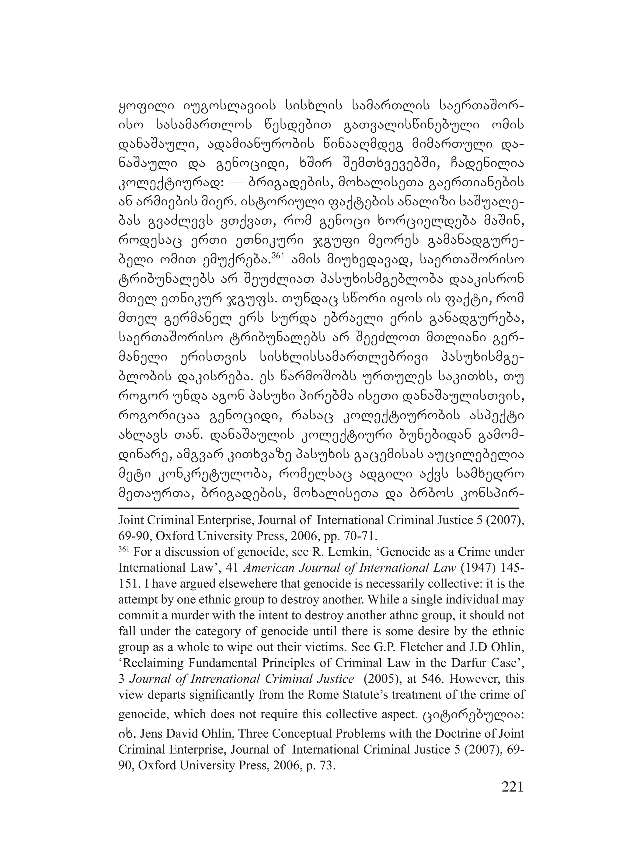 221
yofili iugoslaviis sisxlis samarTlis saerTaSor-
iso sasamarTlos wesdebiT gaTvaliswinebuli omis
danaSauli, adamianurobis winaaRmdeg mimarTuli da-
naSauli da genocidi, xSir SemTxvevebSi, Cadenilia
koleqtiurad: _ brigadebis, moxaliseTa gaerTianebis
an armiebis mier. istoriuli faqtebis analizi saSuale-
bas gvaZlevs vTqvaT, rom genoci xorcieldeba maSin,
rodesac erTi eTnikuri jgufi meores gamanadgure-
beli omiT emuqreba.361
amis miuxedavad, saerTaSoriso
tribunalebs ar SeuZliaT pasuxismgebloba daakisron
mTel eTnikur jgufs. Tundac swori iyos is faqti, rom
mTel germanel ers surda ebraeli eris ganadgureba,
saerTaSoriso tribunalebs ar SeeZloT mTliani ger-
maneli erisTvis sisxlissamarTlebrivi pasuxismge-
blobis dakisreba. es warmoSobs urTules sakiTxs, Tu
rogor unda agon pasuxi pirebma iseTi danaSaulisTvis,
rogoricaa genocidi, rasac koleqtiurobis aspeqti
axlavs Tan. danaSaulis koleqtiuri bunebidan gamom-
dinare, amgvar kiTxvaze pasuxis gacemisas aucilebelia
meti konkretuloba, romelsac adgili aqvs samxedro
meTaurTa, brigadebis, moxaliseTa da brbos konspir-
Joint Criminal Enterprise, Journal of International Criminal Justice 5 (2007),
69-90, Oxford University Press, 2006, pp. 70-71.
361
For a discussion of genocide, see R. Lemkin, ‘Genocide as a Crime under
International Law’, 41 American Journal of International Law (1947) 145-
151. I have argued elsewehere that genocide is necessarily collective: it is the
attempt by one ethnic group to destroy another. While a single individual may
commit a murder with the intent to destroy another athnc group, it should not
fall under the category of genocide until there is some desire by the ethnic
group as a whole to wipe out their victims. See G.P. Fletcher and J.D Ohlin,
‘Reclaiming Fundamental Principles of Criminal Law in the Darfur Case’,
3 Journal of Intrenational Criminal Justice (2005), at 546. However, this
view departs signiﬁcantly from the Rome Statute’s treatment of the crime of
genocide, which does not require this collective aspect. citirebulia:
ix. Jens David Ohlin, Three Conceptual Problems with the Doctrine of Joint
Criminal Enterprise, Journal of International Criminal Justice 5 (2007), 69-
90, Oxford University Press, 2006, p. 73.
 