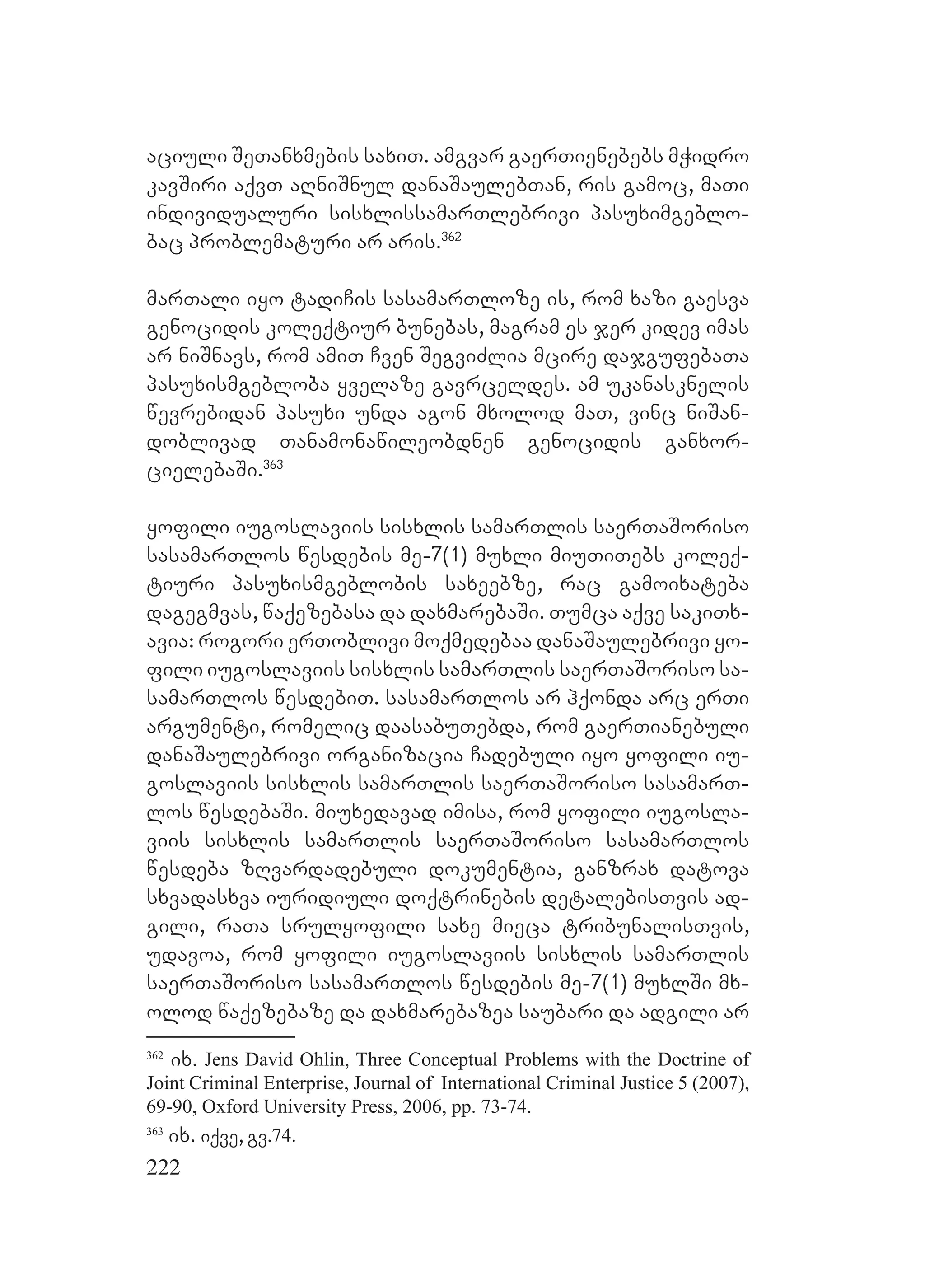 222
aciuli SeTanxmebis saxiT. amgvar gaerTienebebs mWidro
kavSiri aqvT aRniSnul danaSaulebTan, ris gamoc, maTi
individualuri sisxlissamarTlebrivi pasuximgeblo-
bac problematuri ar aris.362
marTali iyo tadiCis sasamarTloze is, rom xazi gaesva
genocidis koleqtiur bunebas, magram es jer kidev imas
ar niSnavs, rom amiT Cven SegviZlia mcire dajgufebaTa
pasuxismgebloba yvelaze gavrceldes. am ukanasknelis
wevrebidan pasuxi unda agon mxolod maT, vinc niSan-
doblivad Tanamonawileobdnen genocidis ganxor-
cielebaSi.363
yofili iugoslaviis sisxlis samarTlis saerTaSoriso
sasamarTlos wesdebis me-7(1) muxli miuTiTebs koleq-
tiuri pasuxismgeblobis saxeebze, rac gamoixateba
dagegmvas, waqezebasa da daxmarebaSi. Tumca aqve sakiTx-
avia: rogori erToblivi moqmedebaa danaSaulebrivi yo-
fili iugoslaviis sisxlis samarTlis saerTaSoriso sa-
samarTlos wesdebiT. sasamarTlos ar hqonda arc erTi
argumenti, romelic daasabuTebda, rom gaerTianebuli
danaSaulebrivi organizacia Cadebuli iyo yofili iu-
goslaviis sisxlis samarTlis saerTaSoriso sasamarT-
los wesdebaSi. miuxedavad imisa, rom yofili iugosla-
viis sisxlis samarTlis saerTaSoriso sasamarTlos
wesdeba zRvardadebuli dokumentia, ganzrax datova
sxvadasxva iuridiuli doqtrinebis detalebisTvis ad-
gili, raTa srulyofili saxe mieca tribunalisTvis,
udavoa, rom yofili iugoslaviis sisxlis samarTlis
saerTaSoriso sasamarTlos wesdebis me-7(1) muxlSi mx-
olod waqezebaze da daxmarebazea saubari da adgili ar
362
ix. Jens David Ohlin, Three Conceptual Problems with the Doctrine of
Joint Criminal Enterprise, Journal of International Criminal Justice 5 (2007),
69-90, Oxford University Press, 2006, pp. 73-74.
363
ix. iqve, gv.74.
 