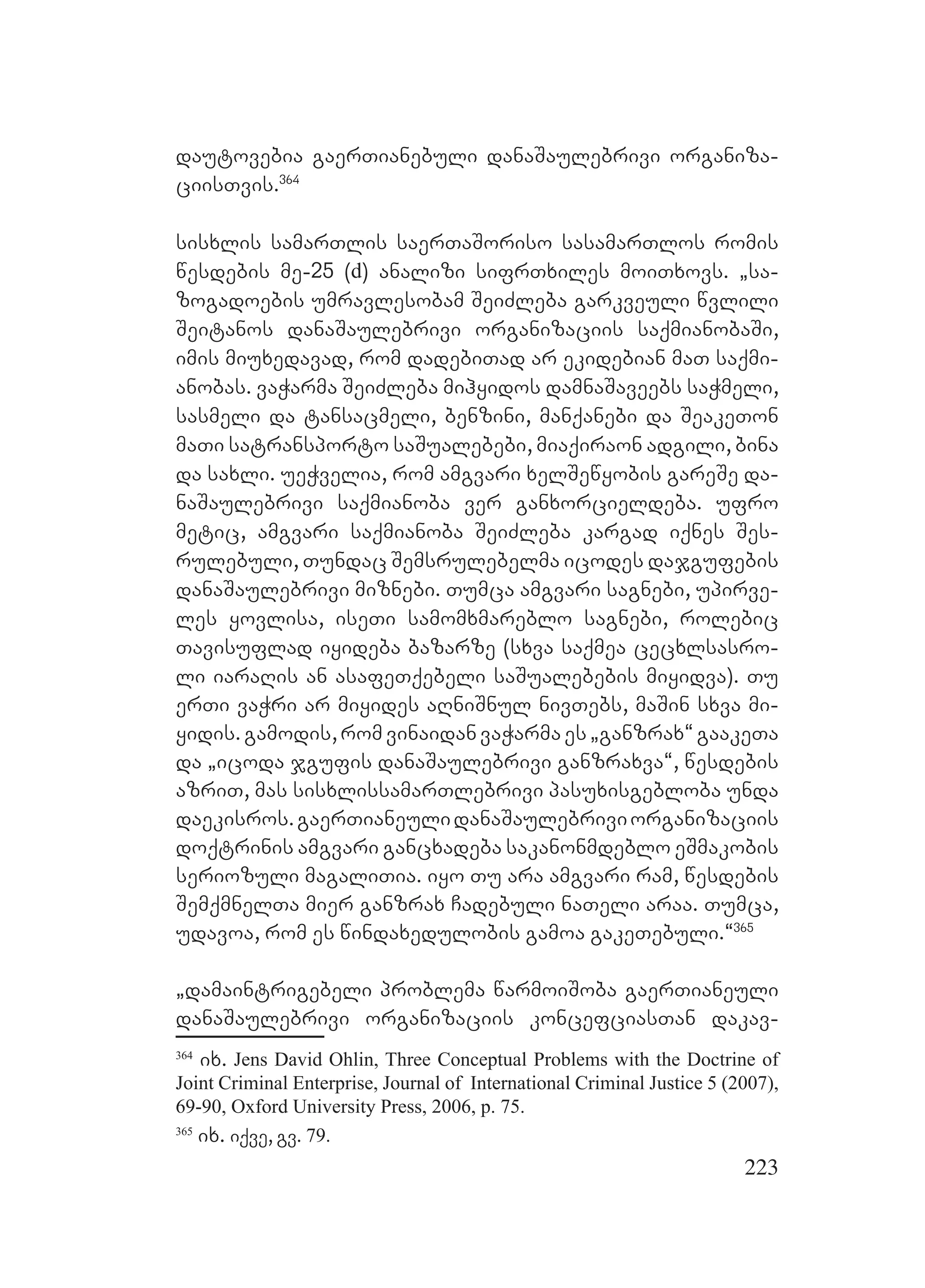 223
dautovebia gaerTianebuli danaSaulebrivi organiza-
ciisTvis.364
sisxlis samarTlis saerTaSoriso sasamarTlos romis
wesdebis me-25 (d) analizi sifrTxiles moiTxovs. `sa-
zogadoebis umravlesobam SeiZleba garkveuli wvlili
Seitanos danaSaulebrivi organizaciis saqmianobaSi,
imis miuxedavad, rom dadebiTad ar ekidebian maT saqmi-
anobas. vaWarma SeiZleba mihyidos damnaSaveebs saWmeli,
sasmeli da tansacmeli, benzini, manqanebi da SeakeTon
maTi satransporto saSualebebi, miaqiraon adgili, bina
da saxli. ueWvelia, rom amgvari xelSewyobis gareSe da-
naSaulebrivi saqmianoba ver ganxorcieldeba. ufro
metic, amgvari saqmianoba SeiZleba kargad iqnes Ses-
rulebuli, Tundac Semsrulebelma icodes dajgufebis
danaSaulebrivi miznebi. Tumca amgvari sagnebi, upirve-
les yovlisa, iseTi samomxmareblo sagnebi, rolebic
Tavisuflad iyideba bazarze (sxva saqmea cecxlsasro-
li iaraRis an asafeTqebeli saSualebebis miyidva). Tu
erTi vaWri ar miyides aRniSnul nivTebs, maSin sxva mi-
yidis.gamodis,romvinaidanvaWarmaes`ganzrax~gaakeTa
da `icoda jgufis danaSaulebrivi ganzraxva~, wesdebis
azriT, mas sisxlissamarTlebrivi pasuxisgebloba unda
daekisros.gaerTianeulidanaSaulebriviorganizaciis
doqtrinis amgvari gancxadeba sakanonmdeblo eSmakobis
seriozuli magaliTia. iyo Tu ara amgvari ram, wesdebis
SemqmnelTa mier ganzrax Cadebuli naTeli araa. Tumca,
udavoa, rom es windaxedulobis gamoa gakeTebuli.~365
`damaintrigebeli problema warmoiSoba gaerTianeuli
danaSaulebrivi organizaciis koncefciasTan dakav-
364
ix. Jens David Ohlin, Three Conceptual Problems with the Doctrine of
Joint Criminal Enterprise, Journal of International Criminal Justice 5 (2007),
69-90, Oxford University Press, 2006, p. 75.
365
ix. iqve, gv. 79.
 