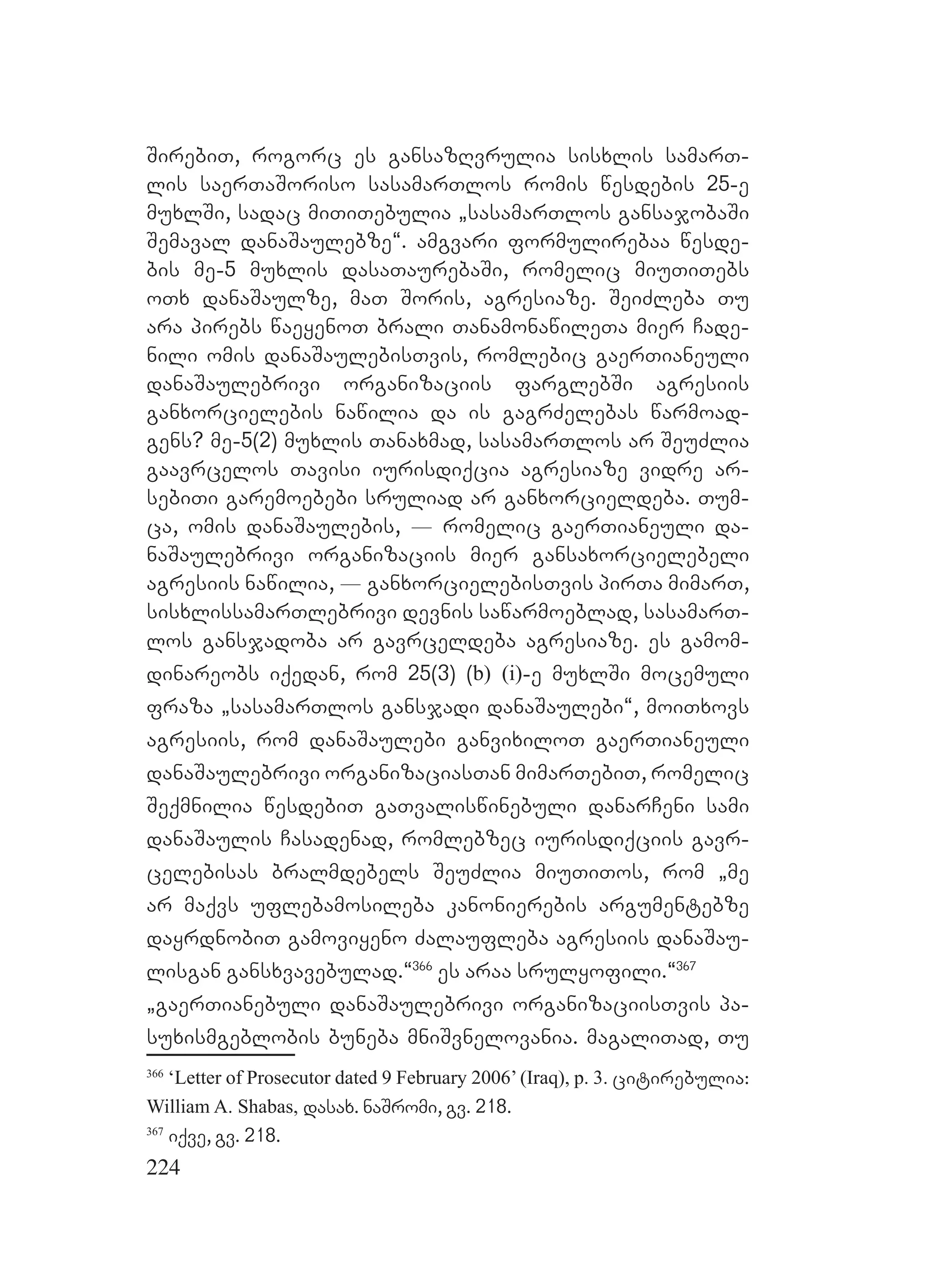 224
SirebiT, rogorc es gansazRvrulia sisxlis samarT-
lis saerTaSoriso sasamarTlos romis wesdebis 25-e
muxlSi, sadac miTiTebulia `sasamarTlos gansajobaSi
Semaval danaSaulebze~. amgvari formulirebaa wesde-
bis me-5 muxlis dasaTaurebaSi, romelic miuTiTebs
oTx danaSaulze, maT Soris, agresiaze. SeiZleba Tu
ara pirebs waeyenoT brali TanamonawileTa mier Cade-
nili omis danaSaulebisTvis, romlebic gaerTianeuli
danaSaulebrivi organizaciis farglebSi agresiis
ganxorcielebis nawilia da is gagrZelebas warmoad-
gens? me-5(2) muxlis Tanaxmad, sasamarTlos ar SeuZlia
gaavrcelos Tavisi iurisdiqcia agresiaze vidre ar-
sebiTi garemoebebi sruliad ar ganxorcieldeba. Tum-
ca, omis danaSaulebis, _ romelic gaerTianeuli da-
naSaulebrivi organizaciis mier gansaxorcielebeli
agresiis nawilia, _ ganxorcielebisTvis pirTa mimarT,
sisxlissamarTlebrivi devnis sawarmoeblad, sasamarT-
los gansjadoba ar gavrceldeba agresiaze. es gamom-
dinareobs iqedan, rom 25(3) (b) (i)-e muxlSi mocemuli
fraza `sasamarTlos gansjadi danaSaulebi~, moiTxovs
agresiis, rom danaSaulebi ganvixiloT gaerTianeuli
danaSaulebrivi organizaciasTan mimarTebiT, romelic
Seqmnilia wesdebiT gaTvaliswinebuli danarCeni sami
danaSaulis Casadenad, romlebzec iurisdiqciis gavr-
celebisas bralmdebels SeuZlia miuTiTos, rom `me
ar maqvs uflebamosileba kanonierebis argumentebze
dayrdnobiT gamoviyeno Zalaufleba agresiis danaSau-
lisgan gansxvavebulad.~366
es araa srulyofili.~367
`gaerTianebuli danaSaulebrivi organizaciisTvis pa-
suxismgeblobis buneba mniSvnelovania. magaliTad, Tu
366
‘Letter of Prosecutor dated 9 February 2006’ (Iraq), p. 3. citirebulia:
William A. Shabas, dasax. naSromi, gv. 218.
367
iqve, gv. 218.
 