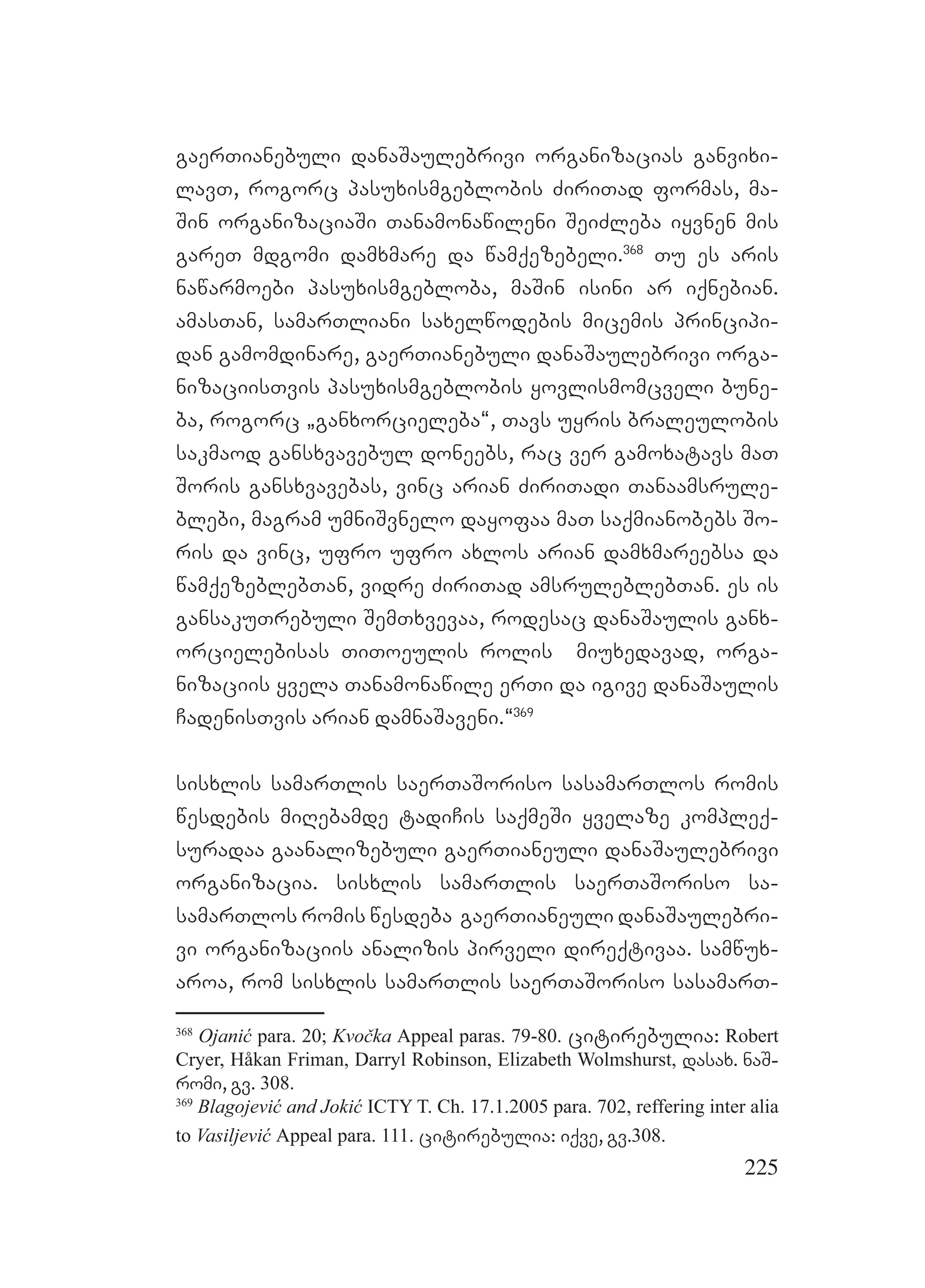 225
gaerTianebuli danaSaulebrivi organizacias ganvixi-
lavT, rogorc pasuxismgeblobis ZiriTad formas, ma-
Sin organizaciaSi Tanamonawileni SeiZleba iyvnen mis
gareT mdgomi damxmare da wamqezebeli.368
Tu es aris
nawarmoebi pasuxismgebloba, maSin isini ar iqnebian.
amasTan, samarTliani saxelwodebis micemis principi-
dan gamomdinare, gaerTianebuli danaSaulebrivi orga-
nizaciisTvis pasuxismgeblobis yovlismomcveli bune-
ba, rogorc `ganxorcieleba~, Tavs uyris braleulobis
sakmaod gansxvavebul doneebs, rac ver gamoxatavs maT
Soris gansxvavebas, vinc arian ZiriTadi Tanaamsrule-
blebi, magram umniSvnelo dayofaa maT saqmianobebs So-
ris da vinc, ufro ufro axlos arian damxmareebsa da
wamqezeblebTan, vidre ZiriTad amsruleblebTan. es is
gansakuTrebuli SemTxvevaa, rodesac danaSaulis ganx-
orcielebisas TiToeulis rolis miuxedavad, orga-
nizaciis yvela Tanamonawile erTi da igive danaSaulis
CadenisTvis arian damnaSaveni.~369
sisxlis samarTlis saerTaSoriso sasamarTlos romis
wesdebis miRebamde tadiCis saqmeSi yvelaze kompleq-
suradaa gaanalizebuli gaerTianeuli danaSaulebrivi
organizacia. sisxlis samarTlis saerTaSoriso sa-
samarTlos romis wesdeba gaerTianeuli danaSaulebri-
vi organizaciis analizis pirveli direqtivaa. samwux-
aroa, rom sisxlis samarTlis saerTaSoriso sasamarT-
368
Ojanić para. 20; Kvočka Appeal paras. 79-80. citirebulia: Robert
Cryer, Håkan Friman, Darryl Robinson, Elizabeth Wolmshurst, dasax. naS-
romi, gv. 308.
369
Blagojević and Jokić ICTY T. Ch. 17.1.2005 para. 702, reffering inter alia
to Vasiljević Appeal para. 111. citirebulia: iqve, gv.308.
 