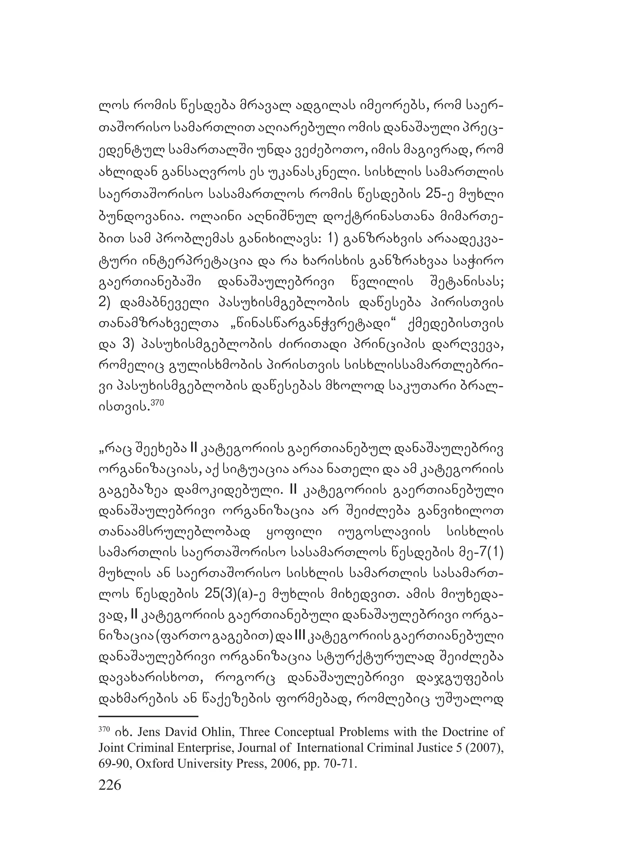 226
los romis wesdeba mraval adgilas imeorebs, rom saer-
TaSoriso samarTliT aRiarebuli omis danaSauli prec-
edentul samarTalSi unda veZeboTo, imis magivrad, rom
axlidan gansaRvros es ukanaskneli. sisxlis samarTlis
saerTaSoriso sasamarTlos romis wesdebis 25-e muxli
bundovania. olaini aRniSnul doqtrinasTana mimarTe-
biT sam problemas ganixilavs: 1) ganzraxvis araadekva-
turi interpretacia da ra xarisxis ganzraxvaa saWiro
gaerTianebaSi danaSaulebrivi wvlilis Setanisas;
2) damabneveli pasuxismgeblobis daweseba pirisTvis
TanamzraxvelTa `winaswarganWvretadi~ qmedebisTvis
da 3) pasuxismgeblobis ZiriTadi principis darRveva,
romelic gulisxmobis pirisTvis sisxlissamarTlebri-
vi pasuxismgeblobis dawesebas mxolod sakuTari bral-
isTvis.370
`rac Seexeba II kategoriis gaerTianebul danaSaulebriv
organizacias, aq situacia araa naTeli da am kategoriis
gagebazea damokidebuli. II kategoriis gaerTianebuli
danaSaulebrivi organizacia ar SeiZleba ganvixiloT
Tanaamsruleblobad yofili iugoslaviis sisxlis
samarTlis saerTaSoriso sasamarTlos wesdebis me-7(1)
muxlis an saerTaSoriso sisxlis samarTlis sasamarT-
los wesdebis 25(3)(a)-e muxlis mixedviT. amis miuxeda-
vad, II kategoriis gaerTianebuli danaSaulebrivi orga-
nizacia(farTogagebiT)daIIIkategoriisgaerTianebuli
danaSaulebrivi organizacia sturqturulad SeiZleba
davaxarisxoT, rogorc danaSaulebrivi dajgufebis
daxmarebis an waqezebis formebad, romlebic uSualod
370
ix. Jens David Ohlin, Three Conceptual Problems with the Doctrine of
Joint Criminal Enterprise, Journal of International Criminal Justice 5 (2007),
69-90, Oxford University Press, 2006, pp. 70-71.
 