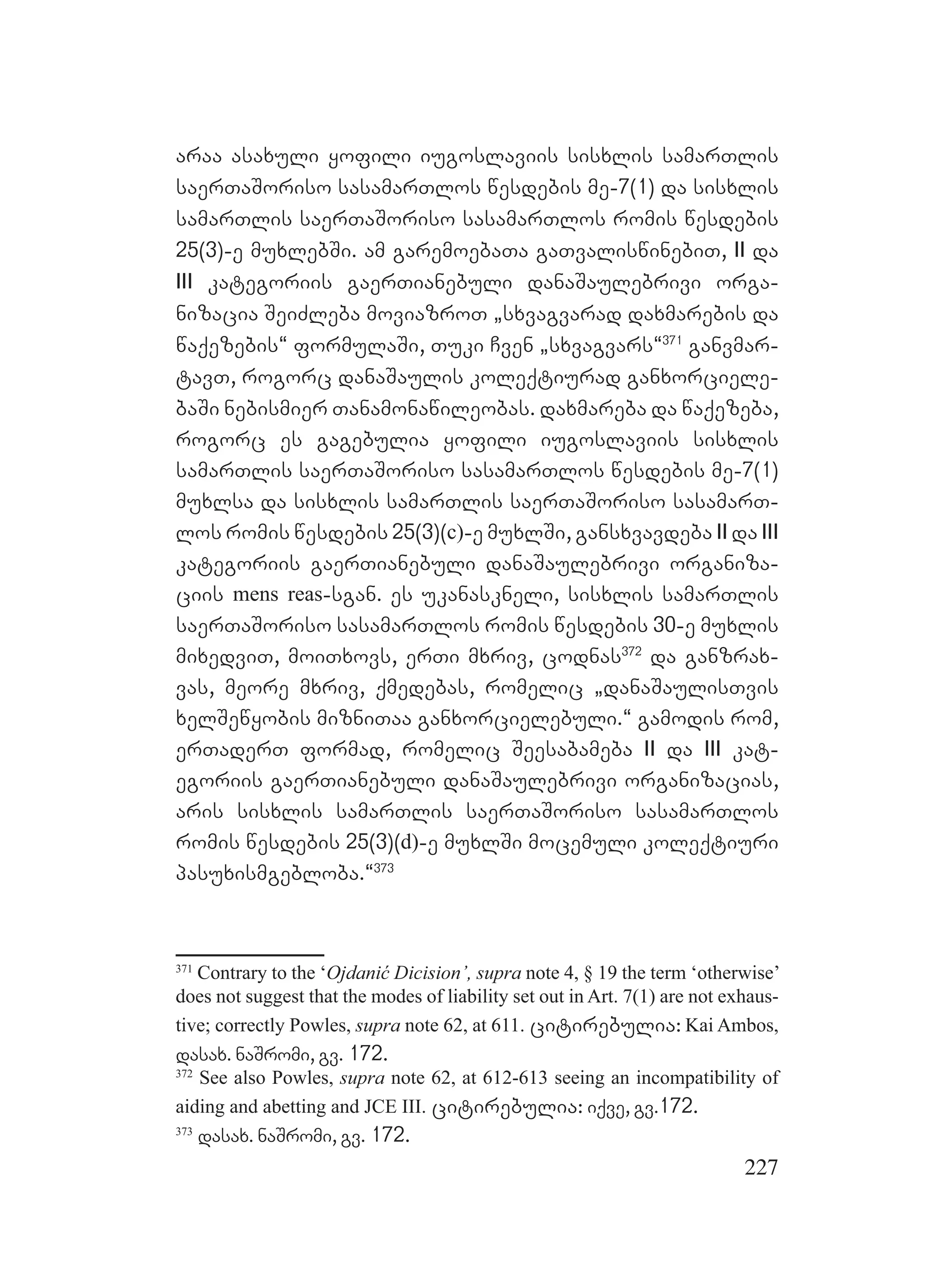 227
araa asaxuli yofili iugoslaviis sisxlis samarTlis
saerTaSoriso sasamarTlos wesdebis me-7(1) da sisxlis
samarTlis saerTaSoriso sasamarTlos romis wesdebis
25(3)-e muxlebSi. am garemoebaTa gaTvaliswinebiT, II da
III kategoriis gaerTianebuli danaSaulebrivi orga-
nizacia SeiZleba moviazroT `sxvagvarad daxmarebis da
waqezebis~ formulaSi, Tuki Cven `sxvagvars~371
ganvmar-
tavT, rogorc danaSaulis koleqtiurad ganxorciele-
baSi nebismier Tanamonawileobas. daxmareba da waqezeba,
rogorc es gagebulia yofili iugoslaviis sisxlis
samarTlis saerTaSoriso sasamarTlos wesdebis me-7(1)
muxlsa da sisxlis samarTlis saerTaSoriso sasamarT-
los romis wesdebis 25(3)(c)-e muxlSi, gansxvavdeba II da III
kategoriis gaerTianebuli danaSaulebrivi organiza-
ciis mens reas-sgan. es ukanaskneli, sisxlis samarTlis
saerTaSoriso sasamarTlos romis wesdebis 30-e muxlis
mixedviT, moiTxovs, erTi mxriv, codnas372
da ganzrax-
vas, meore mxriv, qmedebas, romelic `danaSaulisTvis
xelSewyobis mizniTaa ganxorcielebuli.~ gamodis rom,
erTaderT formad, romelic Seesabameba II da III kat-
egoriis gaerTianebuli danaSaulebrivi organizacias,
aris sisxlis samarTlis saerTaSoriso sasamarTlos
romis wesdebis 25(3)(d)-e muxlSi mocemuli koleqtiuri
pasuxismgebloba.~373
371
Contrary to the ‘Ojdanić Dicision’, supra note 4, § 19 the term ‘otherwise’
does not suggest that the modes of liability set out in Art. 7(1) are not exhaus-
tive; correctly Powles, supra note 62, at 611. citirebulia: Kai Ambos,
dasax. naSromi, gv. 172.
372
See also Powles, supra note 62, at 612-613 seeing an incompatibility of
aiding and abetting and JCE III. citirebulia: iqve, gv.172.
373
dasax. naSromi, gv. 172.
 