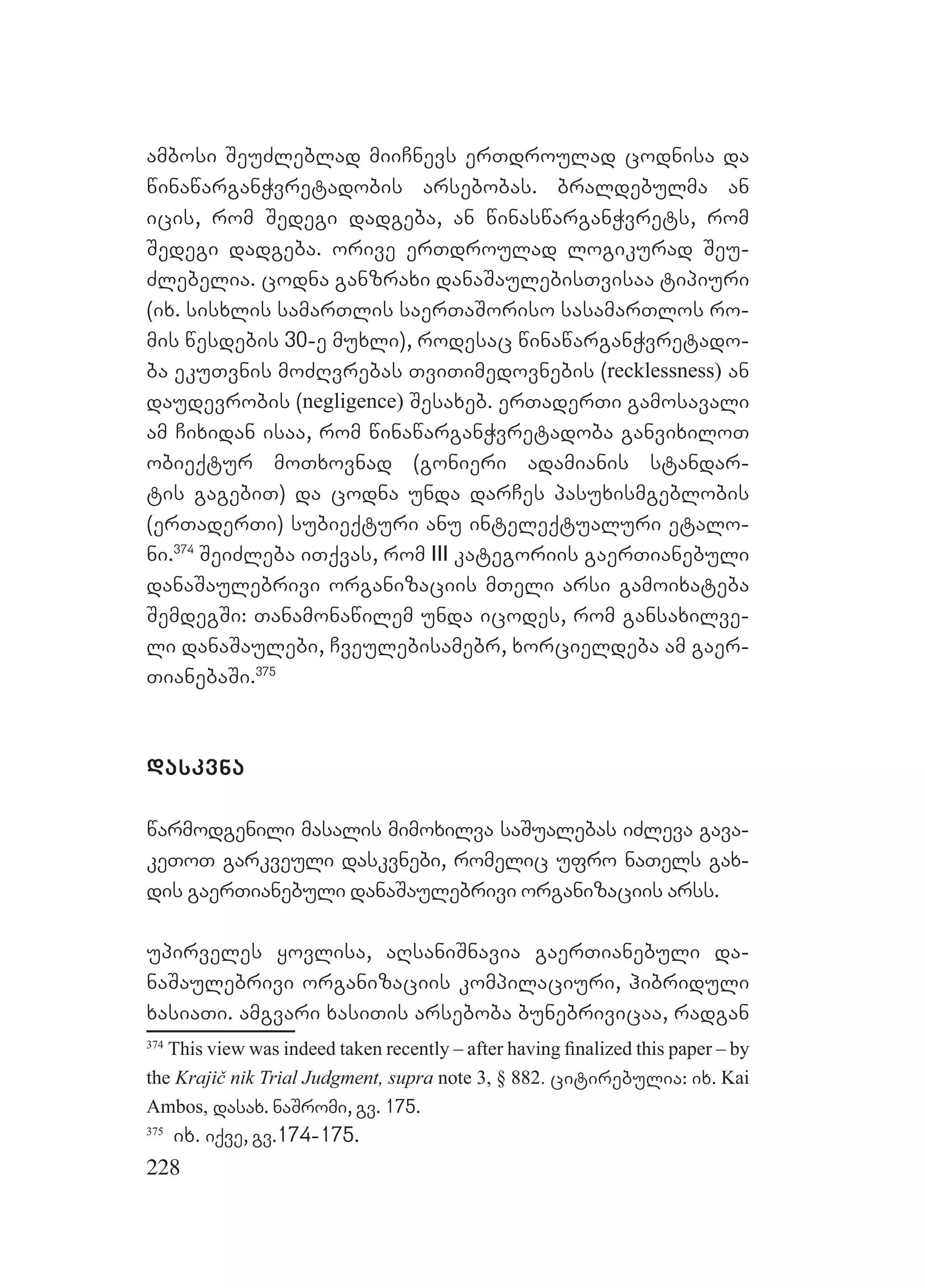 228
ambosi SeuZleblad miiCnevs erTdroulad codnisa da
winawarganWvretadobis arsebobas. braldebulma an
icis, rom Sedegi dadgeba, an winaswarganWvrets, rom
Sedegi dadgeba. orive erTdroulad logikurad Seu-
Zlebelia. codna ganzraxi danaSaulebisTvisaa tipiuri
(ix. sisxlis samarTlis saerTaSoriso sasamarTlos ro-
mis wesdebis 30-e muxli), rodesac winawarganWvretado-
ba ekuTvnis moZRvrebas TviTimedovnebis (recklessness) an
daudevrobis (negligence) Sesaxeb. erTaderTi gamosavali
am Cixidan isaa, rom winawarganWvretadoba ganvixiloT
obieqtur moTxovnad (gonieri adamianis standar-
tis gagebiT) da codna unda darCes pasuxismgeblobis
(erTaderTi) subieqturi anu inteleqtualuri etalo-
ni.374
SeiZleba iTqvas, rom III kategoriis gaerTianebuli
danaSaulebrivi organizaciis mTeli arsi gamoixateba
SemdegSi: Tanamonawilem unda icodes, rom gansaxilve-
li danaSaulebi, Cveulebisamebr, xorcieldeba am gaer-
TianebaSi.375
daskvna
warmodgenili masalis mimoxilva saSualebas iZleva gava-
keToT garkveuli daskvnebi, romelic ufro naTels gax-
dis gaerTianebuli danaSaulebrivi organizaciis arss.
upirveles yovlisa, aRsaniSnavia gaerTianebuli da-
naSaulebrivi organizaciis kompilaciuri, hibriduli
xasiaTi. amgvari xasiTis arseboba bunebrivicaa, radgan
374
This view was indeed taken recently – after having ﬁnalized this paper – by
the Krajič nik Trial Judgment, supra note 3, § 882. citirebulia: ix. Kai
Ambos, dasax. naSromi, gv. 175.
375
ix. iqve, gv.174-175.
 