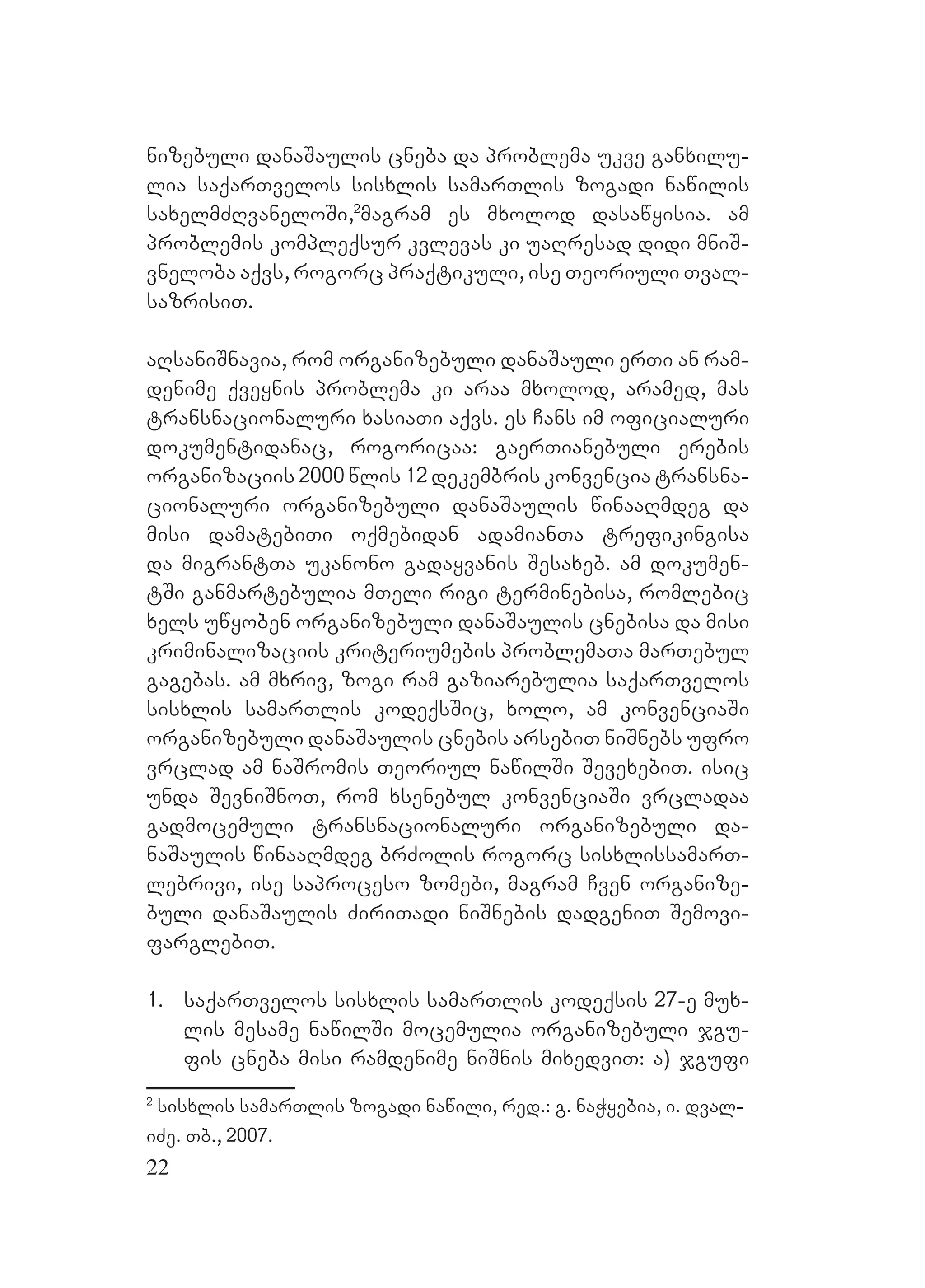 22
nizebuli danaSaulis cneba da problema ukve ganxilu-
lia saqarTvelos sisxlis samarTlis zogadi nawilis
saxelmZRvaneloSi,2
magram es mxolod dasawyisia. am
problemis kompleqsur kvlevas ki uaRresad didi mniS-
vneloba aqvs, rogorc praqtikuli, ise Teoriuli Tval-
sazrisiT.
aRsaniSnavia, rom organizebuli danaSauli erTi an ram-
denime qveynis problema ki araa mxolod, aramed, mas
transnacionaluri xasiaTi aqvs. es Cans im oficialuri
dokumentidanac, rogoricaa: gaerTianebuli erebis
organizaciis 2000 wlis 12 dekembris konvencia transna-
cionaluri organizebuli danaSaulis winaaRmdeg da
misi damatebiTi oqmebidan adamianTa trefikingisa
da migrantTa ukanono gadayvanis Sesaxeb. am dokumen-
tSi ganmartebulia mTeli rigi terminebisa, romlebic
xels uwyoben organizebuli danaSaulis cnebisa da misi
kriminalizaciis kriteriumebis problemaTa marTebul
gagebas. am mxriv, zogi ram gaziarebulia saqarTvelos
sisxlis samarTlis kodeqsSic, xolo, am konvenciaSi
organizebuli danaSaulis cnebis arsebiT niSnebs ufro
vrclad am naSromis Teoriul nawilSi SevexebiT. isic
unda SevniSnoT, rom xsenebul konvenciaSi vrcladaa
gadmocemuli transnacionaluri organizebuli da-
naSaulis winaaRmdeg brZolis rogorc sisxlissamarT-
lebrivi, ise saproceso zomebi, magram Cven organize-
buli danaSaulis ZiriTadi niSnebis dadgeniT Semovi-
farglebiT.
1. saqarTvelos sisxlis samarTlis kodeqsis 27-e mux-
lis mesame nawilSi mocemulia organizebuli jgu-
fis cneba misi ramdenime niSnis mixedviT: a) jgufi
2
sisxlis samarTlis zogadi nawili, red.: g. naWyebia, i. dval-
iZe. Tb., 2007.
 