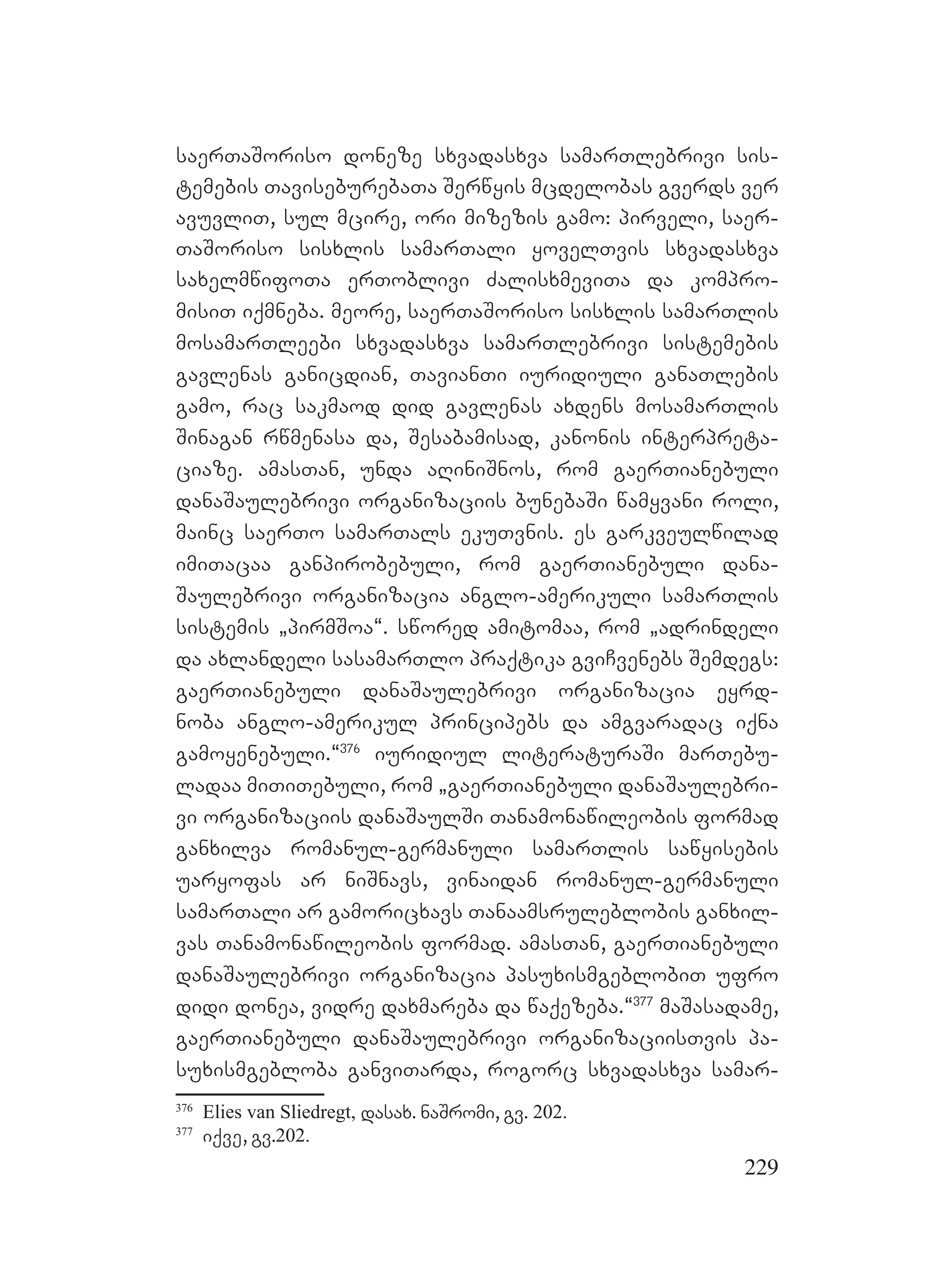 229
saerTaSoriso doneze sxvadasxva samarTlebrivi sis-
temebis TaviseburebaTa Serwyis mcdelobas gverds ver
avuvliT, sul mcire, ori mizezis gamo: pirveli, saer-
TaSoriso sisxlis samarTali yovelTvis sxvadasxva
saxelmwifoTa erToblivi ZalisxmeviTa da kompro-
misiT iqmneba. meore, saerTaSoriso sisxlis samarTlis
mosamarTleebi sxvadasxva samarTlebrivi sistemebis
gavlenas ganicdian, TavianTi iuridiuli ganaTlebis
gamo, rac sakmaod did gavlenas axdens mosamarTlis
Sinagan rwmenasa da, Sesabamisad, kanonis interpreta-
ciaze. amasTan, unda aRiniSnos, rom gaerTianebuli
danaSaulebrivi organizaciis bunebaSi wamyvani roli,
mainc saerTo samarTals ekuTvnis. es garkveulwilad
imiTacaa ganpirobebuli, rom gaerTianebuli dana-
Saulebrivi organizacia anglo-amerikuli samarTlis
sistemis `pirmSoa~. swored amitomaa, rom `adrindeli
da axlandeli sasamarTlo praqtika gviCvenebs Semdegs:
gaerTianebuli danaSaulebrivi organizacia eyrd-
noba anglo-amerikul principebs da amgvaradac iqna
gamoyenebuli.~376
iuridiul literaturaSi marTebu-
ladaa miTiTebuli, rom `gaerTianebuli danaSaulebri-
vi organizaciis danaSaulSi Tanamonawileobis formad
ganxilva romanul-germanuli samarTlis sawyisebis
uaryofas ar niSnavs, vinaidan romanul-germanuli
samarTali ar gamoricxavs Tanaamsruleblobis ganxil-
vas Tanamonawileobis formad. amasTan, gaerTianebuli
danaSaulebrivi organizacia pasuxismgeblobiT ufro
didi donea, vidre daxmareba da waqezeba.~377
maSasadame,
gaerTianebuli danaSaulebrivi organizaciisTvis pa-
suxismgebloba ganviTarda, rogorc sxvadasxva samar-
376
Elies van Sliedregt, dasax. naSromi, gv. 202.
377
iqve, gv.202.
 