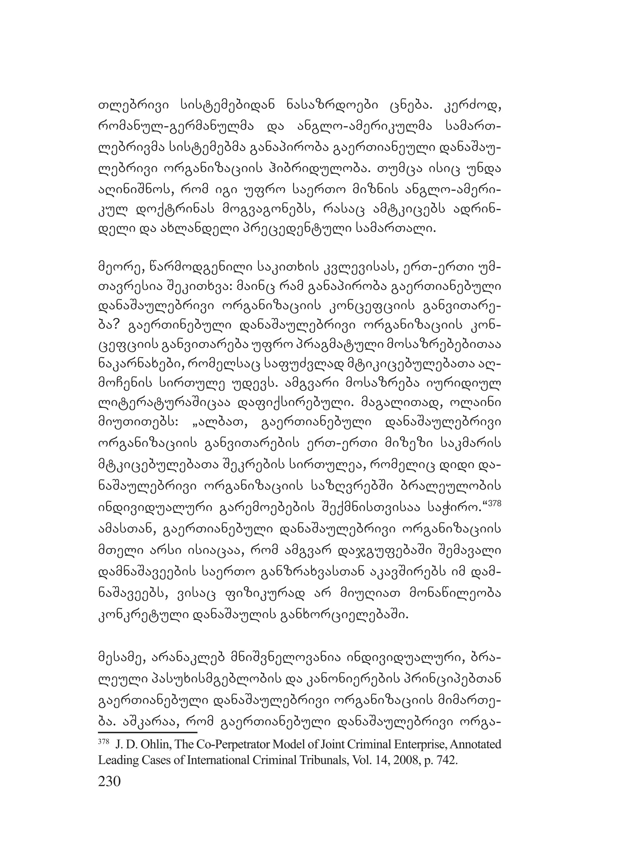230
Tlebrivi sistemebidan nasazrdoebi cneba. kerZod,
romanul-germanulma da anglo-amerikulma samarT-
lebrivma sistemebma ganapiroba gaerTianeuli danaSau-
lebrivi organizaciis hibriduloba. Tumca isic unda
aRiniSnos, rom igi ufro saerTo miznis anglo-ameri-
kul doqtrinas mogvagonebs, rasac amtkicebs adrin-
deli da axlandeli precedentuli samarTali.
meore, warmodgenili sakiTxis kvlevisas, erT-erTi um-
Tavresia SekiTxva: mainc ram ganapiroba gaerTianebuli
danaSaulebrivi organizaciis koncefciis ganviTare-
ba? gaerTinebuli danaSaulebrivi organizaciis kon-
cefciis ganviTareba ufro pragmatuli mosazrebebiTaa
nakarnaxebi, romelsac safuZvlad mtikicebulebaTa aR-
moCenis sirTule udevs. amgvari mosazreba iuridiul
literaturaSicaa dafiqsirebuli. magaliTad, olaini
miuTiTebs: `albaT, gaerTianebuli danaSaulebrivi
organizaciis ganviTarebis erT-erTi mizezi sakmaris
mtkicebulebaTa Sekrebis sirTulea, romelic didi da-
naSaulebrivi organizaciis sazRvrebSi braleulobis
individualuri garemoebebis SeqmnisTvisaa saWiro.~378
amasTan, gaerTianebuli danaSaulebrivi organizaciis
mTeli arsi isiacaa, rom amgvar dajgufebaSi Semavali
damnaSaveebis saerTo ganzraxvasTan akavSirebs im dam-
naSaveebs, visac fizikurad ar miuRiaT monawileoba
konkretuli danaSaulis ganxorcielebaSi.
mesame, aranakleb mniSvnelovania individualuri, bra-
leuli pasuxismgeblobis da kanonierebis principebTan
gaerTianebuli danaSaulebrivi organizaciis mimarTe-
ba. aSkaraa, rom gaerTianebuli danaSaulebrivi orga-
378
J. D. Ohlin, The Co-Perpetrator Model of Joint Criminal Enterprise,Annotated
Leading Cases of International Criminal Tribunals, Vol. 14, 2008, p. 742.
 