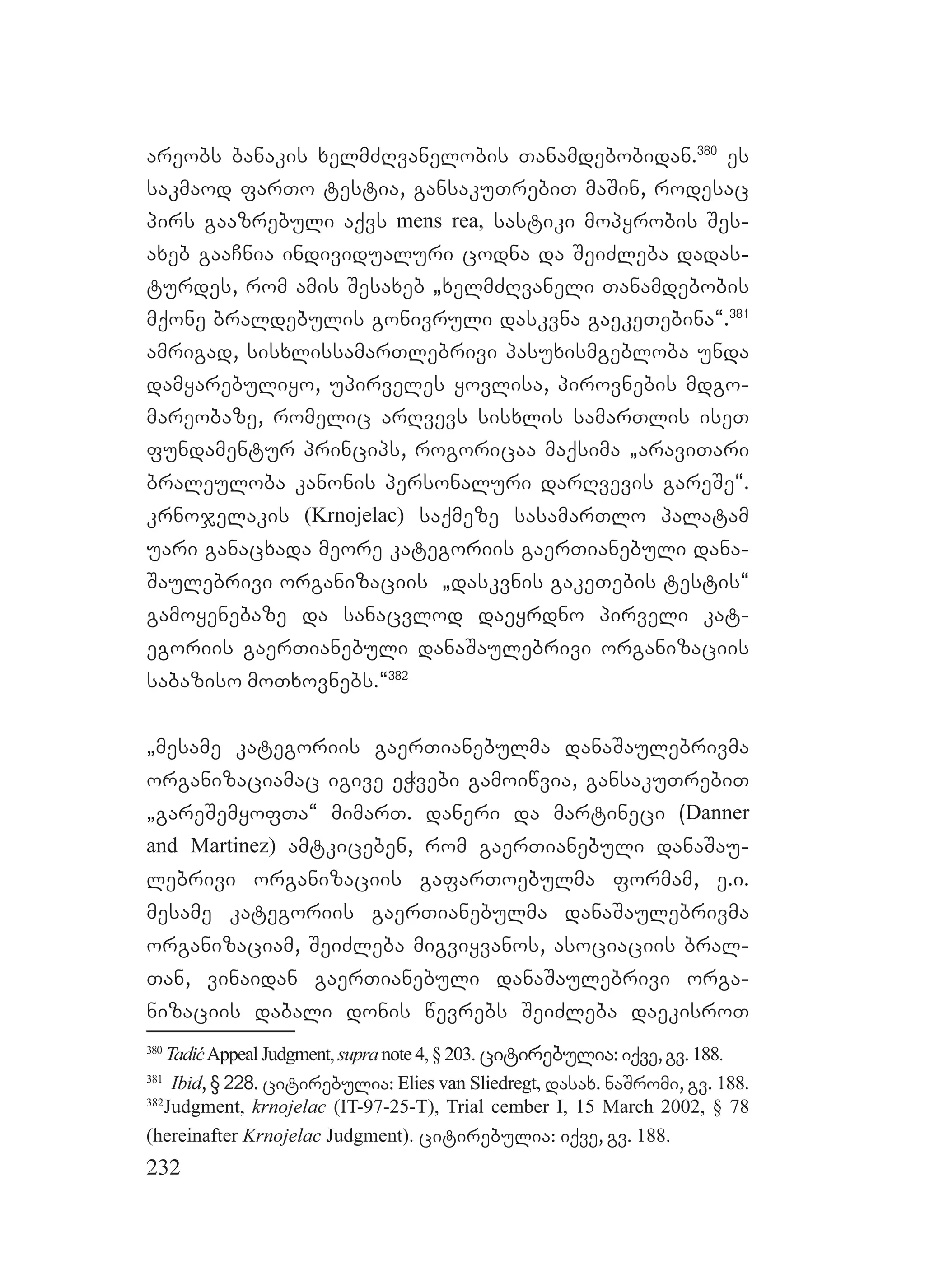 232
areobs banakis xelmZRvanelobis Tanamdebobidan.380
es
sakmaod farTo testia, gansakuTrebiT maSin, rodesac
pirs gaazrebuli aqvs mens rea, sastiki mopyrobis Ses-
axeb gaaCnia individualuri codna da SeiZleba dadas-
turdes, rom amis Sesaxeb `xelmZRvaneli Tanamdebobis
mqone braldebulis gonivruli daskvna gaekeTebina~.381
amrigad, sisxlissamarTlebrivi pasuxismgebloba unda
damyarebuliyo, upirveles yovlisa, pirovnebis mdgo-
mareobaze, romelic arRvevs sisxlis samarTlis iseT
fundamentur princips, rogoricaa maqsima `araviTari
braleuloba kanonis personaluri darRvevis gareSe~.
krnojelakis (Krnojelac) saqmeze sasamarTlo palatam
uari ganacxada meore kategoriis gaerTianebuli dana-
Saulebrivi organizaciis `daskvnis gakeTebis testis~
gamoyenebaze da sanacvlod daeyrdno pirveli kat-
egoriis gaerTianebuli danaSaulebrivi organizaciis
sabaziso moTxovnebs.~382
`mesame kategoriis gaerTianebulma danaSaulebrivma
organizaciamac igive eWvebi gamoiwvia, gansakuTrebiT
`gareSemyofTa~ mimarT. daneri da martineci (Danner
and Martinez) amtkiceben, rom gaerTianebuli danaSau-
lebrivi organizaciis gafarToebulma formam, e.i.
mesame kategoriis gaerTianebulma danaSaulebrivma
organizaciam, SeiZleba migviyvanos, asociaciis bral-
Tan, vinaidan gaerTianebuli danaSaulebrivi orga-
nizaciis dabali donis wevrebs SeiZleba daekisroT
380
TadićAppealJudgment, supranote4,§203. citirebulia:iqve,gv.188.
381
Ibid, § 228. citirebulia: Elies van Sliedregt, dasax. naSromi, gv. 188.
382
Judgment, krnojelac (IT-97-25-T), Trial cember I, 15 March 2002, § 78
(hereinafter Krnojelac Judgment). citirebulia: iqve, gv. 188.
 