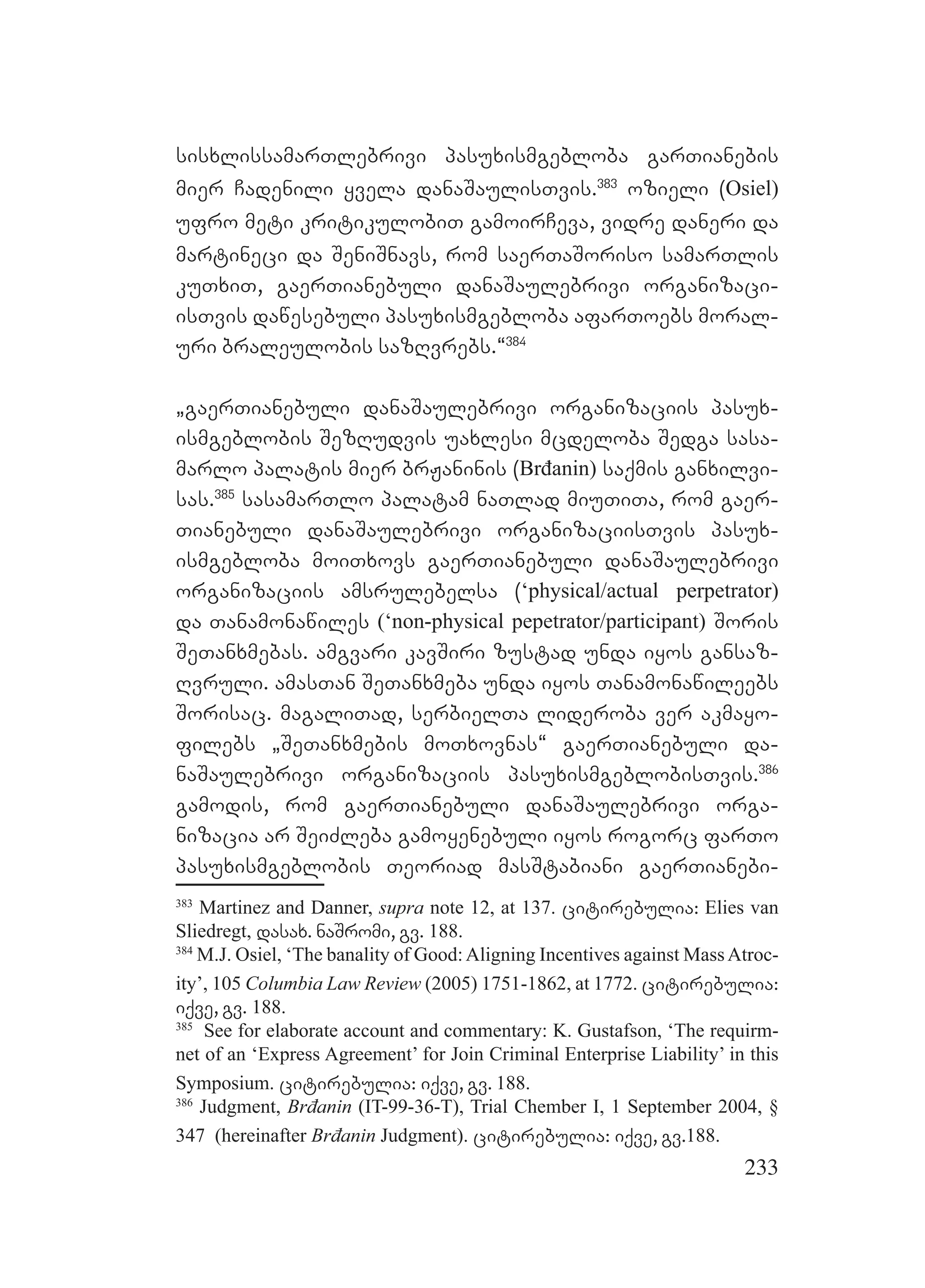 233
sisxlissamarTlebrivi pasuxismgebloba garTianebis
mier Cadenili yvela danaSaulisTvis.383
ozieli (Osiel)
ufro meti kritikulobiT gamoirCeva, vidre daneri da
martineci da SeniSnavs, rom saerTaSoriso samarTlis
kuTxiT, gaerTianebuli danaSaulebrivi organizaci-
isTvis dawesebuli pasuxismgebloba afarToebs moral-
uri braleulobis sazRvrebs.~384
`gaerTianebuli danaSaulebrivi organizaciis pasux-
ismgeblobis SezRudvis uaxlesi mcdeloba Sedga sasa-
marlo palatis mier brJaninis (Brđanin) saqmis ganxilvi-
sas.385
sasamarTlo palatam naTlad miuTiTa, rom gaer-
Tianebuli danaSaulebrivi organizaciisTvis pasux-
ismgebloba moiTxovs gaerTianebuli danaSaulebrivi
organizaciis amsrulebelsa (‘physical/actual perpetrator)
da Tanamonawiles (‘non-physical pepetrator/participant) Soris
SeTanxmebas. amgvari kavSiri zustad unda iyos gansaz-
Rvruli. amasTan SeTanxmeba unda iyos Tanamonawileebs
Sorisac. magaliTad, serbielTa lideroba ver akmayo-
filebs `SeTanxmebis moTxovnas~ gaerTianebuli da-
naSaulebrivi organizaciis pasuxismgeblobisTvis.386
gamodis, rom gaerTianebuli danaSaulebrivi orga-
nizacia ar SeiZleba gamoyenebuli iyos rogorc farTo
pasuxismgeblobis Teoriad masStabiani gaerTianebi-
383
Martinez and Danner, supra note 12, at 137. citirebulia: Elies van
Sliedregt, dasax. naSromi, gv. 188.
384
M.J. Osiel, ‘The banality of Good:Aligning Incentives against MassAtroc-
ity’, 105 Columbia Law Review (2005) 1751-1862, at 1772. citirebulia:
iqve, gv. 188.
385
See for elaborate account and commentary: K. Gustafson, ‘The requirm-
net of an ‘Express Agreement’ for Join Criminal Enterprise Liability’ in this
Symposium. citirebulia: iqve, gv. 188.
386
Judgment, Brđanin (IT-99-36-T), Trial Chember I, 1 September 2004, §
347 (hereinafter Brđanin Judgment). citirebulia: iqve, gv.188.
 