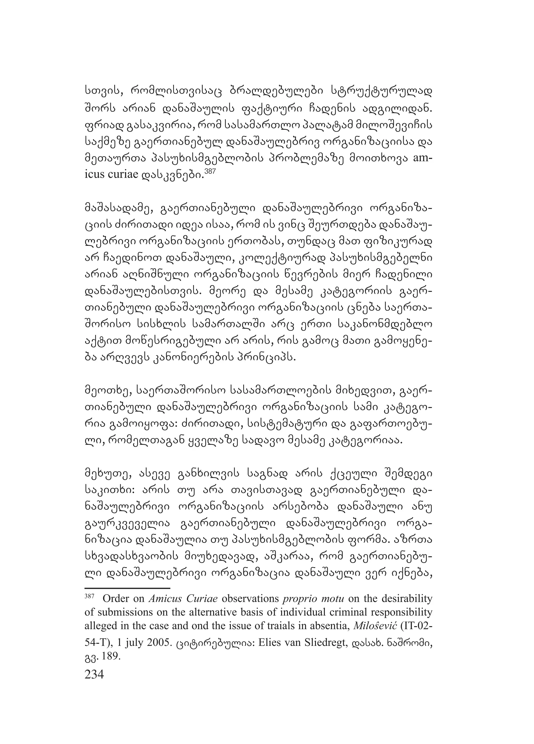 234
sTvis, romlisTvisac braldebulebi struqturulad
Sors arian danaSaulis faqtiuri Cadenis adgilidan.
friad gasakviria, rom sasamarTlo palatam miloSeviCis
saqmeze gaerTianebul danaSaulebriv organizaciisa da
meTaurTa pasuxismgeblobis problemaze moiTxova am-
icus curiae daskvnebi.387
maSasadame, gaerTianebuli danaSaulebrivi organiza-
ciis ZiriTadi idea isaa, rom is vinc SeurTdeba danaSau-
lebrivi organizaciis erTobas, Tundac maT fizikurad
ar CaedinoT danaSauli, koleqtiurad pasuxismgebelni
arian aRniSnuli organizaciis wevrebis mier Cadenili
danaSaulebisTvis. meore da mesame kategoriis gaer-
Tianebuli danaSaulebrivi organizaciis cneba saerTa-
Soriso sisxlis samarTalSi arc erTi sakanonmdeblo
aqtiT mowesrigebuli ar aris, ris gamoc maTi gamoyene-
ba arRvevs kanonierebis princips.
meoTxe, saerTaSoriso sasamarTloebis mixedviT, gaer-
Tianebuli danaSaulebrivi organizaciis sami katego-
ria gamoiyofa: ZiriTadi, sistematuri da gafarToebu-
li, romelTagan yvelaze sadavo mesame kategoriaa.
mexuTe, aseve ganxilvis sagnad aris qceuli Semdegi
sakiTxi: aris Tu ara TavisTavad gaerTianebuli da-
naSaulebrivi organizaciis arseboba danaSauli anu
gaurkvevelia gaerTianebuli danaSaulebrivi orga-
nizacia danaSaulia Tu pasuxismgeblobis forma. azrTa
sxvadasxvaobis miuxedavad, aSkaraa, rom gaerTianebu-
li danaSaulebrivi organizacia danaSauli ver iqneba,
387
Order on Amicus Curiae observations proprio motu on the desirability
of submissions on the alternative basis of individual criminal responsibility
alleged in the case and ond the issue of traials in absentia, Miloŝević (IT-02-
54-T), 1 july 2005. citirebulia: Elies van Sliedregt, dasax. naSromi,
gv. 189.
 