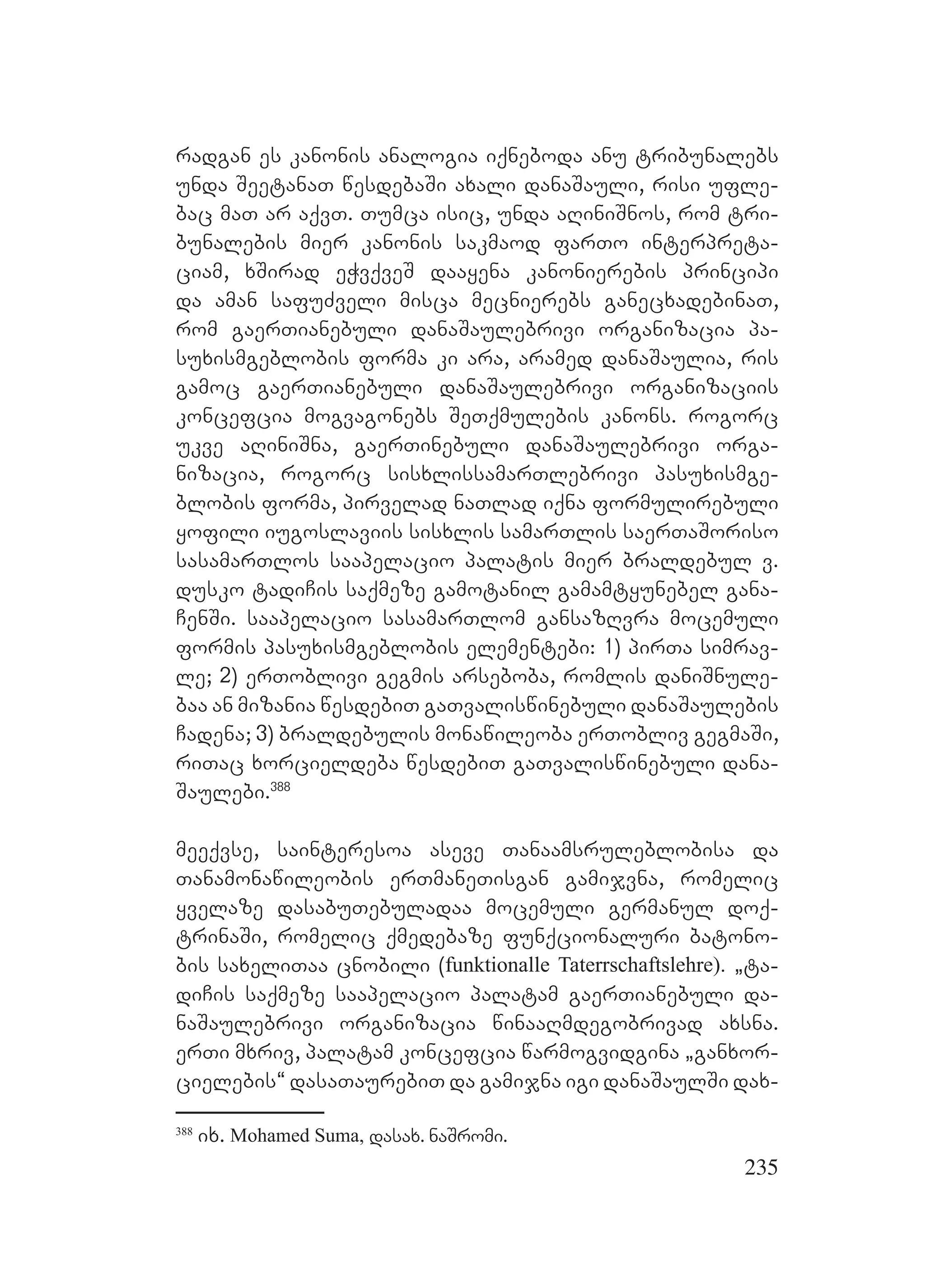 235
radgan es kanonis analogia iqneboda anu tribunalebs
unda SeetanaT wesdebaSi axali danaSauli, risi ufle-
bac maT ar aqvT. Tumca isic, unda aRiniSnos, rom tri-
bunalebis mier kanonis sakmaod farTo interpreta-
ciam, xSirad eWvqveS daayena kanonierebis principi
da aman safuZveli misca mecnierebs ganecxadebinaT,
rom gaerTianebuli danaSaulebrivi organizacia pa-
suxismgeblobis forma ki ara, aramed danaSaulia, ris
gamoc gaerTianebuli danaSaulebrivi organizaciis
koncefcia mogvagonebs SeTqmulebis kanons. rogorc
ukve aRiniSna, gaerTinebuli danaSaulebrivi orga-
nizacia, rogorc sisxlissamarTlebrivi pasuxismge-
blobis forma, pirvelad naTlad iqna formulirebuli
yofili iugoslaviis sisxlis samarTlis saerTaSoriso
sasamarTlos saapelacio palatis mier braldebul v.
dusko tadiCis saqmeze gamotanil gamamtyunebel gana-
CenSi. saapelacio sasamarTlom gansazRvra mocemuli
formis pasuxismgeblobis elementebi: 1) pirTa simrav-
le; 2) erToblivi gegmis arseboba, romlis daniSnule-
baa an mizania wesdebiT gaTvaliswinebuli danaSaulebis
Cadena; 3) braldebulis monawileoba erTobliv gegmaSi,
riTac xorcieldeba wesdebiT gaTvaliswinebuli dana-
Saulebi.388
meeqvse, sainteresoa aseve Tanaamsruleblobisa da
Tanamonawileobis erTmaneTisgan gamijvna, romelic
yvelaze dasabuTebuladaa mocemuli germanul doq-
trinaSi, romelic qmedebaze funqcionaluri batono-
bis saxeliTaa cnobili (funktionalle Taterrschaftslehre). `ta-
diCis saqmeze saapelacio palatam gaerTianebuli da-
naSaulebrivi organizacia winaaRmdegobrivad axsna.
erTi mxriv, palatam koncefcia warmogvidgina `ganxor-
cielebis~ dasaTaurebiT da gamijna igi danaSaulSi dax-
388
ix. Mohamed Suma, dasax. naSromi.
 