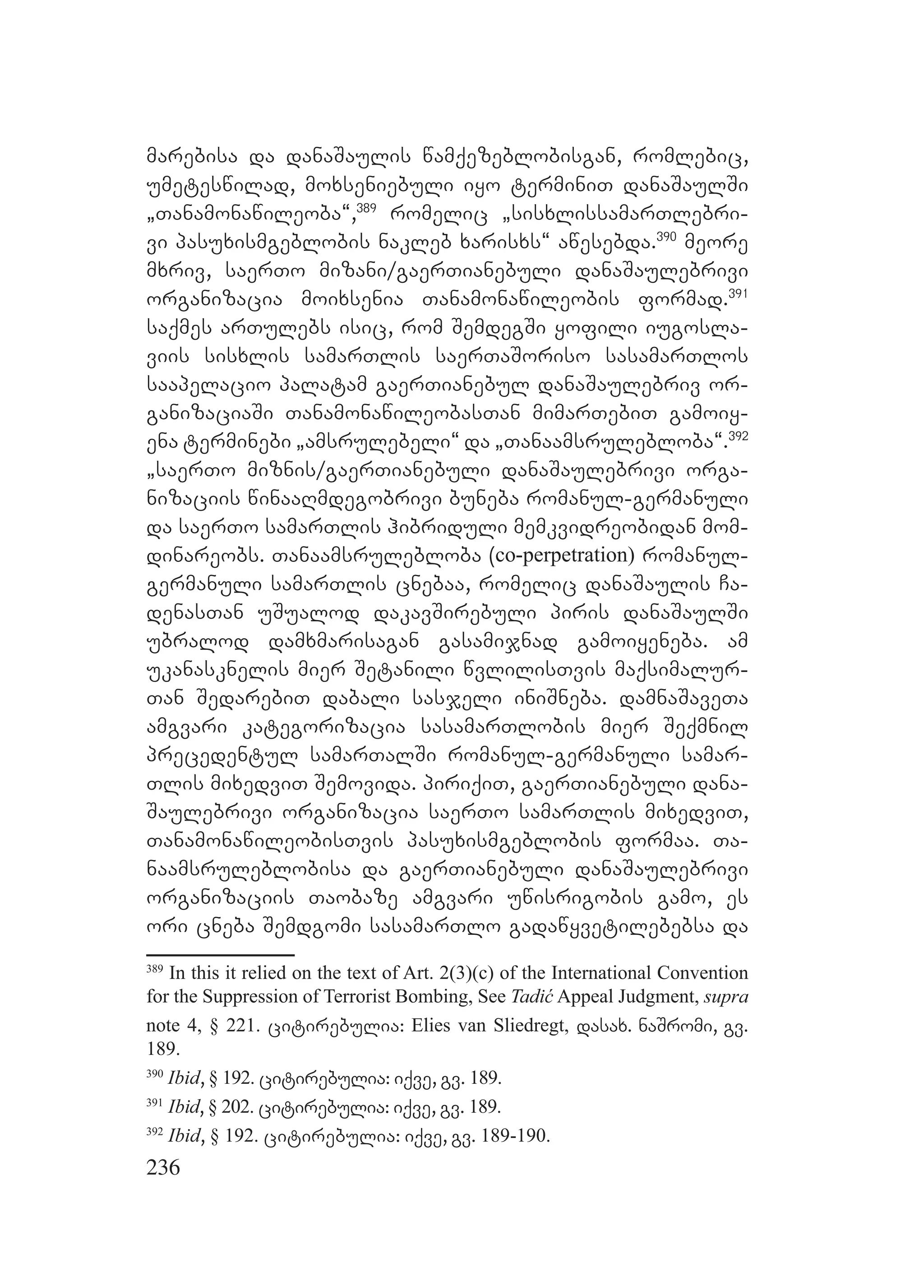 236
marebisa da danaSaulis wamqezeblobisgan, romlebic,
umeteswilad, moxseniebuli iyo terminiT danaSaulSi
`Tanamonawileoba~,389
romelic `sisxlissamarTlebri-
vi pasuxismgeblobis nakleb xarisxs~ awesebda.390
meore
mxriv, saerTo mizani/gaerTianebuli danaSaulebrivi
organizacia moixsenia Tanamonawileobis formad.391
saqmes arTulebs isic, rom SemdegSi yofili iugosla-
viis sisxlis samarTlis saerTaSoriso sasamarTlos
saapelacio palatam gaerTianebul danaSaulebriv or-
ganizaciaSi TanamonawileobasTan mimarTebiT gamoiy-
ena terminebi `amsrulebeli~ da `Tanaamsrulebloba~.392
`saerTo miznis/gaerTianebuli danaSaulebrivi orga-
nizaciis winaaRmdegobrivi buneba romanul-germanuli
da saerTo samarTlis hibriduli memkvidreobidan mom-
dinareobs. Tanaamsrulebloba (co-perpetration) romanul-
germanuli samarTlis cnebaa, romelic danaSaulis Ca-
denasTan uSualod dakavSirebuli piris danaSaulSi
ubralod damxmarisagan gasamijnad gamoiyeneba. am
ukanasknelis mier Setanili wvlilisTvis maqsimalur-
Tan SedarebiT dabali sasjeli iniSneba. damnaSaveTa
amgvari kategorizacia sasamarTlobis mier Seqmnil
precedentul samarTalSi romanul-germanuli samar-
Tlis mixedviT Semovida. piriqiT, gaerTianebuli dana-
Saulebrivi organizacia saerTo samarTlis mixedviT,
TanamonawileobisTvis pasuxismgeblobis formaa. Ta-
naamsruleblobisa da gaerTianebuli danaSaulebrivi
organizaciis Taobaze amgvari uwisrigobis gamo, es
ori cneba Semdgomi sasamarTlo gadawyvetilebebsa da
389
In this it relied on the text of Art. 2(3)(c) of the International Convention
for the Suppression of Terrorist Bombing, See Tadić Appeal Judgment, supra
note 4, § 221. citirebulia: Elies van Sliedregt, dasax. naSromi, gv.
189.
390
Ibid, § 192. citirebulia: iqve, gv. 189.
391
Ibid, § 202. citirebulia: iqve, gv. 189.
392
Ibid, § 192. citirebulia: iqve, gv. 189-190.
 