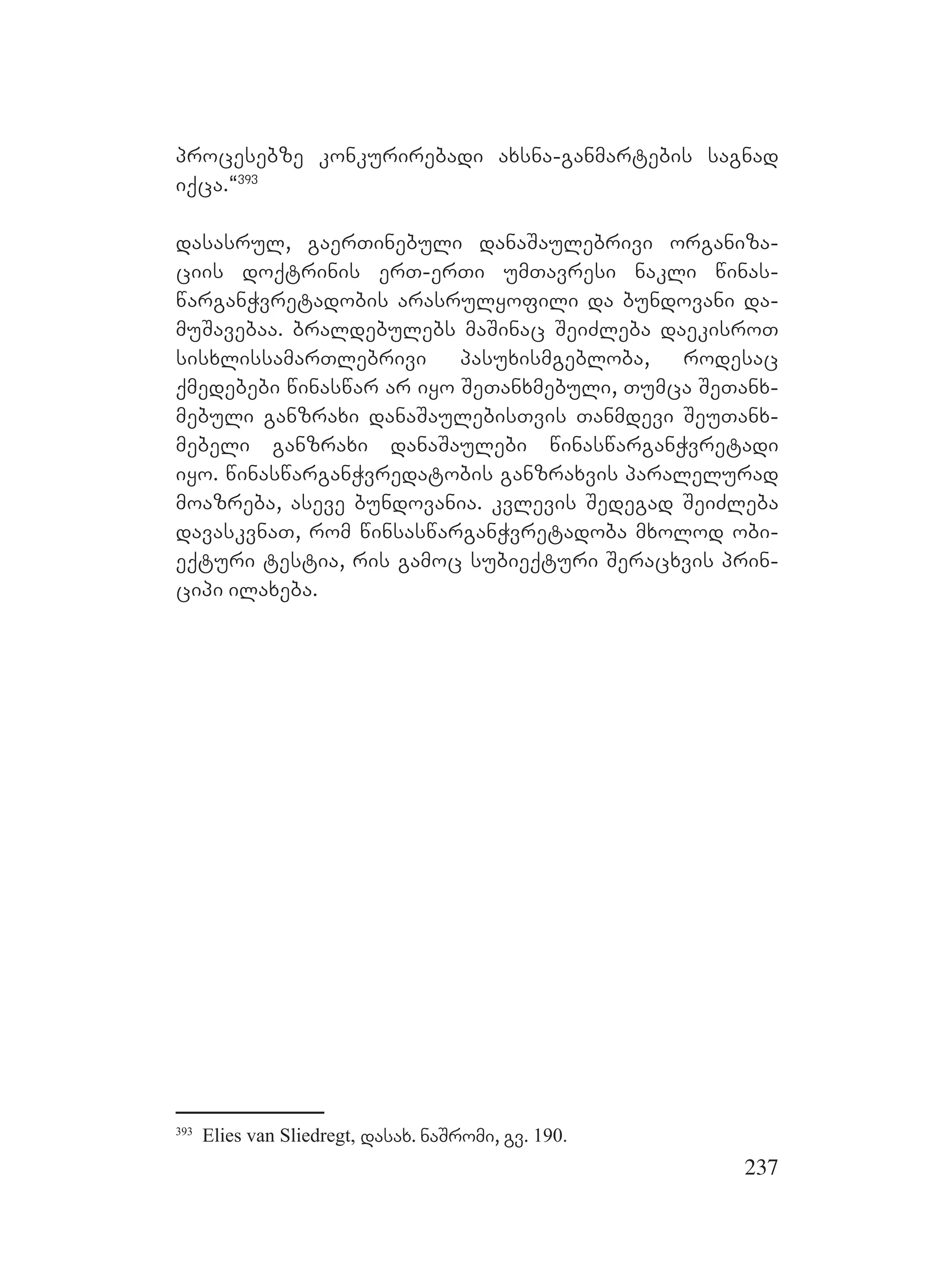 237
procesebze konkurirebadi axsna-ganmartebis sagnad
iqca.~393
dasasrul, gaerTinebuli danaSaulebrivi organiza-
ciis doqtrinis erT-erTi umTavresi nakli winas-
warganWvretadobis arasrulyofili da bundovani da-
muSavebaa. braldebulebs maSinac SeiZleba daekisroT
sisxlissamarTlebrivi pasuxismgebloba, rodesac
qmedebebi winaswar ar iyo SeTanxmebuli, Tumca SeTanx-
mebuli ganzraxi danaSaulebisTvis Tanmdevi SeuTanx-
mebeli ganzraxi danaSaulebi winaswarganWvretadi
iyo. winaswarganWvredatobis ganzraxvis paralelurad
moazreba, aseve bundovania. kvlevis Sedegad SeiZleba
davaskvnaT, rom winsaswarganWvretadoba mxolod obi-
eqturi testia, ris gamoc subieqturi Seracxvis prin-
cipi ilaxeba.
393
Elies van Sliedregt, dasax. naSromi, gv. 190.
 