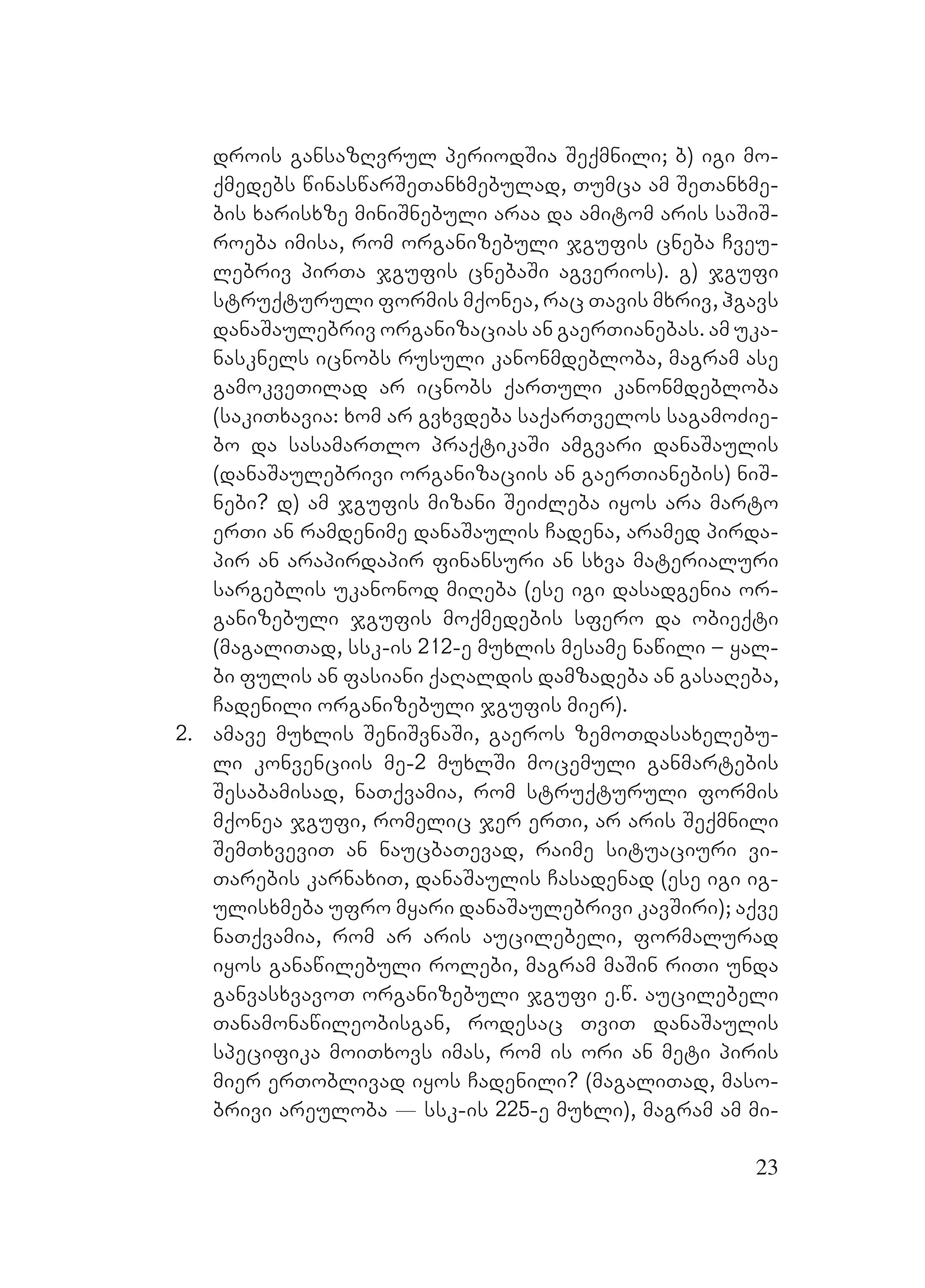 23
drois gansazRvrul periodSia Seqmnili; b) igi mo-
qmedebs winaswarSeTanxmebulad, Tumca am SeTanxme-
bis xarisxze miniSnebuli araa da amitom aris saSiS-
roeba imisa, rom organizebuli jgufis cneba Cveu-
lebriv pirTa jgufis cnebaSi agverios). g) jgufi
struqturuli formis mqonea, rac Tavis mxriv, hgavs
danaSaulebriv organizacias an gaerTianebas. am uka-
nasknels icnobs rusuli kanonmdebloba, magram ase
gamokveTilad ar icnobs qarTuli kanonmdebloba
(sakiTxavia: xom ar gvxvdeba saqarTvelos sagamoZie-
bo da sasamarTlo praqtikaSi amgvari danaSaulis
(danaSaulebrivi organizaciis an gaerTianebis) niS-
nebi? d) am jgufis mizani SeiZleba iyos ara marto
erTi an ramdenime danaSaulis Cadena, aramed pirda-
pir an arapirdapir finansuri an sxva materialuri
sargeblis ukanonod miReba (ese igi dasadgenia or-
ganizebuli jgufis moqmedebis sfero da obieqti
(magaliTad, ssk-is 212-e muxlis mesame nawili – yal-
bi fulis an fasiani qaRaldis damzadeba an gasaReba,
Cadenili organizebuli jgufis mier).
2. amave muxlis SeniSvnaSi, gaeros zemoTdasaxelebu-
li konvenciis me-2 muxlSi mocemuli ganmartebis
Sesabamisad, naTqvamia, rom struqturuli formis
mqonea jgufi, romelic jer erTi, ar aris Seqmnili
SemTxveviT an naucbaTevad, raime situaciuri vi-
Tarebis karnaxiT, danaSaulis Casadenad (ese igi ig-
ulisxmeba ufro myari danaSaulebrivi kavSiri); aqve
naTqvamia, rom ar aris aucilebeli, formalurad
iyos ganawilebuli rolebi, magram maSin riTi unda
ganvasxvavoT organizebuli jgufi e.w. aucilebeli
Tanamonawileobisgan, rodesac TviT danaSaulis
specifika moiTxovs imas, rom is ori an meti piris
mier erToblivad iyos Cadenili? (magaliTad, maso-
brivi areuloba _ ssk-is 225-e muxli), magram am mi-
 