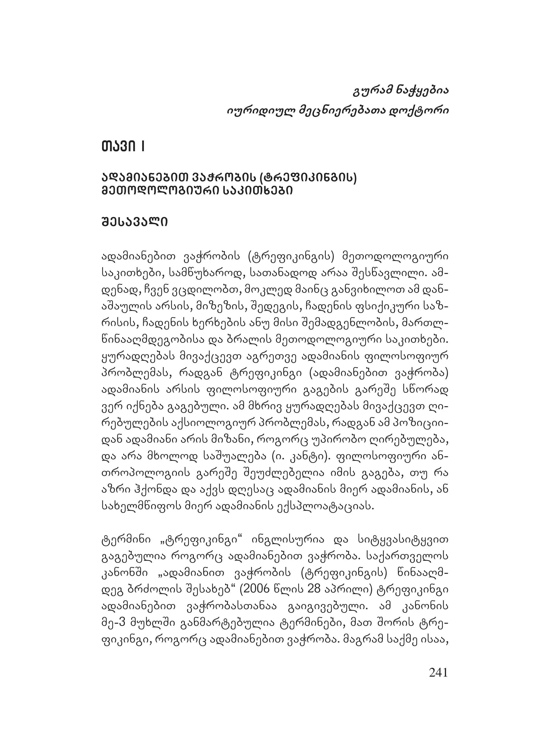 241
guram naWyebia
iuridiul mecnierebaTa doqtori
Tavi ITavi I
adamianebiT vaWrobis (trefikingis)
meTodologiuri sakiTxebi
Sesavali
adamianebiT vaWrobis (trefikingis) meTodologiuri
sakiTxebi, samwuxarod, saTanadod araa Seswavlili. am-
denad, Cven vcdilobT, mokled mainc ganvixiloT am dan-
aSaulis arsis, mizezis, Sedegis, Cadenis fsiqikuri saz-
risis, Cadenis xerxebis anu misi Semadgenlobis, marTl-
winaaRmdegobisa da bralis meTodologiuri sakiTxebi.
yuradRebas mivaqcevT agreTve adamianis filosofiur
problemas, radgan trefikingi (adamianebiT vaWroba)
adamianis arsis filosofiuri gagebis gareSe sworad
ver iqneba gagebuli. am mxriv yuradRebas mivaqcevT Ri-
rebulebis aqsiologiur problemas, radgan am pozicii-
dan adamiani aris mizani, rogorc upirobo Rirebuleba,
da ara mxolod saSualeba (i. kanti). filosofiuri an-
Tropologiis gareSe SeuZlebelia imis gageba, Tu ra
azri hqonda da aqvs dResac adamianis mier adamianis, an
saxelmwifos mier adamianis eqsploatacias.
termini `trefikingi~ inglisuria da sityvasityviT
gagebulia rogorc adamianebiT vaWroba. saqarTvelos
kanonSi `adamianiT vaWrobis (trefikingis) winaaRm-
deg brZolis Sesaxeb~ (2006 wlis 28 aprili) trefikingi
adamianebiT vaWrobasTanaa gaigivebuli. am kanonis
me-3 muxlSi ganmartebulia terminebi, maT Soris tre-
fikingi, rogorc adamianebiT vaWroba. magram saqme isaa,
 