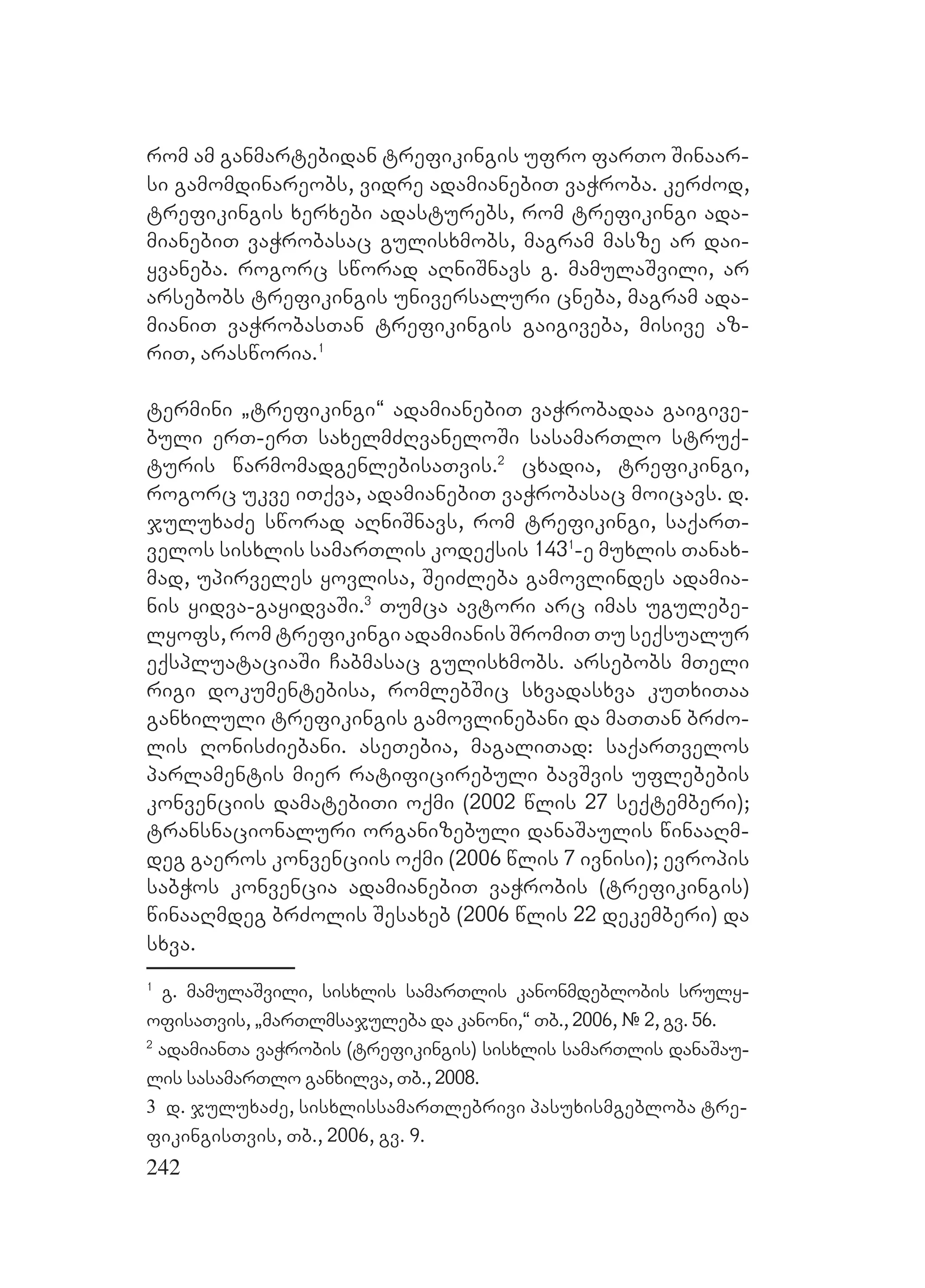 242
rom am ganmartebidan trefikingis ufro farTo Sinaar-
si gamomdinareobs, vidre adamianebiT vaWroba. kerZod,
trefikingis xerxebi adasturebs, rom trefikingi ada-
mianebiT vaWrobasac gulisxmobs, magram masze ar dai-
yvaneba. rogorc sworad aRniSnavs g. mamulaSvili, ar
arsebobs trefikingis universaluri cneba, magram ada-
mianiT vaWrobasTan trefikingis gaigiveba, misive az-
riT, arasworia.1
termini `trefikingi~ adamianebiT vaWrobadaa gaigive-
buli erT-erT saxelmZRvaneloSi sasamarTlo struq-
turis warmomadgenlebisaTvis.2
cxadia, trefikingi,
rogorc ukve iTqva, adamianebiT vaWrobasac moicavs. d.
juluxaZe sworad aRniSnavs, rom trefikingi, saqarT-
velos sisxlis samarTlis kodeqsis 1431
-e muxlis Tanax-
mad, upirveles yovlisa, SeiZleba gamovlindes adamia-
nis yidva-gayidvaSi.3
Tumca avtori arc imas ugulebe-
lyofs, rom trefikingi adamianis SromiT Tu seqsualur
eqspluataciaSi Cabmasac gulisxmobs. arsebobs mTeli
rigi dokumentebisa, romlebSic sxvadasxva kuTxiTaa
ganxiluli trefikingis gamovlinebani da maTTan brZo-
lis RonisZiebani. aseTebia, magaliTad: saqarTvelos
parlamentis mier ratificirebuli bavSvis uflebebis
konvenciis damatebiTi oqmi (2002 wlis 27 seqtemberi);
transnacionaluri organizebuli danaSaulis winaaRm-
deg gaeros konvenciis oqmi (2006 wlis 7 ivnisi); evropis
sabWos konvencia adamianebiT vaWrobis (trefikingis)
winaaRmdeg brZolis Sesaxeb (2006 wlis 22 dekemberi) da
sxva.
1
g. mamulaSvili, sisxlis samarTlis kanonmdeblobis sruly-
ofisaTvis, `marTlmsajuleba da kanoni,~ Tb., 2006, # 2, gv. 56.
2
adamianTa vaWrobis (trefikingis) sisxlis samarTlis danaSau-
lis sasamarTlo ganxilva, Tb., 2008.
3 d. juluxaZe, sisxlissamarTlebrivi pasuxismgebloba tre-
fikingisTvis, Tb., 2006, gv. 9.
 