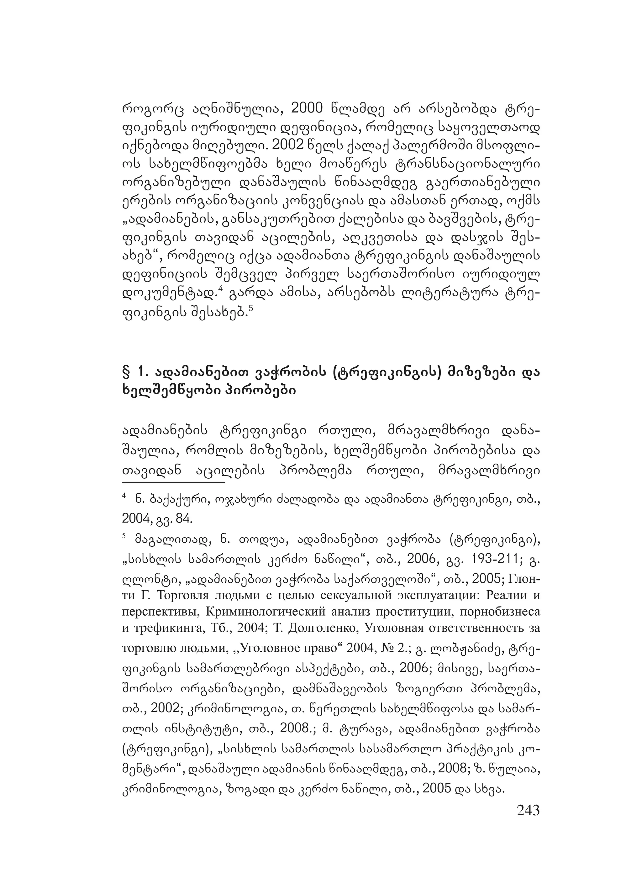 243
rogorc aRniSnulia, 2000 wlamde ar arsebobda tre-
fikingis iuridiuli definicia, romelic sayovelTaod
iqneboda miRebuli. 2002 wels qalaq palermoSi msofli-
os saxelmwifoebma xeli moaweres transnacionaluri
organizebuli danaSaulis winaaRmdeg gaerTianebuli
erebis organizaciis konvencias da amasTan erTad, oqms
`adamianebis, gansakuTrebiT qalebisa da bavSvebis, tre-
fikingis Tavidan acilebis, aRkveTisa da dasjis Ses-
axeb~, romelic iqca adamianTa trefikingis danaSaulis
definiciis Semcvel pirvel saerTaSoriso iuridiul
dokumentad.4
garda amisa, arsebobs literatura tre-
fikingis Sesaxeb.5
§ 1. adamianebiT vaWrobis (trefikingis) mizezebi da
xelSemwyobi pirobebi
adamianebis trefikingi rTuli, mravalmxrivi dana-
Saulia, romlis mizezebis, xelSemwyobi pirobebisa da
Tavidan acilebis problema rTuli, mravalmxrivi
4
n. baqaquri, ojaxuri Zaladoba da adamianTa trefikingi, Tb.,
2004, gv. 84.
5
magaliTad, n. Todua, adamianebiT vaWroba (trefikingi),
`sisxlis samarTlis kerZo nawili~, Tb., 2006, gv. 193-211; g.
Rlonti, `adamianebiT vaWroba saqarTveloSi~, Tb., 2005; Глон-
ти Г. Торговля людьми с целью сексуальной эксплуатации: Реалии и
перспективы, Криминологический анализ проституции, порнобизнеса
и трефикинга, Тб., 2004; Т. Долголенко, Уголовная ответственность за
торговлю людьми, ,,Уголовное право~ 2004, № 2.; g. lobJaniZe, tre-
fikingis samarTlebrivi aspeqtebi, Tb., 2006; misive, saerTa-
Soriso organizaciebi, damnaSaveobis zogierTi problema,
Tb., 2002; kriminologia, T. wereTlis saxelmwifosa da samar-
Tlis instituti, Tb., 2008.; m. turava, adamianebiT vaWroba
(trefikingi), `sisxlis samarTlis sasamarTlo praqtikis ko-
mentari“, danaSauli adamianis winaaRmdeg, Tb., 2008; z. wulaia,
kriminologia, zogadi da kerZo nawili, Tb., 2005 da sxva.
 