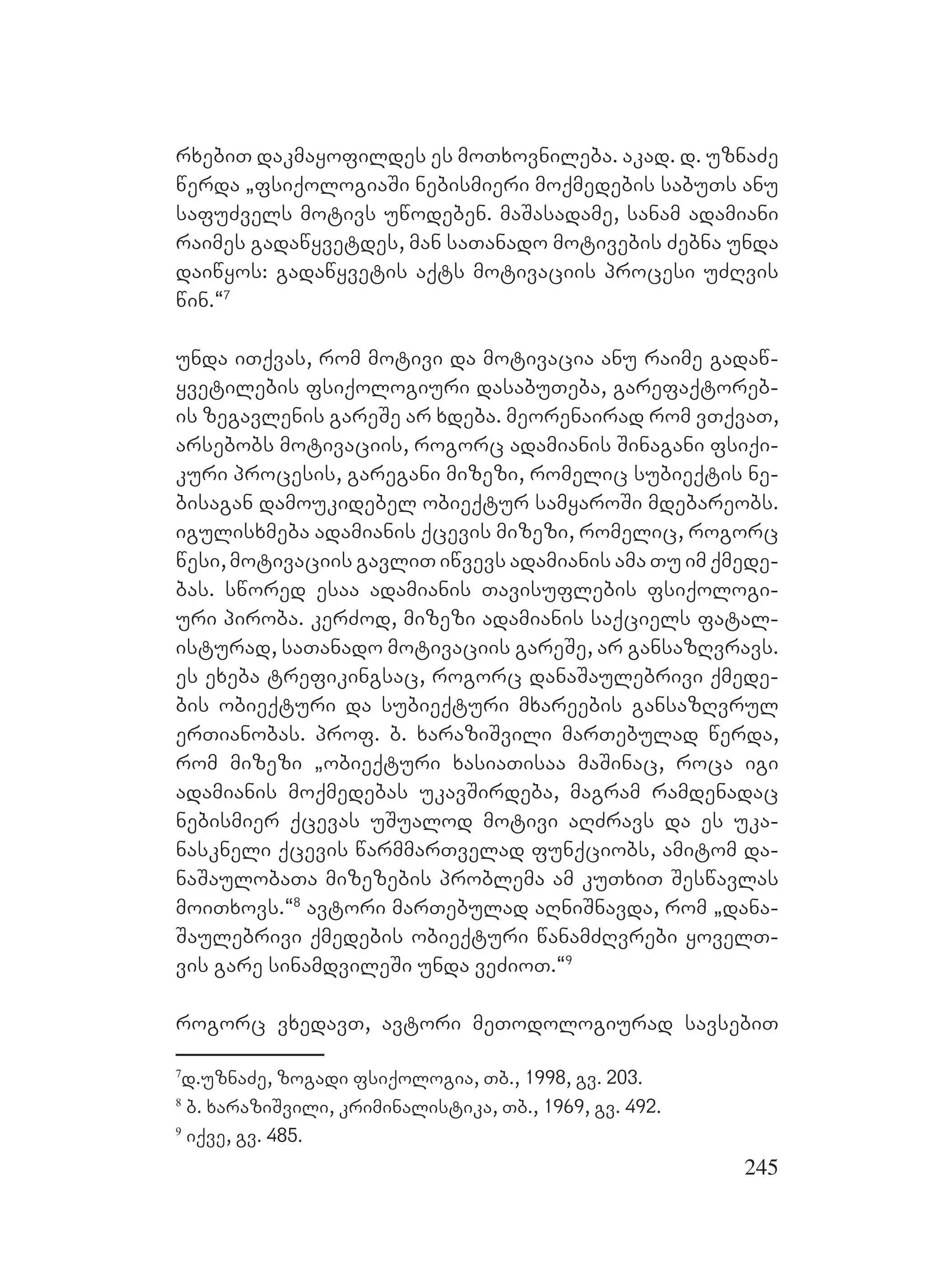 245
rxebiT dakmayofildes es moTxovnileba. akad. d. uznaZe
werda `fsiqologiaSi nebismieri moqmedebis sabuTs anu
safuZvels motivs uwodeben. maSasadame, sanam adamiani
raimes gadawyvetdes, man saTanado motivebis Zebna unda
daiwyos: gadawyvetis aqts motivaciis procesi uZRvis
win.~7
unda iTqvas, rom motivi da motivacia anu raime gadaw-
yvetilebis fsiqologiuri dasabuTeba, garefaqtoreb-
is zegavlenis gareSe ar xdeba. meorenairad rom vTqvaT,
arsebobs motivaciis, rogorc adamianis Sinagani fsiqi-
kuri procesis, garegani mizezi, romelic subieqtis ne-
bisagan damoukidebel obieqtur samyaroSi mdebareobs.
igulisxmeba adamianis qcevis mizezi, romelic, rogorc
wesi, motivaciis gavliT iwvevs adamianis ama Tu im qmede-
bas. swored esaa adamianis Tavisuflebis fsiqologi-
uri piroba. kerZod, mizezi adamianis saqciels fatal-
isturad, saTanado motivaciis gareSe, ar gansazRvravs.
es exeba trefikingsac, rogorc danaSaulebrivi qmede-
bis obieqturi da subieqturi mxareebis gansazRvrul
erTianobas. prof. b. xaraziSvili marTebulad werda,
rom mizezi `obieqturi xasiaTisaa maSinac, roca igi
adamianis moqmedebas ukavSirdeba, magram ramdenadac
nebismier qcevas uSualod motivi aRZravs da es uka-
naskneli qcevis warmmarTvelad funqciobs, amitom da-
naSaulobaTa mizezebis problema am kuTxiT Seswavlas
moiTxovs.~8
avtori marTebulad aRniSnavda, rom `dana-
Saulebrivi qmedebis obieqturi wanamZRvrebi yovelT-
vis gare sinamdvileSi unda veZioT.~9
rogorc vxedavT, avtori meTodologiurad savsebiT
7
d.uznaZe, zogadi fsiqologia, Tb., 1998, gv. 203.
8
b. xaraziSvili, kriminalistika, Tb., 1969, gv. 492.
9
iqve, gv. 485.
 