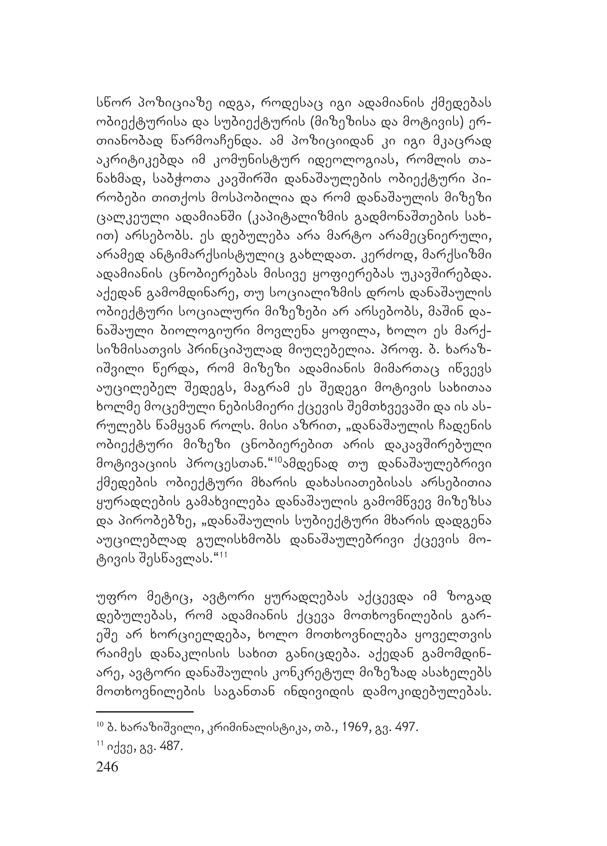 246
swor poziciaze idga, rodesac igi adamianis qmedebas
obieqturisa da subieqturis (mizezisa da motivis) er-
Tianobad warmoaCenda. am poziciidan ki igi mkacrad
akritikebda im komunistur ideologias, romlis Ta-
naxmad, sabWoTa kavSirSi danaSaulebis obieqturi pi-
robebi TiTqos mospobilia da rom danaSaulis mizezi
calkeuli adamianSi (kapitalizmis gadmonaSTebis sax-
iT) arsebobs. es debuleba ara marto aramecnieruli,
aramed antimarqsistulic gaxldaT. kerZod, marqsizmi
adamianis cnobierebas misive yofierebas ukavSirebda.
aqedan gamomdinare, Tu socializmis dros danaSaulis
obieqturi socialuri mizezebi ar arsebobs, maSin da-
naSauli biologiuri movlena yofila, xolo es marq-
sizmisaTvis principulad miuRebelia. prof. b. xaraz-
iSvili werda, rom mizezi adamianis mimarTac iwvevs
aucilebel Sedegs, magram es Sedegi motivis saxiTaa
xolme mocemuli nebismieri qcevis SemTxvevaSi da is as-
rulebs wamyvan rols. misi azriT, `danaSaulis Cadenis
obieqturi mizezi cnobierebiT aris dakavSirebuli
motivaciis procesTan.~10
amdenad Tu danaSaulebrivi
qmedebis obieqturi mxaris daxasiaTebisas arsebiTia
yuradRebis gamaxvileba danaSaulis gamomwvev mizezsa
da pirobebze, `danaSaulis subieqturi mxaris dadgena
aucileblad gulisxmobs danaSaulebrivi qcevis mo-
tivis Seswavlas.~11
ufro metic, avtori yuradRebas aqcevda im zogad
debulebas, rom adamianis qceva moTxovnilebis gar-
eSe ar xorcieldeba, xolo moTxovnileba yovelTvis
raimes danaklisis saxiT ganicdeba. aqedan gamomdin-
are, avtori danaSaulis konkretul mizezad asaxelebs
moTxovnilebis saganTan individis damokidebulebas.
10
b. xaraziSvili, kriminalistika, Tb., 1969, gv. 497.
11
iqve, gv. 487.
 