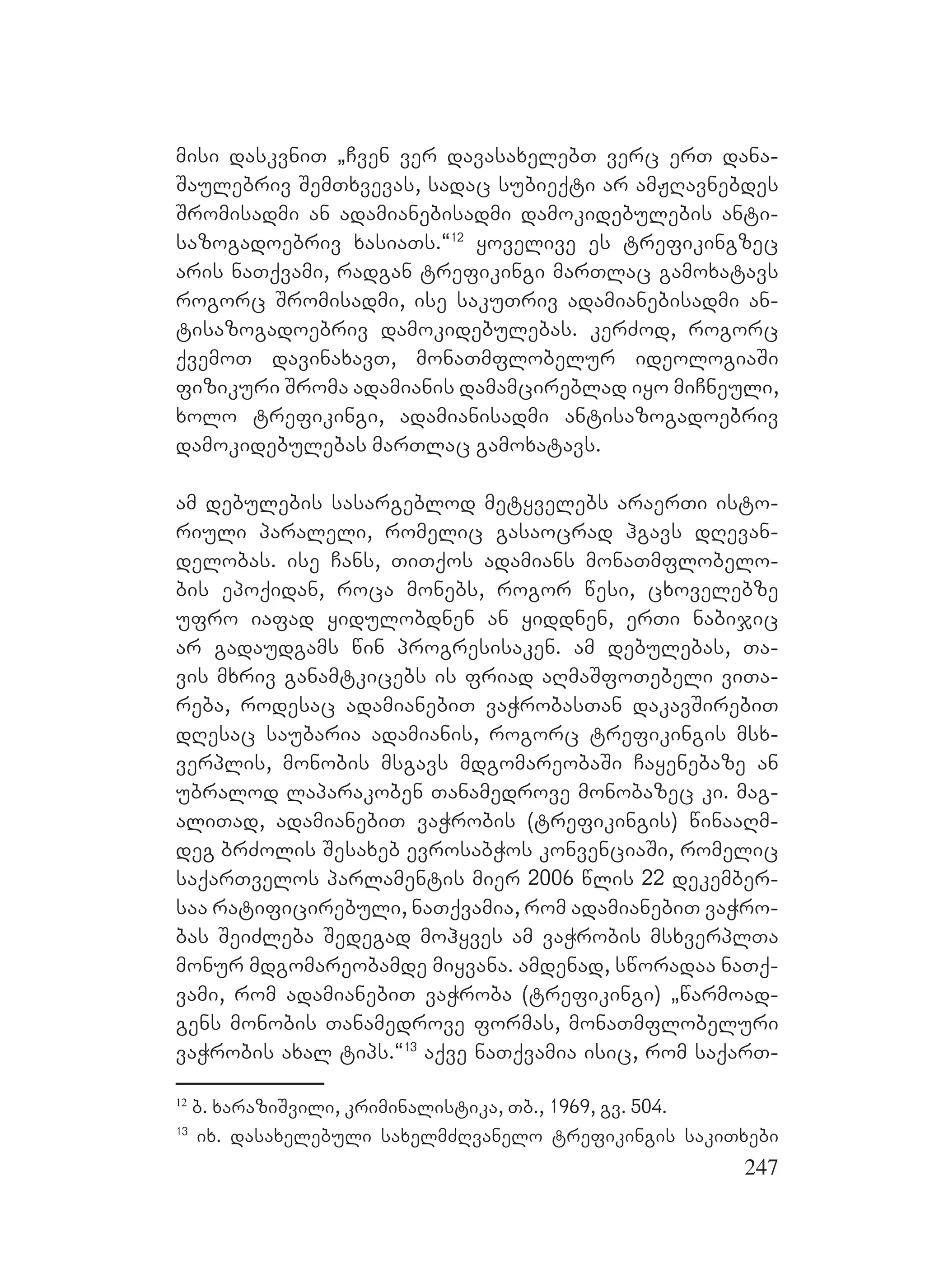 247
misi daskvniT `Cven ver davasaxelebT verc erT dana-
Saulebriv SemTxvevas, sadac subieqti ar amJRavnebdes
Sromisadmi an adamianebisadmi damokidebulebis anti-
sazogadoebriv xasiaTs.~12
yovelive es trefikingzec
aris naTqvami, radgan trefikingi marTlac gamoxatavs
rogorc Sromisadmi, ise sakuTriv adamianebisadmi an-
tisazogadoebriv damokidebulebas. kerZod, rogorc
qvemoT davinaxavT, monaTmflobelur ideologiaSi
fizikuri Sroma adamianis damamcireblad iyo miCneuli,
xolo trefikingi, adamianisadmi antisazogadoebriv
damokidebulebas marTlac gamoxatavs.
am debulebis sasargeblod metyvelebs araerTi isto-
riuli paraleli, romelic gasaocrad hgavs dRevan-
delobas. ise Cans, TiTqos adamians monaTmflobelo-
bis epoqidan, roca monebs, rogor wesi, cxovelebze
ufro iafad yidulobdnen an yiddnen, erTi nabijic
ar gadaudgams win progresisaken. am debulebas, Ta-
vis mxriv ganamtkicebs is friad aRmaSfoTebeli viTa-
reba, rodesac adamianebiT vaWrobasTan dakavSirebiT
dResac saubaria adamianis, rogorc trefikingis msx-
verplis, monobis msgavs mdgomareobaSi Cayenebaze an
ubralod laparakoben Tanamedrove monobazec ki. mag-
aliTad, adamianebiT vaWrobis (trefikingis) winaaRm-
deg brZolis Sesaxeb evrosabWos konvenciaSi, romelic
saqarTvelos parlamentis mier 2006 wlis 22 dekember-
saa ratificirebuli, naTqvamia, rom adamianebiT vaWro-
bas SeiZleba Sedegad mohyves am vaWrobis msxverplTa
monur mdgomareobamde miyvana. amdenad, sworadaa naTq-
vami, rom adamianebiT vaWroba (trefikingi) `warmoad-
gens monobis Tanamedrove formas, monaTmflobeluri
vaWrobis axal tips.~13
aqve naTqvamia isic, rom saqarT-
12
b. xaraziSvili, kriminalistika, Tb., 1969, gv. 504.
13
ix. dasaxelebuli saxelmZRvanelo trefikingis sakiTxebi
 