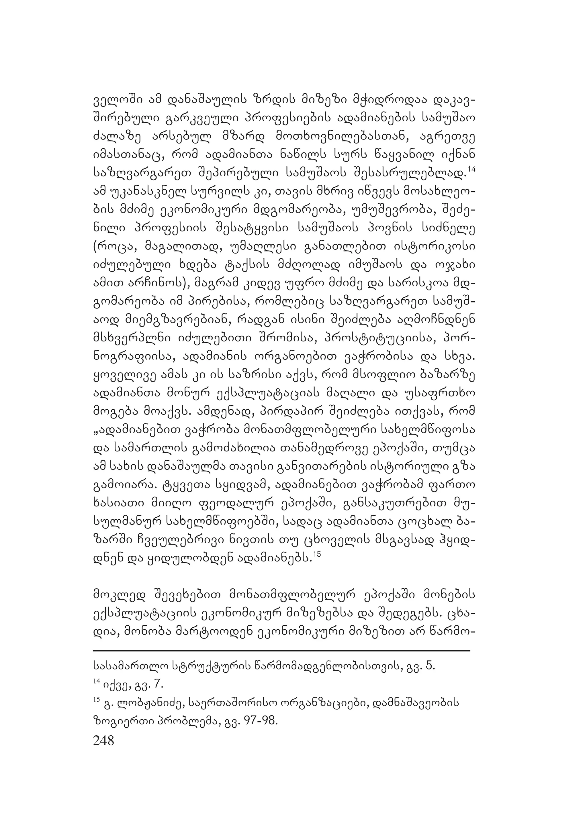 248
veloSi am danaSaulis zrdis mizezi mWidrodaa dakav-
Sirebuli garkveuli profesiebis adamianebis samuSao
Zalaze arsebul mzard moTxovnilebasTan, agreTve
imasTanac, rom adamianTa nawils surs wayvanil iqnan
sazRvargareT Sepirebuli samuSaos Sesasruleblad.14
am ukanasknel survils ki, Tavis mxriv iwvevs mosaxleo-
bis mZime ekonomikuri mdgomareoba, umuSevroba, SeZe-
nili profesiis Sesatyvisi samuSaos povnis siZnele
(roca, magaliTad, umaRlesi ganaTlebiT istorikosi
iZulebuli xdeba taqsis mZRolad imuSaos da ojaxi
amiT arCinos), magram kidev ufro mZime da sariskoa md-
gomareoba im pirebisa, romlebic sazRvargareT samuS-
aod miemgzavrebian, radgan isini SeiZleba aRmoCndnen
msxverplni iZulebiTi Sromisa, prostituciisa, por-
nografiisa, adamianis organoebiT vaWrobisa da sxva.
yovelive amas ki is sazrisi aqvs, rom msoflio bazarze
adamianTa monur eqspluatacias maRali da usafrTxo
mogeba moaqvs. amdenad, pirdapir SeiZleba iTqvas, rom
`adamianebiT vaWroba monaTmflobeluri saxelmwifosa
da samarTlis gamoZaxilia Tanamedrove epoqaSi, Tumca
am saxis danaSaulma Tavisi ganviTarebis istoriuli gza
gamoiara. tyveTa syidvam, adamianebiT vaWrobam farTo
xasiaTi miiRo feodalur epoqaSi, gansakuTrebiT mu-
sulmanur saxelmwifoebSi, sadac adamianTa cocxal ba-
zarSi Cveulebrivi nivTis Tu cxovelis msgavsad hyid-
dnen da yidulobden adamianebs.15
mokled SevexebiT monaTmflobelur epoqaSi monebis
eqspluataciis ekonomikur mizezebsa da Sedegebs. cxa-
dia, monoba martooden ekonomikuri mizeziT ar warmo-
sasamarTlo struqturis warmomadgenlobisTvis, gv. 5.
14
iqve, gv. 7.
15
g. lobJaniZe, saerTaSoriso organzaciebi, damnaSaveobis
zogierTi problema, gv. 97-98.
 