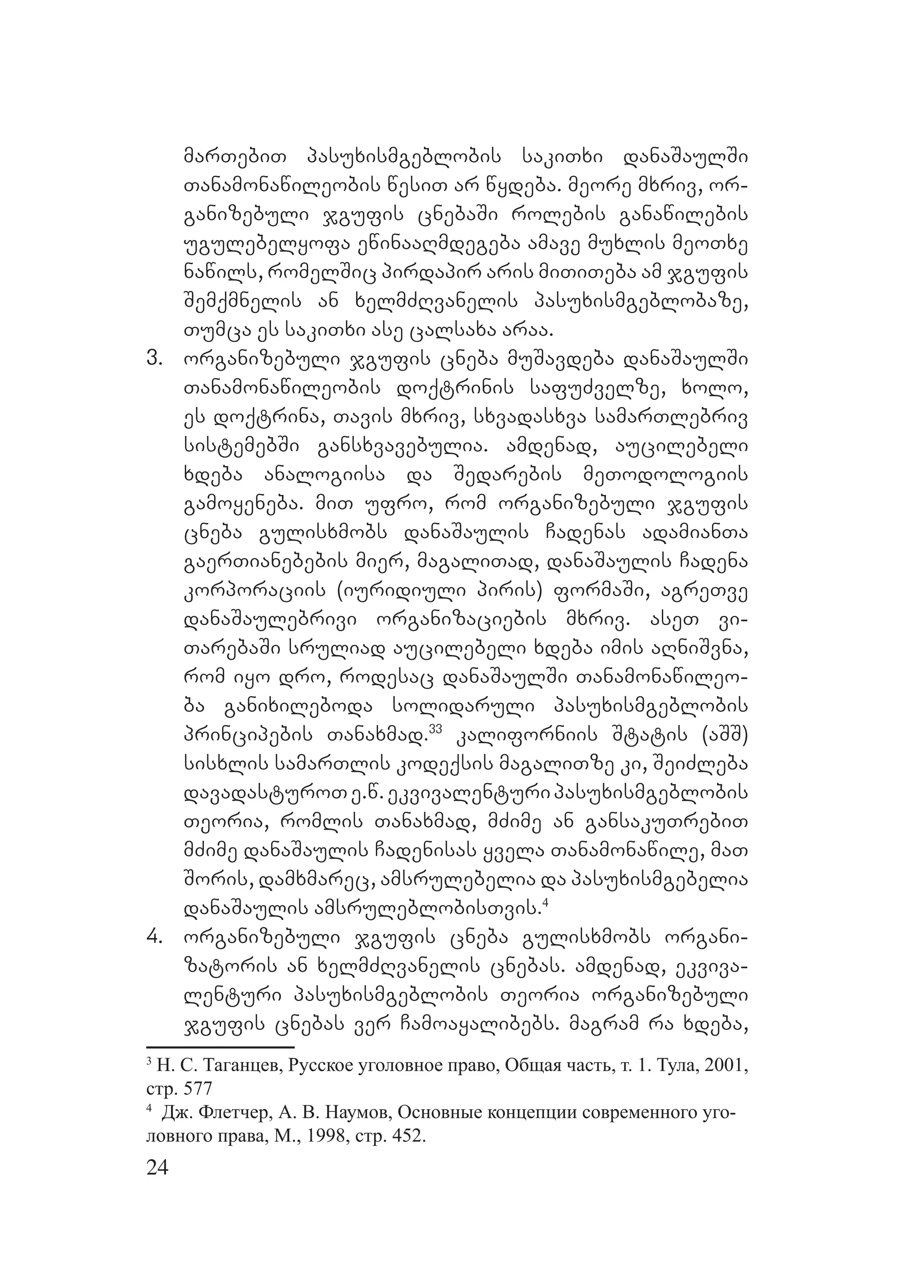 24
marTebiT pasuxismgeblobis sakiTxi danaSaulSi
Tanamonawileobis wesiT ar wydeba. meore mxriv, or-
ganizebuli jgufis cnebaSi rolebis ganawilebis
ugulebelyofa ewinaaRmdegeba amave muxlis meoTxe
nawils, romelSic pirdapir aris miTiTeba am jgufis
Semqmnelis an xelmZRvanelis pasuxismgeblobaze,
Tumca es sakiTxi ase calsaxa araa.
3. organizebuli jgufis cneba muSavdeba danaSaulSi
Tanamonawileobis doqtrinis safuZvelze, xolo,
es doqtrina, Tavis mxriv, sxvadasxva samarTlebriv
sistemebSi gansxvavebulia. amdenad, aucilebeli
xdeba analogiisa da Sedarebis meTodologiis
gamoyeneba. miT ufro, rom organizebuli jgufis
cneba gulisxmobs danaSaulis Cadenas adamianTa
gaerTianebebis mier, magaliTad, danaSaulis Cadena
korporaciis (iuridiuli piris) formaSi, agreTve
danaSaulebrivi organizaciebis mxriv. aseT vi-
TarebaSi sruliad aucilebeli xdeba imis aRniSvna,
rom iyo dro, rodesac danaSaulSi Tanamonawileo-
ba ganixileboda solidaruli pasuxismgeblobis
principebis Tanaxmad.33
kaliforniis Statis (aSS)
sisxlis samarTlis kodeqsis magaliTze ki, SeiZleba
davadasturoTe.w.ekvivalenturipasuxismgeblobis
Teoria, romlis Tanaxmad, mZime an gansakuTrebiT
mZime danaSaulis Cadenisas yvela Tanamonawile, maT
Soris, damxmarec, amsrulebelia da pasuxismgebelia
danaSaulis amsruleblobisTvis.4
4. organizebuli jgufis cneba gulisxmobs organi-
zatoris an xelmZRvanelis cnebas. amdenad, ekviva-
lenturi pasuxismgeblobis Teoria organizebuli
jgufis cnebas ver Camoayalibebs. magram ra xdeba,
3
Н. С. Таганцев, Русское уголовное право, Общая часть, т. 1. Тула, 2001,
стр. 577
4
Дж. Флетчер, А. В. Наумов, Основные концепции современного уго-
ловного права, М., 1998, стр. 452.
 