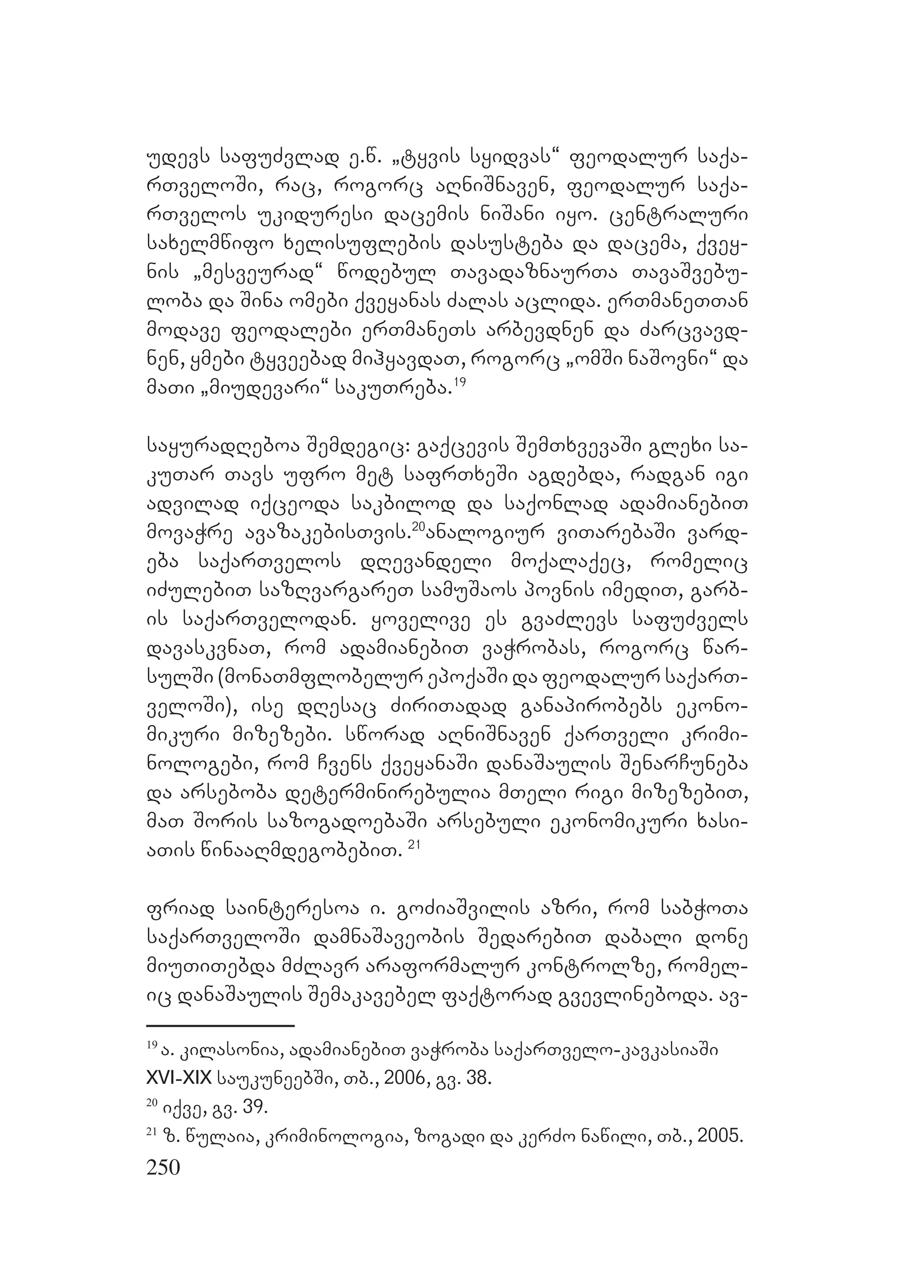 250
udevs safuZvlad e.w. `tyvis syidvas~ feodalur saqa-
rTveloSi, rac, rogorc aRniSnaven, feodalur saqa-
rTvelos ukiduresi dacemis niSani iyo. centraluri
saxelmwifo xelisuflebis dasusteba da dacema, qvey-
nis `mesveurad~ wodebul TavadaznaurTa TavaSvebu-
loba da Sina omebi qveyanas Zalas aclida. erTmaneTTan
modave feodalebi erTmaneTs arbevdnen da Zarcvavd-
nen, ymebi tyveebad mihyavdaT, rogorc `omSi naSovni~ da
maTi `miudevari~ sakuTreba.19
sayuradReboa Semdegic: gaqcevis SemTxvevaSi glexi sa-
kuTar Tavs ufro met safrTxeSi agdebda, radgan igi
advilad iqceoda sakbilod da saqonlad adamianebiT
movaWre avazakebisTvis.20
analogiur viTarebaSi vard-
eba saqarTvelos dRevandeli moqalaqec, romelic
iZulebiT sazRvargareT samuSaos povnis imediT, garb-
is saqarTvelodan. yovelive es gvaZlevs safuZvels
davaskvnaT, rom adamianebiT vaWrobas, rogorc war-
sulSi (monaTmflobelur epoqaSi da feodalur saqarT-
veloSi), ise dResac ZiriTadad ganapirobebs ekono-
mikuri mizezebi. sworad aRniSnaven qarTveli krimi-
nologebi, rom Cvens qveyanaSi danaSaulis SenarCuneba
da arseboba determinirebulia mTeli rigi mizezebiT,
maT Soris sazogadoebaSi arsebuli ekonomikuri xasi-
aTis winaaRmdegobebiT. 21
friad sainteresoa i. goZiaSvilis azri, rom sabWoTa
saqarTveloSi damnaSaveobis SedarebiT dabali done
miuTiTebda mZlavr araformalur kontrolze, romel-
ic danaSaulis Semakavebel faqtorad gvevlineboda. av-
19
a. kilasonia, adamianebiT vaWroba saqarTvelo-kavkasiaSi
XVI-XIX saukuneebSi, Tb., 2006, gv. 38.
20
iqve, gv. 39.
21
z. wulaia, kriminologia, zogadi da kerZo nawili, Tb., 2005.
 