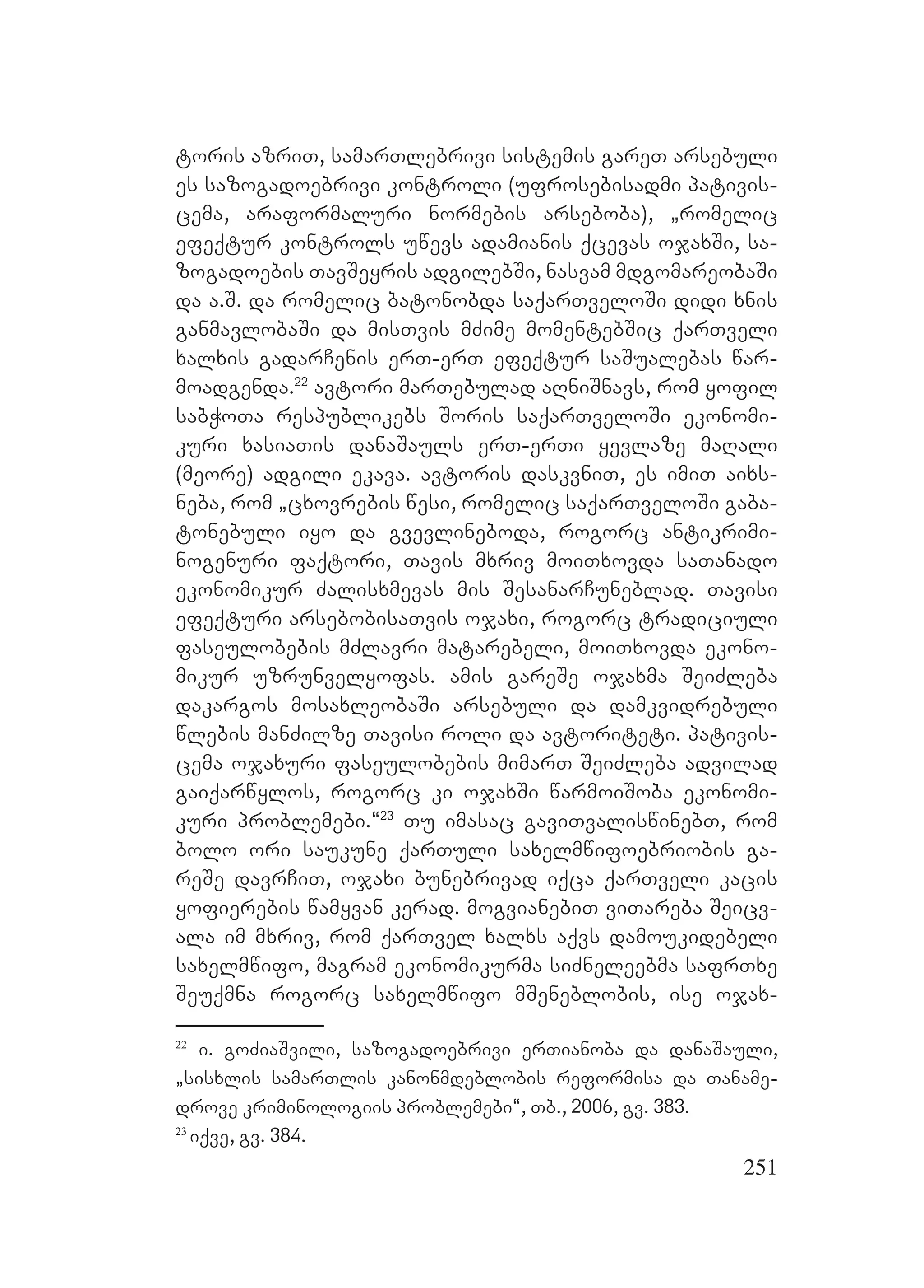251
toris azriT, samarTlebrivi sistemis gareT arsebuli
es sazogadoebrivi kontroli (ufrosebisadmi pativis-
cema, araformaluri normebis arseboba), `romelic
efeqtur kontrols uwevs adamianis qcevas ojaxSi, sa-
zogadoebis TavSeyris adgilebSi, nasvam mdgomareobaSi
da a.S. da romelic batonobda saqarTveloSi didi xnis
ganmavlobaSi da misTvis mZime momentebSic qarTveli
xalxis gadarCenis erT-erT efeqtur saSualebas war-
moadgenda.22
avtori marTebulad aRniSnavs, rom yofil
sabWoTa respublikebs Soris saqarTveloSi ekonomi-
kuri xasiaTis danaSauls erT-erTi yevlaze maRali
(meore) adgili ekava. avtoris daskvniT, es imiT aixs-
neba, rom `cxovrebis wesi, romelic saqarTveloSi gaba-
tonebuli iyo da gvevlineboda, rogorc antikrimi-
nogenuri faqtori, Tavis mxriv moiTxovda saTanado
ekonomikur Zalisxmevas mis SesanarCuneblad. Tavisi
efeqturi arsebobisaTvis ojaxi, rogorc tradiciuli
faseulobebis mZlavri matarebeli, moiTxovda ekono-
mikur uzrunvelyofas. amis gareSe ojaxma SeiZleba
dakargos mosaxleobaSi arsebuli da damkvidrebuli
wlebis manZilze Tavisi roli da avtoriteti. pativis-
cema ojaxuri faseulobebis mimarT SeiZleba advilad
gaiqarwylos, rogorc ki ojaxSi warmoiSoba ekonomi-
kuri problemebi.~23
Tu imasac gaviTvaliswinebT, rom
bolo ori saukune qarTuli saxelmwifoebriobis ga-
reSe davrCiT, ojaxi bunebrivad iqca qarTveli kacis
yofierebis wamyvan kerad. mogvianebiT viTareba Seicv-
ala im mxriv, rom qarTvel xalxs aqvs damoukidebeli
saxelmwifo, magram ekonomikurma siZneleebma safrTxe
Seuqmna rogorc saxelmwifo mSeneblobis, ise ojax-
22
i. goZiaSvili, sazogadoebrivi erTianoba da danaSauli,
`sisxlis samarTlis kanonmdeblobis reformisa da Taname-
drove kriminologiis problemebi~, Tb., 2006, gv. 383.
23
iqve, gv. 384.
 