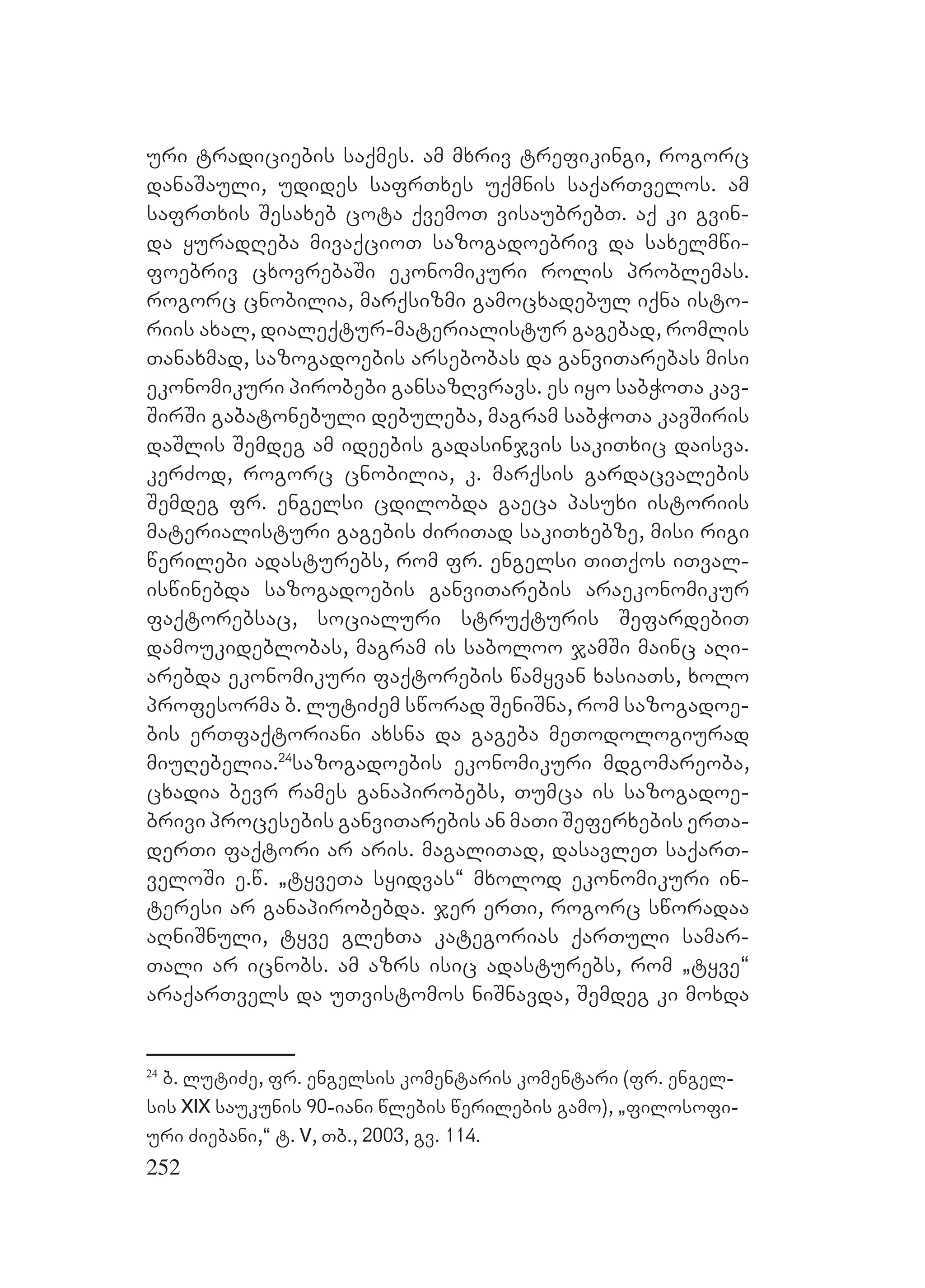252
uri tradiciebis saqmes. am mxriv trefikingi, rogorc
danaSauli, udides safrTxes uqmnis saqarTvelos. am
safrTxis Sesaxeb cota qvemoT visaubrebT. aq ki gvin-
da yuradReba mivaqcioT sazogadoebriv da saxelmwi-
foebriv cxovrebaSi ekonomikuri rolis problemas.
rogorc cnobilia, marqsizmi gamocxadebul iqna isto-
riis axal, dialeqtur-materialistur gagebad, romlis
Tanaxmad, sazogadoebis arsebobas da ganviTarebas misi
ekonomikuri pirobebi gansazRvravs. es iyo sabWoTa kav-
SirSi gabatonebuli debuleba, magram sabWoTa kavSiris
daSlis Semdeg am ideebis gadasinjvis sakiTxic daisva.
kerZod, rogorc cnobilia, k. marqsis gardacvalebis
Semdeg fr. engelsi cdilobda gaeca pasuxi istoriis
materialisturi gagebis ZiriTad sakiTxebze, misi rigi
werilebi adasturebs, rom fr. engelsi TiTqos iTval-
iswinebda sazogadoebis ganviTarebis araekonomikur
faqtorebsac, socialuri struqturis SefardebiT
damoukideblobas, magram is saboloo jamSi mainc aRi-
arebda ekonomikuri faqtorebis wamyvan xasiaTs, xolo
profesorma b. lutiZem sworad SeniSna, rom sazogadoe-
bis erTfaqtoriani axsna da gageba meTodologiurad
miuRebelia.24
sazogadoebis ekonomikuri mdgomareoba,
cxadia bevr rames ganapirobebs, Tumca is sazogadoe-
brivi procesebis ganviTarebis an maTi Seferxebis erTa-
derTi faqtori ar aris. magaliTad, dasavleT saqarT-
veloSi e.w. `tyveTa syidvas~ mxolod ekonomikuri in-
teresi ar ganapirobebda. jer erTi, rogorc sworadaa
aRniSnuli, tyve glexTa kategorias qarTuli samar-
Tali ar icnobs. am azrs isic adasturebs, rom `tyve~
araqarTvels da uTvistomos niSnavda, Semdeg ki moxda
24
b. lutiZe, fr. engelsis komentaris komentari (fr. engel-
sis XIX saukunis 90-iani wlebis werilebis gamo), `filosofi-
uri Ziebani,~ t. V, Tb., 2003, gv. 114.
 