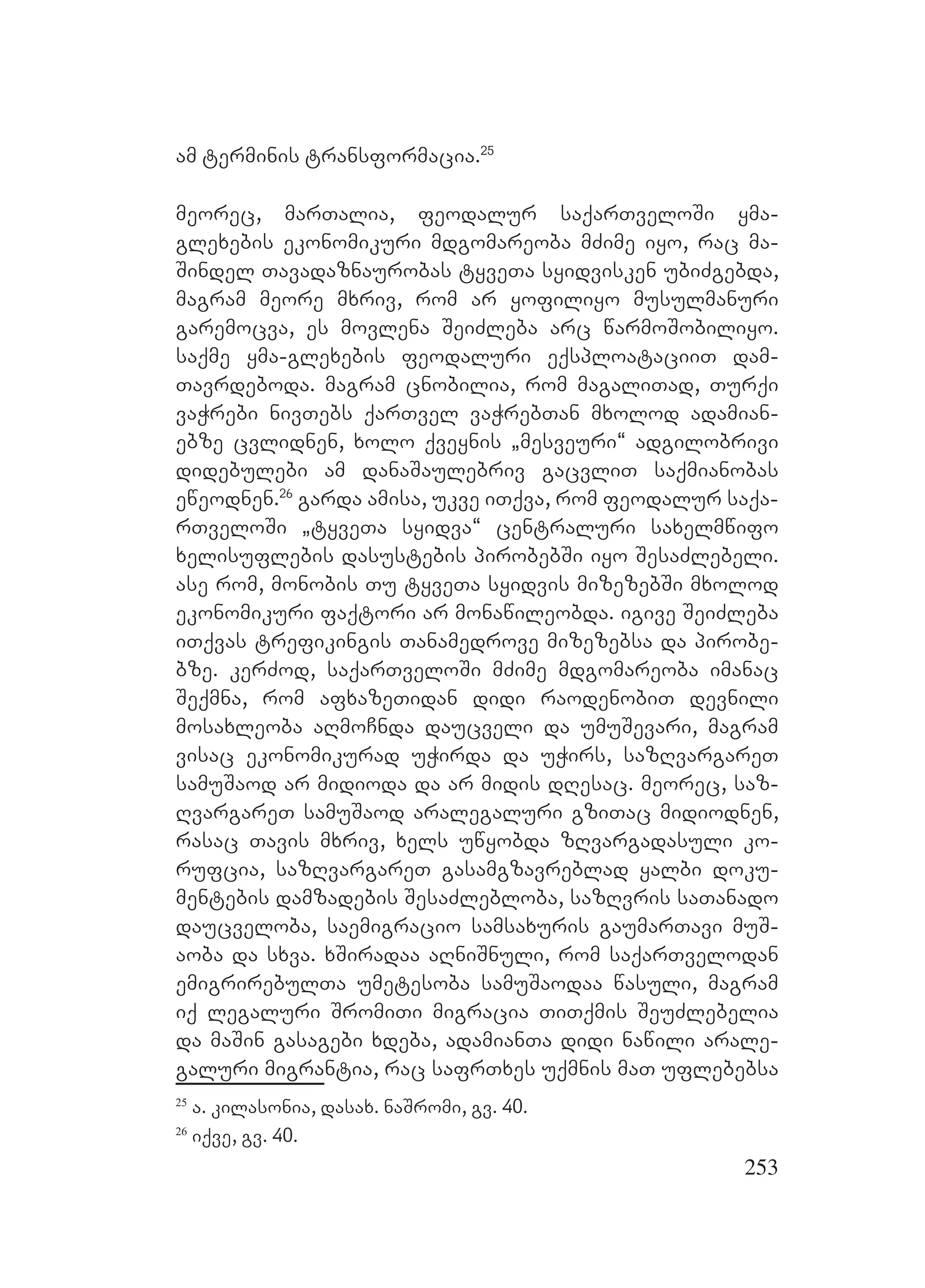 253
am terminis transformacia.25
meorec, marTalia, feodalur saqarTveloSi yma-
glexebis ekonomikuri mdgomareoba mZime iyo, rac ma-
Sindel Tavadaznaurobas tyveTa syidvisken ubiZgebda,
magram meore mxriv, rom ar yofiliyo musulmanuri
garemocva, es movlena SeiZleba arc warmoSobiliyo.
saqme yma-glexebis feodaluri eqsploataciiT dam-
Tavrdeboda. magram cnobilia, rom magaliTad, Turqi
vaWrebi nivTebs qarTvel vaWrebTan mxolod adamian-
ebze cvlidnen, xolo qveynis `mesveuri~ adgilobrivi
didebulebi am danaSaulebriv gacvliT saqmianobas
eweodnen.26
garda amisa, ukve iTqva, rom feodalur saqa-
rTveloSi `tyveTa syidva~ centraluri saxelmwifo
xelisuflebis dasustebis pirobebSi iyo SesaZlebeli.
ase rom, monobis Tu tyveTa syidvis mizezebSi mxolod
ekonomikuri faqtori ar monawileobda. igive SeiZleba
iTqvas trefikingis Tanamedrove mizezebsa da pirobe-
bze. kerZod, saqarTveloSi mZime mdgomareoba imanac
Seqmna, rom afxazeTidan didi raodenobiT devnili
mosaxleoba aRmoCnda daucveli da umuSevari, magram
visac ekonomikurad uWirda da uWirs, sazRvargareT
samuSaod ar midioda da ar midis dResac. meorec, saz-
RvargareT samuSaod aralegaluri gziTac midiodnen,
rasac Tavis mxriv, xels uwyobda zRvargadasuli ko-
rufcia, sazRvargareT gasamgzavreblad yalbi doku-
mentebis damzadebis SesaZlebloba, sazRvris saTanado
daucveloba, saemigracio samsaxuris gaumarTavi muS-
aoba da sxva. xSiradaa aRniSnuli, rom saqarTvelodan
emigrirebulTa umetesoba samuSaodaa wasuli, magram
iq legaluri SromiTi migracia TiTqmis SeuZlebelia
da maSin gasagebi xdeba, adamianTa didi nawili arale-
galuri migrantia, rac safrTxes uqmnis maT uflebebsa
25
a. kilasonia, dasax. naSromi, gv. 40.
26
iqve, gv. 40.
 