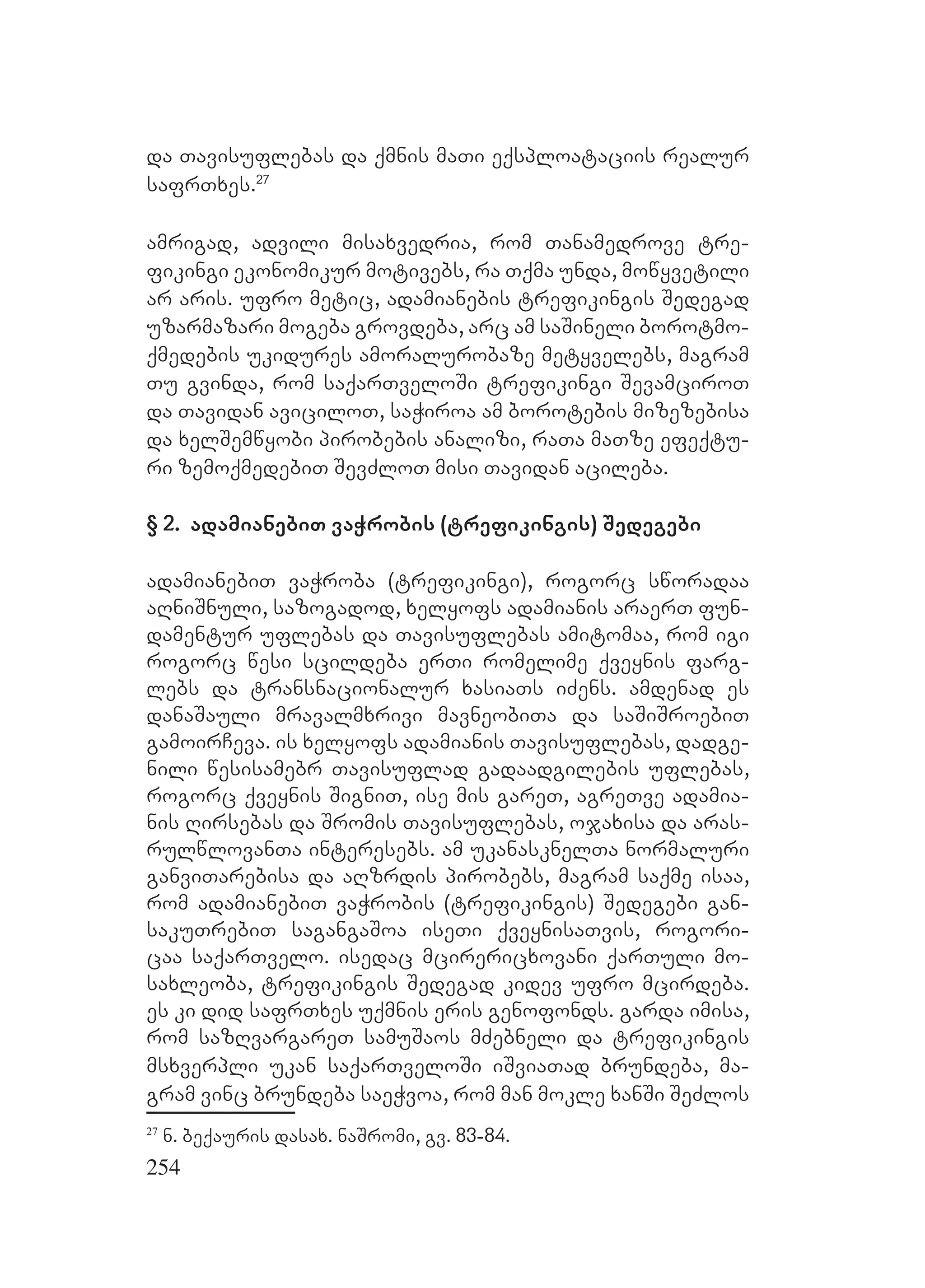 254
da Tavisuflebas da qmnis maTi eqsploataciis realur
safrTxes.27
amrigad, advili misaxvedria, rom Tanamedrove tre-
fikingi ekonomikur motivebs, ra Tqma unda, mowyvetili
ar aris. ufro metic, adamianebis trefikingis Sedegad
uzarmazari mogeba grovdeba, arc am saSineli borotmo-
qmedebis ukidures amoralurobaze metyvelebs, magram
Tu gvinda, rom saqarTveloSi trefikingi SevamciroT
da Tavidan aviciloT, saWiroa am borotebis mizezebisa
da xelSemwyobi pirobebis analizi, raTa maTze efeqtu-
ri zemoqmedebiT SevZloT misi Tavidan acileba.
§ 2. adamianebiT vaWrobis (trefikingis) Sedegebi
adamianebiT vaWroba (trefikingi), rogorc sworadaa
aRniSnuli, sazogadod, xelyofs adamianis araerT fun-
damentur uflebas da Tavisuflebas amitomaa, rom igi
rogorc wesi scildeba erTi romelime qveynis farg-
lebs da transnacionalur xasiaTs iZens. amdenad es
danaSauli mravalmxrivi mavneobiTa da saSiSroebiT
gamoirCeva. is xelyofs adamianis Tavisuflebas, dadge-
nili wesisamebr Tavisuflad gadaadgilebis uflebas,
rogorc qveynis SigniT, ise mis gareT, agreTve adamia-
nis Rirsebas da Sromis Tavisuflebas, ojaxisa da aras-
rulwlovanTa interesebs. am ukanasknelTa normaluri
ganviTarebisa da aRzrdis pirobebs, magram saqme isaa,
rom adamianebiT vaWrobis (trefikingis) Sedegebi gan-
sakuTrebiT sagangaSoa iseTi qveynisaTvis, rogori-
caa saqarTvelo. isedac mcirericxovani qarTuli mo-
saxleoba, trefikingis Sedegad kidev ufro mcirdeba.
es ki did safrTxes uqmnis eris genofonds. garda imisa,
rom sazRvargareT samuSaos mZebneli da trefikingis
msxverpli ukan saqarTveloSi iSviaTad brundeba, ma-
gram vinc brundeba saeWvoa, rom man mokle xanSi SeZlos
27
n. beqauris dasax. naSromi, gv. 83-84.
 